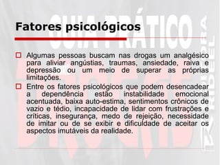 Fatores psicológicos   Algumas pessoas buscam nas drogas um analgésico para aliviar angústias, traumas, ansiedade, raiva e depressão ou um meio de superar as próprias limitações.  Entre os fatores psicológicos que podem desencadear a dependência estão instabilidade emocional acentuada, baixa auto-estima, sentimentos crônicos de vazio e tédio, incapacidade de lidar com frustrações e críticas, insegurança, medo de rejeição, necessidade de imitar ou de se exibir e dificuldade de aceitar os aspectos imutáveis da realidade.  