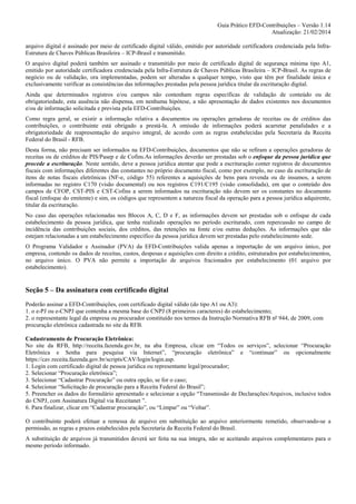 Guia Prático EFD-Contribuições – Versão 1.14
Atualização: 21/02/2014
arquivo digital é assinado por meio de certificado digital válido, emitido por autoridade certificadora credenciada pela InfraEstrutura de Chaves Públicas Brasileira – ICP-Brasil e transmitido.
O arquivo digital poderá também ser assinado e transmitido por meio de certificado digital de segurança mínima tipo A1,
emitido por autoridade certificadora credenciada pela Infra-Estrutura de Chaves Públicas Brasileira – ICP-Brasil. As regras de
negócio ou de validação, ora implementadas, podem ser alteradas a qualquer tempo, visto que têm por finalidade única e
exclusivamente verificar as consistências das informações prestadas pela pessoa jurídica titular da escrituração digital.
Ainda que determinados registros e/ou campos não contenham regras específicas de validação de conteúdo ou de
obrigatoriedade, esta ausência não dispensa, em nenhuma hipótese, a não apresentação de dados existentes nos documentos
e/ou de informação solicitada e prevista pela EFD-Contribuições.
Como regra geral, se existir a informação relativa a documentos ou operações geradoras de receitas ou de créditos das
contribuições, o contribuinte está obrigado a prestá-la. A omissão de informações poderá acarretar penalidades e a
obrigatoriedade de reapresentação do arquivo integral, de acordo com as regras estabelecidas pela Secretaria da Receita
Federal do Brasil - RFB.
Desta forma, não precisam ser informados na EFD-Contribuições, documentos que não se refiram a operações geradoras de
receitas ou de créditos de PIS/Pasep e de Cofins.As informações deverão ser prestadas sob o enfoque da pessoa jurídica que
procede a escrituração. Neste sentido, deve a pessoa jurídica atentar que pode a escrituração conter registros de documentos
fiscais com informações diferentes das constantes no próprio documento fiscal, como por exemplo, no caso da escrituração de
itens de notas fiscais eletrônicas (NF-e, código 55) referentes a aquisições de bens para revenda ou de insumos, a serem
informadas no registro C170 (visão documental) ou nos registros C191/C195 (visão consolidada), em que o conteúdo dos
campos de CFOP, CST-PIS e CST-Cofins a serem informados na escrituração não devem ser os constantes no documento
fiscal (enfoque do emitente) e sim, os códigos que representem a natureza fiscal da operação para a pessoa jurídica adquirente,
titular da escrituração.
No caso das operações relacionadas nos Blocos A, C, D e F, as informações devem ser prestadas sob o enfoque de cada
estabelecimento da pessoa jurídica, que tenha realizado operações no período escriturado, com repercussão no campo de
incidência das contribuições sociais, dos créditos, das retenções na fonte e/ou outras deduções. As informações que não
estejam relacionadas a um estabelecimento específico da pessoa jurídica devem ser prestadas pelo estabelecimento sede.
O Programa Validador e Assinador (PVA) da EFD-Contribuições valida apenas a importação de um arquivo único, por
empresa, contendo os dados de receitas, custos, despesas e aquisições com direito a crédito, estruturados por estabelecimentos,
no arquivo único. O PVA não permite a importação de arquivos fracionados por estabelecimento (01 arquivo por
estabelecimento).

Seção 5 – Da assinatura com certificado digital
Poderão assinar a EFD-Contribuições, com certificado digital válido (do tipo A1 ou A3):
1. o e-PJ ou e-CNPJ que contenha a mesma base do CNPJ (8 primeiros caracteres) do estabelecimento;
2. o representante legal da empresa ou procurador constituído nos termos da Instrução Normativa RFB nº 944, de 2009, com
procuração eletrônica cadastrada no site da RFB.
Cadastramento de Procuração Eletrônica:
No site da RFB, http://receita.fazenda.gov.br, na aba Empresa, clicar em “Todos os serviços”, selecionar “Procuração
Eletrônica e Senha para pesquisa via Internet”, “procuração eletrônica” e “continuar” ou opcionalmente
https://cav.receita.fazenda.gov.br/scripts/CAV/login/login.asp.
1. Login com certificado digital de pessoa jurídica ou representante legal/procurador;
2. Selecionar “Procuração eletrônica”;
3. Selecionar “Cadastrar Procuração” ou outra opção, se for o caso;
4. Selecionar “Solicitação de procuração para a Receita Federal do Brasil”;
5. Preencher os dados do formulário apresentado e selecionar a opção “Transmissão de Declarações/Arquivos, inclusive todos
do CNPJ, com Assinatura Digital via Receitanet ”.
6. Para finalizar, clicar em “Cadastrar procuração”, ou “Limpar” ou “Voltar”.
O contribuinte poderá efetuar a remessa de arquivo em substituição ao arquivo anteriormente remetido, observando-se a
permissão, as regras e prazos estabelecidos pela Secretaria da Receita Federal do Brasil.
A substituição de arquivos já transmitidos deverá ser feita na sua íntegra, não se aceitando arquivos complementares para o
mesmo período informado.

 