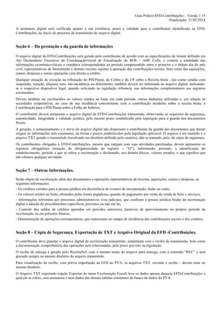 Guia Prático EFD-Contribuições – Versão 1.14
Atualização: 21/02/2014
A assinatura digital será verificada quanto a sua existência, prazo e validade para o contribuinte identificado na EFDContribuições, no início do processo de transmissão do arquivo digital.

Seção 6 – Da prestação e da guarda de informações
O arquivo digital da EFD-Contribuições será gerado pelo contribuinte de acordo com as especificações do leiaute definido em
Ato Declaratório Executivo da Coordenação-Geral de Fiscalização da RFB – ADE Cofis, e conterá a totalidade das
informações econômico-fiscais e contábeis correspondentes ao período compreendido entre o primeiro e o último dia do mês
civil, representativas de faturamento e demais receitas sujeitas à apuração das contribuições sociais, bem como das aquisições,
custos, despesas e outras operações com direito a crédito.
Qualquer situação de exceção na tributação do PIS/Pasep, da Cofins e da CP sobre a Receita bruta , tais como vendas com
suspensão, isenção, alíquota zero, não-incidência ou diferimento, também deverá ser informada no arquivo digital, indicandose o respectivo dispositivo legal, quando solicitado na legislação tributária, nas informações complementares aos registros
escriturados.
Devem também ser escriturados os valores retidos na fonte em cada período, outras deduções utilizadas e, em relação às
sociedades cooperativas, no caso de sua incidência concomitante com a contribuição incidente sobre a receita bruta, a
Contribuição para o PIS/Pasep sobre a Folha de Salários.
O contribuinte deverá armazenar o arquivo digital da EFD-Contribuições transmitido, observando os requisitos de segurança,
autenticidade, integridade e validade jurídica, pelo mesmo prazo estabelecido pela legislação para a guarda dos documentos
fiscais.
A geração, o armazenamento e o envio do arquivo digital não dispensam o contribuinte da guarda dos documentos que deram
origem às informações nele constantes, na forma e prazos estabelecidos pela legislação aplicável. O arquivo a ser mantido é o
arquivo TXT gerado e transmitido (localizado em diretório definido pelo usuário), não se tratando, pois, da cópia de segurança.
Os contribuintes obrigados à EFD-Contribuições, mesmo que estejam com suas atividades paralisadas, devem apresentar os
registros obrigatórios (notação de obrigatoriedade do registro = “O”), informando, portanto, a identificação do
estabelecimento, período a que se refere a escrituração e declarando, nos demais blocos, valores zerados, o que significa que
não efetuou qualquer atividade.

Seção 7 – Outras Informações.
Serão objeto de escrituração além dos documentos e operações representativas de receitas, aquisições, custos e despesas, as
seguintes informações:
- Os créditos vertidos para a pessoa jurídica em decorrência de eventos de incorporação, fusão ou cisão;
- Os valores retidos na fonte, efetuados pelas fontes pagadoras, quando do pagamento por conta da venda de bens e serviços;
- Informações referentes aos processos administrativos e/ou judiciais, que confiram à pessoa jurídica titular da escrituração
digital a adoção de procedimentos específicos, previstos ou não em lei;
- Controle dos saldos de créditos apurados em períodos anteriores, passíveis de aproveitamento no próprio período da
escrituração ou em períodos futuros;
- Demonstração de operações extemporâneas, que repercutam no campo de incidência das contribuições sociais e dos créditos.

Seção 8 – Cópia de Segurança, Exportação de TXT e Arquivo Original da EFD -Contribuições.
O contribuinte deve guardar o arquivo digital da escrituração transmitido, juntamente com o recibo da transmissão, bem como
a documentação comprobatória das operações nele relacionadas, pelo prazo previsto na legislação.
O recibo de entrega é gerado pelo ReceitaNet, com o mesmo nome do arquivo para entrega, com a extensão “REC” e será
gravado sempre no mesmo diretório do arquivo transmitido.
Para visualização do recibo, com prévia importação da EFD no PVA, os arquivos TXT: enviado e recibo – devem estar no
mesmo diretório.
O Arquivo TXT exportado (opção Exportar do menu Escrituração Fiscal) leva os dados apenas daquela EFD-Contribuições a
qual ele se refere, sem assinatura e nem dados das demais tabelas constantes do banco de dados do PVA.

 
