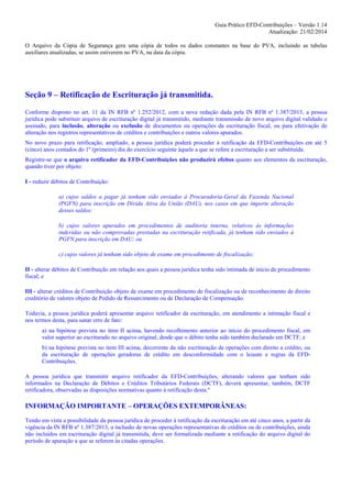 Guia Prático EFD-Contribuições – Versão 1.14
Atualização: 21/02/2014
O Arquivo da Cópia de Segurança gera uma cópia de todos os dados constantes na base do PVA, incluindo as tabelas
auxiliares atualizadas, se assim estiverem no PVA, na data da cópia.

Seção 9 – Retificação de Escrituração já transmitida.
Conforme disposto no art. 11 da IN RFB nº 1.252/2012, com a nova redação dada pela IN RFB nº 1.387/2013, a pessoa
jurídica pode substituir arquivo de escrituração digital já transmitido, mediante transmissão de novo arquivo digital validado e
assinado, para inclusão, alteração ou exclusão de documentos ou operações da escrituração fiscal, ou para efetivação de
alteração nos registros representativos de créditos e contribuições e outros valores apurados.
No novo prazo para retificação, ampliado, a pessoa jurídica poderá proceder à retificação da EFD-Contribuições em até 5
(cinco) anos contados do 1º (primeiro) dia do exercício seguinte àquele a que se refere a escrituração a ser substituída.
Registre-se que o arquivo retificador da EFD-Contribuições não produzirá efeitos quanto aos elementos da escrituração,
quando tiver por objeto:
I - reduzir débitos de Contribuição:
a) cujos saldos a pagar já tenham sido enviados à Procuradoria-Geral da Fazenda Nacional
(PGFN) para inscrição em Dívida Ativa da União (DAU), nos casos em que importe alteração
desses saldos;
b) cujos valores apurados em procedimentos de auditoria interna, relativos às informações
indevidas ou não comprovadas prestadas na escrituração retificada, já tenham sido enviados à
PGFN para inscrição em DAU; ou
c) cujos valores já tenham sido objeto de exame em procedimento de fiscalização;
II - alterar débitos de Contribuição em relação aos quais a pessoa jurídica tenha sido intimada de início de procedimento
fiscal; e
III - alterar créditos de Contribuição objeto de exame em procedimento de fiscalização ou de reconhecimento de direito
creditório de valores objeto de Pedido de Ressarcimento ou de Declaração de Compensação.
Todavia, a pessoa jurídica poderá apresentar arquivo retificador da escrituração, em atendimento a intimação fiscal e
nos termos desta, para sanar erro de fato:
a) na hipótese prevista no item II acima, havendo recolhimento anterior ao início do procedimento fiscal, em
valor superior ao escriturado no arquivo original, desde que o débito tenha sido também declarado em DCTF; e
b) na hipótese prevista no item III acima, decorrente da não escrituração de operações com direito a crédito, ou
da escrituração de operações geradoras de crédito em desconformidade com o leiaute e regras da EFDContribuições.
A pessoa jurídica que transmitir arquivo retificador da EFD-Contribuições, alterando valores que tenham sido
informados na Declaração de Débitos e Créditos Tributários Federais (DCTF), deverá apresentar, também, DCTF
retificadora, observadas as disposições normativas quanto à retificação desta."

INFORMAÇÃO IMPORTANTE – OPERAÇÕES EXTEMPORÂNEAS:
Tendo em vista a possibilidade da pessoa jurídica de proceder à retificação da escrituração em até cinco anos, a partir da
vigência da IN RFB nº 1.387/2013, a inclusão de novas operações representativas de créditos ou de contribuições, ainda
não incluídos em escrituração digital já transmitida, deve ser formalizada mediante a retificação do arquivo digital do
período de apuração a que se referem às citadas operações.

 