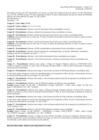 Guia Prático EFD-Contribuições – Versão 1.14
Atualização: 21/02/2014
Em relação aos itens com CST representativos de receitas, os valores dos Campos de bases de cálculo, VL_BC_PIS (Campo
12) e VL_BC_COFINS (Campo 16) serão recuperados no Bloco M, para a demonstração das bases de cálculo do PIS/Pasep
(M210) e da Cofins (M610), no Campo “VL_BC_CONT”.
Nível hierárquico - 3
Ocorrência – 1:N
Campo 01 - Valor válido: [D300]
Campo 02 - Valores válidos: [13, 14, 15, 16, 18]
Campo 03 - Preenchimento: informar a série dos documentos fiscais consolidados, se houver.
Campo 04 - Preenchimento: informar a subsérie dos documentos fiscais consolidados, se houver.
Campo 05 - Preenchimento: informar o número do documento fiscal inicial a que se refere a consolidação diária.
Validação: valor informado deve ser maior que “0” (zero). O número do documento inicial deve ser menor ou igual ao número
do documento final.
Campo 06 - Preenchimento: informar o número do documento fiscal final a que se refere a consolidação diária.
Validação: valor informado deve ser maior que “0” (zero). O número do documento final deve ser maior ou igual ao número
do documento inicial.
Campo 07 – Preenchimento: Informar o CFOP correspondente aos documentos fiscais consolidados no registro.
Campo 08 - Preenchimento: informar a data de referência da consolidação diária, no formato “ddmmaaaa”; excluindo-se
quaisquer caracteres de separação, tais como: “.”, “/”, “-”.
Campo 09 – Preenchimento: informar o valor total dos documentos fiscais consolidados neste registro.
Campo 10 – Preenchimento: informar o valor total dos descontos, constantes nos documentos fiscais consolidados neste
registro.
Campo 11 - Preenchimento: Informar neste campo o Código de Situação Tributária referente ao PIS/PASEP (CST),
conforme a Tabela II constante no Anexo Único da Instrução Normativa RFB nº 1.009, de 2010, referenciada no Manual do
Leiaute da EFD-Contribuições.
Campo 12 - Preenchimento: informar neste campo o valor da base de cálculo do PIS/Pasep referente à consolidação diária.
O valor deste campo referente às receitas da consolidação diária será recuperado no Bloco M, para a demonstração das bases
de cálculo do PIS/Pasep (M210), nos Campos “VL_BC_CONT”.
Campo 13 - Preenchimento: informar neste campo o valor da alíquota aplicável para fins de apuração da contribuição (0,65%
ou 1,65%), conforme o caso.
Campo 14 – Preenchimento: informar o valor do PIS/Pasep apurado em relação ao item consolidado.
Exemplo: Sendo o Campo “VL_BC_PIS” = 1.000.000,00 e o Campo “ALIQ_PIS” = 1,6500 , então o Campo “VL_PIS” será
igual a: 1.000.000,00 x 1,65 / 100 = 16.500,00.
Campo 15 - Preenchimento: Informar neste campo o Código de Situação Tributária referente a Cofins (CST), conforme a
Tabela III constante no Anexo Único da Instrução Normativa RFB nº 1.009, de 2010, referenciada no Manual do Leiaute da
EFD-Contribuições.
Campo 16 - Preenchimento: informar neste campo o valor da base de cálculo da Cofins referente à consolidação diária.
O valor deste campo referente às receitas da consolidação diária será recuperado no Bloco M, para a demonstração das bases
de cálculo da Cofins (M610), nos Campos “VL_BC_CONT”.
Campo 17 - Preenchimento: informar neste campo o valor da alíquota aplicável para fins de apuração da contribuição (3% ou
7,6%), conforme o caso.
Campo 18 – Preenchimento: informar o valor da Cofins apurado em relação ao item consolidado.
Exemplo: Sendo o Campo “VL_BC_COFINS” = 1.000.000,00 e o Campo “ALIQ_COFINS” = 7,6000 , então o Campo
“VL_COFINS” será igual a: 1.000.000,00 x 7,6 / 100 = 76.000,00.
Campo 19 - Preenchimento: informar o Código da Conta Analítica. Exemplos: Serviços de transportes, Receita de Fretes,
Receitas operacionais, receita de transporte rodoviário de cargas, etc. Deve ser a conta credora ou devedora principal, podendo
ser informada a conta sintética (nível acima da conta analítica).

REGISTRO D309: PROCESSO REFERENCIADO

 