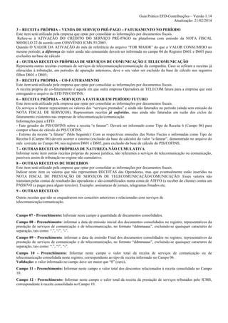 Guia Prático EFD-Contribuições – Versão 1.14
Atualização: 21/02/2014
3 – RECEITA PRÓPRIA – VENDA DE SERVIÇO PRÉ-PAGO – FATURAMENTO NO PERÍODO
Este item será utilizado pela empresa que optar por consolidar as informações por documentos fiscais.
Refere-se à ATIVAÇÃO DO CRÉDITO DO SERVIÇO PRÉ-PAGO na plataforma com emissão da NOTA FISCAL
MODELO 22 de acordo com CONVÊNIO ICMS 55/2005.
Quando O VALOR DA ATIVAÇÃO do mês de referência do arquivo “FOR MAIOR” do que o VALOR CONSUMIDO no
mesmo período, a diferença do valor ainda não consumido deverá ser informada no campo 04 do Registro D601 e D605 para
exclusões na base de cálculo
4 – OUTRAS RECEITAS PRÓPRIAS DE SERVIÇOS DE COMUNICAÇÃO E TELECOMUNICAÇÃO
Representa outras receitas eventuais de serviços de telecomunicação/comunicação da companhia. Caso se refiram a receitas já
oferecidas à tributação, em períodos de apuração anteriores, deve o seu valor ser excluído da base de cálculo nos registros
filhos D601 e D605;
5 – RECEITA PRÓPRIA – CO-FATURAMENTO
Este item será utilizado pela empresa que optar por consolidar as informações por documentos fiscais.
A receita própria de co-faturamento é aquela em que outra empresa Operadora de TELECOM fatura para a empresa que está
entregando o arquivo da EFD PIS/COFINS.
6 – RECEITA PRÓPRIA – SERVIÇOS A FATURAR EM PERÍODO FUTURO
Este item será utilizado pela empresa que optar por consolidar as informações por documentos fiscais.
Os serviços a faturar representam os valores dos “serviços prestados” e ainda não faturados no período (ainda sem emissão da
NOTA FISCAL DE SERVIÇOS). Representam receitas já auferidas, mas ainda não faturadas em razão dos ciclos de
faturamento existentes nas empresas de telecomunicação/comunicação.
Informações para a EFD:
- Fato gerador do PIS/COFINS sobre a receita “a faturar”: Deverá ser informado como Tipo de Receita 6 (Campo 06) para
compor a base de cálculo do PIS/COFINS.
- Estorno da receita “a faturar” (Mês Seguinte): Com as respectivas emissões das Notas Fiscais e informadas como Tipo de
Receita 0 (Campo 06) deverá ocorrer o estorno (exclusão da base de cálculo) do valor “a faturar”, demonstrado no arquivo do
mês corrente no Campo 04, nos registros D601 e D605, para exclusão da base de cálculo do PIS/COFINS.
7 – OUTRAS RECEITAS PRÓPRIAS DE NATUREZA NÃO CUMULATIVA
Informar neste item outras receitas próprias da pessoa jurídica, não referentes a serviços de telecomunicação ou comunicação,
passíveis assim de tributação no regime não cumulativo.
8 – OUTRAS RECEITAS DE TERCEIROS
Este item será utilizado pela empresa que optar por consolidar as informações por documentos fiscais.
Indicar neste item os valores que não representam RECEITAS das Operadoras, mas que eventualmente estão inseridas na
NOTA FISCAL DE PRESTAÇÃO DE SERVIÇOS DE TELECOMUNICAÇÃO/COMUNICAÇÃO. Esses valores não
transitam pelas contas de resultado das operadoras e são contabilizados numa conta de ATIVO (a receber do cliente) contra um
PASSIVO (a pagar para algum terceiro). Exemplo: assinaturas de jornais, telegramas fonados etc.
9 – OUTRAS RECEITAS
Outras receitas que não se enquadrarem nos conceitos anteriores e relacionadas com serviços de
telecomunicação/comunicação.

Campo 07 - Preenchimento: Informar neste campo a quantidade de documentos consolidados.
Campo 08 - Preenchimento: informar a data de emissão inicial dos documentos consolidados no registro, representativos da
prestação de serviços de comunicação e de telecomunicação, no formato “ddmmaaaa”, excluindo-se quaisquer caracteres de
separação, tais como: “.”, “/”, “-”.
Campo 09 - Preenchimento: informar a data de emissão Final dos documentos consolidados no registro, representativos da
prestação de serviços de comunicação e de telecomunicação, no formato “ddmmaaaa”, excluindo-se quaisquer caracteres de
separação, tais como: “.”, “/”, “-”.
Campo 10 - Preenchimento: Informar neste campo o valor total da receita de serviços de comunicação ou de
telecomunicação consolidada neste registro, correspondente ao tipo de receita informado no Campo 06 .
Validação: o valor informado no campo deve ser maior que “0” (zero).
Campo 11 - Preenchimento: Informar neste campo o valor total dos descontos relacionados à receita consolidada no Campo
10.
Campo 12 - Preenchimento: Informar neste campo o valor total da receita da prestação de serviços tributados pelo ICMS,
correspondente à receita consolidada no Campo 10.

 