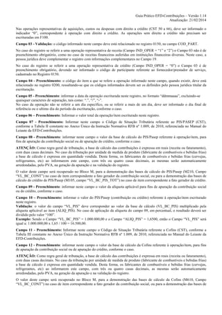 Guia Prático EFD-Contribuições – Versão 1.14
Atualização: 21/02/2014
Nas operações representativas de aquisições, custos ou despesas com direito a crédito (CST 50 a 66), deve ser informado o
indicador “0”, correspondente à operação com direito a crédito. As operações sem direito a crédito não precisam ser
escrituradas em F100.
Campo 03 - Validação: o código informado neste campo deve está relacionado no registro 0150, no campo COD_PART.
No caso do registro se referir a uma operação representativa de receita (Campo IND_OPER = “1” e “2”) o Campo 03 não é de
preenchimento obrigatório, como no caso de receitas financeiras auferidas em instituições financeiras diversas. Neste caso, a
pessoa jurídica deve complementar o registro com informações complementares no Campo 19.
No caso do registro se referir a uma operação representativa de crédito (Campo IND_OPER = “0”) o Campo 03 é de
preenchimento obrigatório, devendo ser informado o código de participante referente ao fornecedor/prestador de serviço,
cadastrado no Registro 0150.
Campo 04 - Preenchimento: o código do item a que se refere a operação informado neste campo, quando existir, deve está
relacionado no registro 0200, ressaltando-se que os códigos informados devem ser os definidos pelo pessoa jurídica titular da
escrituração.
Campo 05 - Preenchimento: informar a data da operação escriturada neste registro, no formato “ddmmaaaa”, excluindo-se
quaisquer caracteres de separação, tais como: “.”, “/”, “-”.
No caso da operação não se referir a um dia específico, ou se referir a mais de um dia, deve ser informado o dia final de
referência ou o ultimo dia do período da escrituração, conforme o caso.
Campo 06 – Preenchimento: Informar o valor total da operação/item escriturado neste registro.
Campo 07 - Preenchimento: Informar neste campo o Código de Situação Tributária referente ao PIS/PASEP (CST),
conforme a Tabela II constante no Anexo Único da Instrução Normativa RFB nº 1.009, de 2010, referenciada no Manual do
Leiaute da EFD-Contribuições.
Campo 08 - Preenchimento: informar neste campo o valor da base de cálculo do PIS/Pasep referente à operação/item, para
fins de apuração da contribuição social ou de apuração do crédito, conforme o caso.
ATENÇÃO: Como regra geral de tributação, a base de cálculo das contribuições é expressa em reais (receita ou faturamento),
com duas casas decimais. No caso da tributação por unidade de medida de produto (fabricante de combustíveis e bebidas frias)
a base de cálculo é expressa em quantidade vendida. Desta forma, os fabricantes de combustíveis e bebidas frias (cervejas,
refrigerantes, etc) ao informarem este campo, com três ou quatro casas decimais, as mesmas serão automaticamente
arredondadas, pelo PVA, na geração da apuração e na validação do registro.
O valor deste campo será recuperado no Bloco M, para a demonstração das bases de cálculo do PIS/Pasep (M210, Campo
“VL_BC_CONT”) no caso de item correspondente a fato gerador da contribuição social, ou para a demonstração das bases de
cálculo do crédito de PIS/Pasep (M105, campo “VL_BC_PIS_TOT”) no caso de item correspondente a fato gerador de crédito.
Campo 09 - Preenchimento: informar neste campo o valor da alíquota aplicável para fins de apuração da contribuição social
ou do crédito, conforme o caso.
Campo 10 – Preenchimento: informar o valor do PIS/Pasep (contribuição ou crédito) referente à operação/item escriturado
neste registro.
Validação: o valor do campo “VL_PIS” deve corresponder ao valor da base de cálculo (VL_BC_PIS) multiplicado pela
alíquota aplicável ao item (ALIQ_PIS). No caso de aplicação da alíquota do campo 09, em percentual, o resultado deverá ser
dividido pelo valor “100”.
Exemplo: Sendo o Campo “VL_BC_PIS” = 1.000.000,00 e o Campo “ALIQ_PIS” = 1,6500, então o Campo “VL_PIS” será
igual a: 1.000.000,00 x 1,65 / 100 = 16.500,00.
Campo 11 - Preenchimento: Informar neste campo o Código de Situação Tributária referente a Cofins (CST), conforme a
Tabela III constante no Anexo Único da Instrução Normativa RFB nº 1.009, de 2010, referenciada no Manual do Leiaute da
EFD-Contribuições.
Campo 12 - Preenchimento: informar neste campo o valor da base de cálculo da Cofins referente à operação/item, para fins
de apuração da contribuição social ou de apuração do crédito, conforme o caso.
ATENÇÃO: Como regra geral de tributação, a base de cálculo das contribuições é expressa em reais (receita ou faturamento),
com duas casas decimais. No caso da tributação por unidade de medida de produto (fabricante de combustíveis e bebidas frias)
a base de cálculo é expressa em quantidade vendida. Desta forma, os fabricantes de combustíveis e bebidas frias (cervejas,
refrigerantes, etc) ao informarem este campo, com três ou quatro casas decimais, as mesmas serão automaticamente
arredondadas, pelo PVA, na geração da apuração e na validação do registro.
O valor deste campo será recuperado no Bloco M, para a demonstração das bases de cálculo da Cofins (M610, Campo
“VL_BC_CONT”) no caso de item correspondente a fato gerador da contribuição social, ou para a demonstração das bases de

 