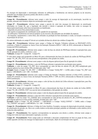 Guia Prático EFD-Contribuições – Versão 1.14
Atualização: 21/02/2014
Os encargos de depreciação e amortização referentes às edificações e benfeitorias em imóveis próprios ou de terceiros,
utilizados nas atividades da pessoa jurídica dão direito a crédito.
Valores válidos: [1,2,3,9]
Campo 06 - Preenchimento: informar neste campo o valor do encargo de depreciação ou de amortização, incorrido no
período, referente ao(s) bem(ns) objeto de escrituração neste registro.
Campo 07 - Preenchimento: informar neste campo a parcela do valor dos encargos de depreciação ou amortização
informados no Campo 06, que a legislação não permite o direito à apuração de crédito, tais como os encargos de
depreciação/amortização sobre bens incorporados ao imobilizado:
- adquiridos de pessoa física domiciliada no país;
- não sujeitos ao pagamento da contribuição social, quando de sua aquisição;
- de edificações e benfeitorias em imóveis próprios ou de terceiros, não utilizados nas atividades da empresa;
- de maquinas, equipamentos e outros bens, não utilizados na produção de bens destinados à venda, na locação a terceiros ou
na prestação de serviços.
Os valores informados no campo 07 devem ser excluídos da base de cálculo dos créditos (Campo 09).
Campo 08 - Preenchimento: Informar neste campo o Código de Situação Tributária referente ao PIS/PASEP (CST),
conforme a Tabela II constante no Anexo Único da Instrução Normativa RFB nº 1.009, de 2010, referenciada no Manual do
Leiaute da EFD-Contribuições.
Campo 09 - Preenchimento: informar neste campo o valor da base de cálculo do PIS/Pasep referente à operação/item, para
fins de apuração do crédito, conforme o caso.
Validação: [Campo 09 = Campo 06 – Campo 07]
O valor deste campo será recuperado no Bloco M, para a demonstração das bases de cálculo do crédito de PIS/Pasep (M105,
campo “VL_BC_PIS_TOT”) no caso de item correspondente a fato gerador de crédito.
Campo 10 - Preenchimento: informar neste campo o valor da alíquota aplicável para fins de apuração do crédito.
Campo 11 – Preenchimento: informar o valor do PIS/Pasep referente à operação/item escriturado neste registro.
Validação: o valor do campo “VL_PIS” deve corresponder ao valor da base de cálculo (VL_BC_PIS) multiplicado pela
alíquota aplicável ao item (ALIQ_PIS), dividido pelo valor “100”
Exemplo: Sendo o Campo “VL_BC_PIS” = 1.000.000,00 e o Campo “ALIQ_PIS” = 1,6500, então o Campo “VL_PIS” será
igual a: 1.000.000,00 x 1,65 / 100 = 16.500,00.
Campo 12 - Preenchimento: Informar neste campo o Código de Situação Tributária referente a Cofins (CST), conforme a
Tabela III constante no Anexo Único da Instrução Normativa RFB nº 1.009, de 2010, referenciada no Manual do Leiaute da
EFD-Contribuições.
Campo 13 - Preenchimento: informar neste campo o valor da base de cálculo da Cofins referente à operação/item, para fins
de apuração do crédito, conforme o caso.
Validação: [Campo 13 = Campo 06 – Campo 07]
O valor deste campo será recuperado no Bloco M, para a demonstração das bases de cálculo do crédito de Cofins (M505,
campo “VL_BC_COFINS_TOT”) no caso de item correspondente a fato gerador de crédito.
Campo 14 - Preenchimento: informar neste campo o valor da alíquota aplicável para fins de apuração do crédito.
Campo 15 – Preenchimento: informar o valor da Cofins referente à operação/item escriturado neste registro.
Validação: o valor do campo “VL_COFINS” deve corresponder ao valor da base de cálculo (VL_BC_COFINS) multiplicado
pela alíquota aplicável ao item (ALIQ_COFINS), dividido pelo valor “100”.
Exemplo: Sendo o Campo “VL_BC_COFINS” = 1.000.000,00 e o Campo “ALIQ_COFINS” = 7,6000, então o Campo
“VL_COFINS” será igual a: 1.000.000,00 x 7,6 / 100 = 76.000,00.
Campo 16 - Preenchimento: informar o Código da Conta Analítica. Exemplos: encargos de depreciação do período, encargos
de amortização do período, etc. Deve ser a conta credora ou devedora principal, podendo ser informada a conta sintética (nível
acima da conta analítica).
Campo 17 - Preenchimento: Nos registros correspondentes às operações com direito a crédito, informar neste campo o
Código do Centro de Custo relacionado à operação, se existir.
Campo 18 - Preenchimento: Neste campo pode ser informada a descrição complementar do bem ou grupo de bens, com
crédito apurado com base nos encargos de depreciação ou amortização, objeto de escrituração neste registro.

 
