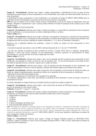 Guia Prático EFD-Contribuições – Versão 1.14
Atualização: 21/02/2014
Campo 03 - Preenchimento: informar neste campo o código correspondente à identificação do bem ou grupo de bens
(informação por gênero/grupo de bens) Incorporados ao Ativo Imobilizado, cujo crédito está sendo determinado com base no
valor de aquisição.
A identificação dos bens incorporados ao Ativo Imobilizado a ser informado no Campo 03 (IDENT_BEM_IMOB) pode ser
realizada de forma individualizada ou por grupos de bens da mesma natureza ou destinação.
OBS: No caso do registro F130 se referir a grupo de bens correspondente a mais de um código de identificação como, por
exemplo, “Maquinas e Equipamentos”, pode a pessoa jurídica informar no Campo 03 quaisquer um dos códigos a que se refira
o grupo de bens.
Valores Válidos: [01,02,03,04,05,06,99]
Campo 04 - Preenchimento: Informar neste campo o código que indique se a origem (País de aquisição) do bem incorporado
ao ativo imobilizado, se no mercado interno ou externo (importação de bens e serviços).
Valores válidos: [0,1]
Campo 05 - Preenchimento: Informar neste campo o indicador correspondente à destinação ou utilização dos bens geradores
de crédito neste registro. Caso o bem/grupo de bens relacionados aos créditos deste registro não estejam sendo utilizados entre
as hipóteses previstas em lei para a apuração de créditos (Indicadores 1, 2 e 3), deve ser informado o indicador 9.
Registre-se que a legislação tributária não estabelece o direito ao crédito em relação aos bens incorporados ao ativo
imobilizado:
- Cuja data de aquisição seja anterior a maio de 2004, conforme disposição do art. 31 da Lei nº 10.865/2004;
- que não seja utilizado na produção de bens, prestação de serviços e locação. Desta forma, as máquinas, equipamentos,
instalações e outros bens móveis utilizados na área administrativa, comercial, gerencial, de processamento de dados,
almoxarifado, etc., não tem previsão em lei para a apropriação de crédito.
Valores válidos: [1,2,3,9]
Campo 06 - Preenchimento: informar neste campo o mês e ano de aquisição do bem ou grupo de bens incorporados ao ativo
imobilizado, com apuração de crédito com base no valor de aquisição valor. No caso da escrituração ser por grupo de bens,
com datas de aquisição diversas, escriturar o registro com o campo em branco.
Campo 07 - Preenchimento: informar neste campo o valor de aquisição dos bens incorporados ao ativo imobilizado, cujo
crédito for determinado com base no valor de aquisição, referente ao(s) bem(ns) objeto de escrituração neste registro.
Campo 08 - Preenchimento: informar neste campo a parcela do valor de aquisição a excluir da base de cálculo do crédito, em
função de vedação na legislação quanto à apuração de crédito, tais as aquisições de bens incorporados ao imobilizado:
- adquiridos de pessoa física domiciliada no país;
- não sujeitos ao pagamento da contribuição social, quando de sua aquisição;
- de maquinas, equipamentos e outros bens, não utilizados na produção de bens destinados à venda, na locação a terceiros ou
na prestação de serviços.
Os valores informados no campo 08 devem ser excluídos da base de cálculo dos créditos (Campo 09).
Campo 09 - Preenchimento: informar neste campo o valor total da base de cálculo do PIS/Pasep referente à operação/item,
para fins de apuração do valor total do crédito.
Validação: [Campo 09 = Campo 07 – Campo 08]
Campo 10 - Preenchimento: informar neste campo o código correspondente ao número de parcelas a serem apropriadas,
mensalmente, em relação ao valor total do crédito informado (Crédito sobre Valor de Aquisição):
1 – Integral (Mês de Aquisição);
2 – 12 Meses;
3 – 24 Meses;
4 – 48 Meses;
5 – 6 Meses (Embalagens de bebidas frias)
9 – Outra periodicidade definida em Lei.
OBS: Na hipótese de aquisição no mercado interno ou de importação de máquinas e equipamentos destinados à produção de
bens e prestação de serviços, a partir de 03/08/2011, cujo crédito venha a ser apurado e descontado em prazo inferior a 12
meses, conforme previsto na Medida Provisória nº 540, de 2011, deve ser informado neste campo o indicador “09”. Neste caso,
o período de aquisição informado no campo 06 “MES_OPER_AQUIS”, servirá como indicador e identificador do número de
meses a apropriar o crédito em referência.
Valores Válidos: [1,2,3,4,5,9]
Campo 11 - Preenchimento: Informar neste campo o Código de Situação Tributária referente ao PIS/PASEP (CST),
conforme a Tabela II constante no Anexo Único da Instrução Normativa RFB nº 1.009, de 2010, referenciada no Manual do
Leiaute da EFD-Contribuições.

 