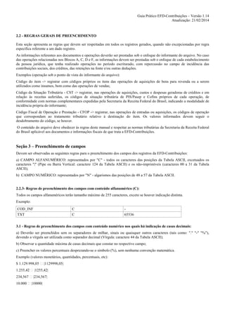 Guia Prático EFD-Contribuições – Versão 1.14
Atualização: 21/02/2014

2.2 - REGRAS GERAIS DE PREENCHIMENTO
Esta seção apresenta as regras que devem ser respeitadas em todos os registros gerados, quando não excepcionadas por regra
específica referente a um dado registro.
As informações referentes aos documentos e operações deverão ser prestadas sob o enfoque do informante do arquivo. No caso
das operações relacionadas nos Blocos A, C, D e F, as informações devem ser prestadas sob o enfoque de cada estabelecimento
da pessoa jurídica, que tenha realizado operações no período escriturado, com repercussão no campo de incidência das
contribuições sociais, dos créditos, das retenções na fonte e/ou outras deduções.
Exemplos (operação sob o ponto de vista do informante do arquivo):
Código do item -> registrar com códigos próprios os itens das operações de aquisições de bens para revenda ou a serem
utilizados como insumos, bem como das operações de vendas;
Código da Situação Tributária - CST -> registrar, nas operações de aquisições, custos e despesas geradoras de créditos e em
relação às receitas auferidas, os códigos de situação tributária de PIS/Pasep e Cofins próprios de cada operação, de
conformidade com normas complementares expedidas pela Secretaria da Receita Federal do Brasil, indicando a modalidade de
incidência própria do informante;
Código Fiscal de Operação e Prestação - CFOP -> registrar, nas operações de entradas ou aquisições, os códigos de operação
que correspondam ao tratamento tributário relativo à destinação do item. Os valores informados devem seguir o
desdobramento do código, se houver.
O conteúdo do arquivo deve obedecer às regras deste manual e respeitar as normas tributárias da Secretaria da Receita Federal
do Brasil aplicável aos documentos e informações fiscais de que trata a EFD-Contribuições.

Seção 3 – Preenchimento de campos
Devem ser observadas as seguintes regras para o preenchimento dos campos dos registros da EFD-Contribuições:
a) CAMPO ALFANUMÉRICO: representados por "C" - todos os caracteres das posições da Tabela ASCII, excetuados os
caracteres "|" (Pipe ou Barra Vertical: caractere 124 da Tabela ASCII) e os não-imprimíveis (caracteres 00 a 31 da Tabela
ASCII);
b) CAMPO NUMÉRICO: representados por "N" - algarismos das posições de 48 a 57 da Tabela ASCII.

2.2.3- Regras de preenchimento dos campos com conteúdo alfanumérico (C):
Todos os campos alfanuméricos terão tamanho máximo de 255 caracteres, exceto se houver indicação distinta.
Exemplo:
COD_INF
TXT

C
C

65536

3.1 - Regras de preenchimento dos campos com conteúdo numérico nos quais há indicação de casas decimais:
a) Deverão ser preenchidos sem os separadores de milhar, sinais ou quaisquer outros caracteres (tais como: "." "-" "%"),
devendo a vírgula ser utilizada como separador decimal (Vírgula: caractere 44 da Tabela ASCII);
b) Observar a quantidade máxima de casas decimais que constar no respectivo campo;
c) Preencher os valores percentuais desprezando-se o símbolo (%), sem nenhuma convenção matemática.
Exemplo (valores monetários, quantidades, percentuais, etc):
$ 1.129.998,05

|1129998,05|

1.255,42

|1255,42|

234,567

|234,567|

10.000

|10000|

 