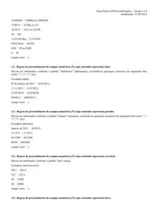 Guia Prático EFD-Contribuições – Versão 1.14
Atualização: 21/02/2014
10.000,00

|10000| ou |10000,00|

17,00 %

|17,00| ou |17|

18,50 %

|18,5| ou |18,50|

30

|30|

1.123,456 Kg
0,010 litros
0,00
0

|1123,456|
|0,010|

|0| ou |0,00|
|0|

campo vazio

||

3.2 Regras de preenchimento de campos numéricos (N) cujo conteúdo representa data:
Devem ser informados conforme o padrão "diamêsano" (ddmmaaaa), excluindo-se quaisquer caracteres de separação (tais
como: ".", "/", "-", etc);
Exemplos (data):
01 de Janeiro de 2011

|01012011|

11.11.2011

|11112011|

21-03-2010

|21032010|

09/08/11

|09082011|

campo vazio

||

3.3 - Regras de preenchimento de campos numéricos (N) cujo conteúdo representa período:
Devem ser informados conforme o padrão "mêsano" (mmaaaa), excluindo-se quaisquer caracteres de separação (tais como: ".",
"/", "-", etc);
Exemplos (período):
Janeiro de 2011

|012011|

11.1911

|111911|

03-1999

|031999|

08/04

|082004|

campo vazio

||

3.4 - Regras de preenchimento de campos numéricos (N) cujo conteúdo representa exercício:
Devem ser informados conforme o padrão "ano" (aaaa);
Exemplos (ano/exercício):
2011
911

|2011|
|1911|

99

|1999|

04

|2004|

campo vazio

||

3.5 - Regras de preenchimento de campos numéricos (N) cujo conteúdo representa hora:

 