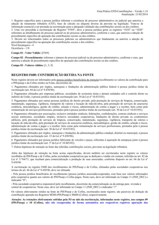 Guia Prático EFD-Contribuições – Versão 1.14
Atualização: 21/02/2014
1. Registro específico para a pessoa jurídica informar a existência de processo administrativo ou judicial que autoriza a
adoção de tratamento tributário (CST), base de cálculo ou alíquota diversa da prevista na legislação. Trata-se de
informação essencial a ser prestada na escrituração para a adequada validação das contribuições sociais ou dos créditos.
2. Uma vez procedida à escrituração do Registro “F569”, deve a pessoa jurídica gerar os registros “1010” ou “1020”
referentes ao detalhamento do processo judicial ou do processo administrativo, conforme o caso, que autoriza a adoção de
procedimento especifico de apuração das contribuições sociais ou dos créditos.
3. Devem ser relacionados todos os processos judiciais ou administrativos que fundamente ou autorize a adoção de
procedimento especifico na apuração das contribuições sociais e dos créditos.
Nível hierárquico - 4
Ocorrência - 1:N
Campo 01 - Valor Válido: [F569]
Campo 02 - Preenchimento: informar o número do processo judicial ou do processo administrativo, conforme o caso, que
autoriza a adoção de procedimento especifico de apuração das contribuições sociais ou dos créditos.
Campo 03 - Valores válidos: [1, 3, 9]

REGISTRO F600: CONTRIBUIÇÃO RETIDA NA FONTE
Neste registro devem ser informados pela pessoa jurídica beneficiária da retenção/recolhimento os valores da contribuição para
o PIS/pasep e da Cofins retidos na Fonte, decorrentes de:
1. Pagamentos efetuados por órgãos, autarquias e fundações da administração pública federal à pessoa jurídica titular da
escrituração (art. 64 da Lei nº 9.430/96);
2. Pagamentos efetuados por empresas públicas, sociedades de economia mista e demais entidades sob o controle direto ou
indireto da União, à pessoa jurídica titular da escrituração (art. 34 da Lei nº 10.833/03);
3. Pagamentos efetuados por outras pessoas jurídicas de direito privado, pela prestação de serviços de limpeza, conservação,
manutenção, segurança, vigilância, transporte de valores e locação de mão-de-obra, pela prestação de serviços de assessoria
creditícia, mercadológica, gestão de crédito, seleção e riscos, administração de contas a pagar e a receber, bem como pela
remuneração de serviços profissionais, prestados pela à pessoa jurídica titular da escrituração (art. 30 da Lei nº 10.833/03);
4. Pagamentos efetuados por associações, inclusive entidades sindicais, federações, confederações, centrais sindicais e serviços
sociais autônomos, sociedades simples, inclusive sociedades cooperativas, fundações de direito privado ou condomínios
edilícios, pela prestação de serviços de limpeza, conservação, manutenção, segurança, vigilância, transporte de valores e
locação de mão-de-obra, pela prestação de serviços de assessoria creditícia, mercadológica, gestão de crédito, seleção e riscos,
administração de contas a pagar e a receber, bem como pela remuneração de serviços profissionais, prestados pela à pessoa
jurídica titular da escrituração (art. 30 da Lei nº 10.833/03);
5. Pagamentos efetuados por órgãos, autarquias e fundações da administração pública estadual, distrital ou municipal, à pessoa
jurídica titular da escrituração (art. 33 da Lei nº 9.430/96);
6. Pagamentos efetuados por pessoa jurídica fabricante de veículos e peças, referentes à aquisição de autopeças junto à pessoa
jurídica titular da escrituração (art. 3º da Lei nº 10.485/02);
7. Outras hipóteses de retenção na fonte das referidas contribuições sociais, previstas na legislação tributária.
Além das hipóteses de retenção na fonte acima especificadas, devem também ser escriturados neste registro os valores
recolhidos de PIS/Pasep e de Cofins, pelas sociedades cooperativas que se dedicam a vendas em comum, referidas no art. 82 da
Lei nº 5.764/71, que recebam para comercialização a produção de suas associadas, conforme disposto no art. 66 da Lei nº
9.430/96.
A escrituração no registro F600 dos recolhimentos de PIS/Pasep e de Cofins, efetuados pelas sociedades cooperativas nos
termos do art. 66 da Lei nº 9.430/96, deve ser efetuada:
- Pela pessoa jurídica benefíciária do recolhimento (pessoa jurídica associada/cooperada), com base nos valores informados
pela cooperativa quanto aos valores de PIS/Pasep e Cofins pagos. Neste caso, deve ser informado no Campo 11 (IND_DEC) o
indicador “0”;
- Pela sociedade cooperativa responsável pelo recolhimento, decorrente da comercialização ou da entrega para revenda à
central de cooperativas. Neste caso, deve ser informado no Campo 11 (IND_DEC) o indicador “1”
Os valores efetivamente retidos na fonte de PIS/Pasep e de Cofins, escriturados neste registro, são passíveis de dedução da
contribuição apurada nos Registros M200 (PIS/Pasep) e M600 (Cofins), respectivamente.
Atenção: As retenções efetivamente sofridas pela PJ no mês da escrituração, informadas neste registro, nos campos 09
(PIS/Pasep) e 10 (Cofins), não são recuperadas de forma automática nos respectivos registros apuração das

 