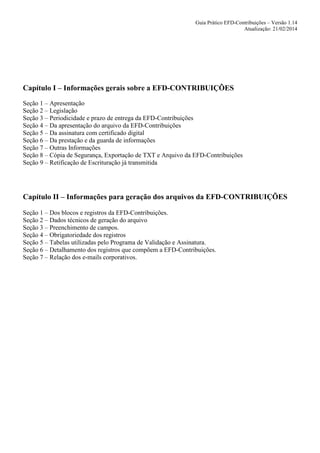 Guia Prático EFD-Contribuições – Versão 1.14
Atualização: 21/02/2014

Capítulo I – Informações gerais sobre a EFD-CONTRIBUIÇÕES
Seção 1 – Apresentação
Seção 2 – Legislação
Seção 3 – Periodicidade e prazo de entrega da EFD-Contribuições
Seção 4 – Da apresentação do arquivo da EFD-Contribuições
Seção 5 – Da assinatura com certificado digital
Seção 6 – Da prestação e da guarda de informações
Seção 7 – Outras Informações
Seção 8 – Cópia de Segurança, Exportação de TXT e Arquivo da EFD-Contribuições
Seção 9 – Retificação de Escrituração já transmitida

Capítulo II – Informações para geração dos arquivos da EFD-CONTRIBUIÇÕES
Seção 1 – Dos blocos e registros da EFD-Contribuições.
Seção 2 – Dados técnicos de geração do arquivo
Seção 3 – Preenchimento de campos.
Seção 4 – Obrigatoriedade dos registros
Seção 5 – Tabelas utilizadas pelo Programa de Validação e Assinatura.
Seção 6 – Detalhamento dos registros que compõem a EFD-Contribuições.
Seção 7 – Relação dos e-mails corporativos.

 