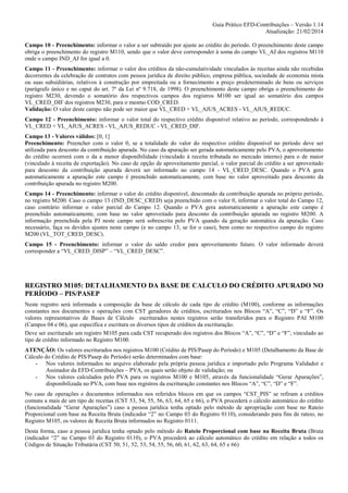 Guia Prático EFD-Contribuições – Versão 1.14
Atualização: 21/02/2014
Campo 10 - Preenchimento: informar o valor a ser subtraído por ajuste ao crédito do período. O preenchimento deste campo
obriga o preenchimento do registro M110, sendo que o valor deve corresponder à soma do campo VL_AJ dos registros M110
onde o campo IND_AJ for igual a 0.
Campo 11 - Preenchimento: informar o valor dos créditos da não-cumulatividade vinculados às receitas ainda não recebidas
decorrentes da celebração de contratos com pessoa jurídica de direito público, empresa pública, sociedade de economia mista
ou suas subsidiárias, relativos à construção por empreitada ou a fornecimento a preço predeterminado de bens ou serviços
(parágrafo único e no caput do art. 7º da Lei nº 9.718, de 1998). O preenchimento deste campo obriga o preenchimento do
registro M230, devendo o somatório dos respectivos campos dos registros M100 ser igual ao somatório dos campos
VL_CRED_DIF dos registros M230, para o mesmo COD_CRED.
Validação: O valor deste campo não pode ser maior que VL_CRED + VL_AJUS_ACRES - VL_AJUS_REDUC.
Campo 12 - Preenchimento: informar o valor total do respectivo crédito disponível relativo ao período, correspondendo à
VL_CRED + VL_AJUS_ACRES - VL_AJUS_REDUC - VL_CRED_DIF.
Campo 13 - Valores válidos: [0, 1]
Preenchimento: Preencher com o valor 0, se a totalidade do valor do respectivo crédito disponível no período deve ser
utilizada para desconto da contribuição apurada. No caso da apuração ser gerada automaticamente pelo PVA, o aproveitamento
do crédito ocorrerá com o da a menor disponibilidade (vinculado à receita tributada no mercado interno) para o de maior
(vinculado à receita de exportação). No caso de opção de aproveitamento parcial, o valor parcial do crédito a ser aproveitado
para desconto da contribuição apurada deverá ser informado no campo 14 - VL_CRED_DESC. Quando o PVA gera
automaticamente a apuração este campo é preenchido automaticamente, com base no valor aproveitado para desconto da
contribuição apurada no registro M200.
Campo 14 - Preenchimento: informar o valor do crédito disponível, descontado da contribuição apurada no próprio período,
no registro M200. Caso o campo 13 (IND_DESC_CRED) seja preenchido com o valor 0, informar o valor total do Campo 12,
caso contrário informar o valor parcial do Campo 12. Quando o PVA gera automaticamente a apuração este campo é
preenchido automaticamente, com base no valor aproveitado para desconto da contribuição apurada no registro M200. A
informação preenchida pela PJ neste campo será sobrescrita pelo PVA quando da geração automática da apuração. Caso
necessário, faça os devidos ajustes neste campo (e no campo 13, se for o caso), bem como no respectivo campo do registro
M200 (VL_TOT_CRED_DESC).
Campo 15 - Preenchimento: informar o valor do saldo credor para aproveitamento futuro. O valor informado deverá
corresponder a “VL_CRED_DISP” – “VL_CRED_DESC”.

REGISTRO M105: DETALHAMENTO DA BASE DE CALCULO DO CRÉDITO APURADO NO
PERÍODO – PIS/PASEP
Neste registro será informada a composição da base de cálculo de cada tipo de crédito (M100), conforme as informações
constantes nos documentos e operações com CST geradores de créditos, escriturados nos Blocos “A”, “C”, “D” e “F”. Os
valores representativos de Bases de Cálculo escriturados nestes registros serão transferidos para o Registro PAI M100
(Campos 04 e 06), que especifica e escritura os diversos tipos de créditos da escrituração.
Deve ser escriturado um registro M105 para cada CST recuperado dos registros dos Blocos “A”, “C”, “D” e “F”, vinculado ao
tipo de crédito informado no Registro M100.
ATENÇÃO: Os valores escriturados nos registros M100 (Crédito de PIS/Pasep do Período) e M105 (Detalhamento da Base de
Cálculo do Crédito de PIS/Pasep do Período) serão determinados com base:
- Nos valores informados no arquivo elaborado pela própria pessoa jurídica e importado pelo Programa Validador e
Assinador da EFD-Contribuições – PVA, os quais serão objeto de validação; ou
- Nos valores calculados pelo PVA para os registros M100 e M105, através da funcionalidade “Gerar Apurações”,
disponibilizada no PVA, com base nos registros da escrituração constantes nos Blocos “A”, “C”, “D” e “F”.
No caso de operações e documentos informados nos referidos blocos em que os campos “CST_PIS” se refiram a créditos
comuns a mais de um tipo de receitas (CST 53, 54, 55, 56, 63, 64, 65 e 66), o PVA procederá o cálculo automático do crédito
(funcionalidade “Gerar Apurações”) caso a pessoa jurídica tenha optado pelo método de apropriação com base no Rateio
Proporcional com base na Receita Bruta (indicador “2” no Campo 03 do Registro 0110), considerando para fins de rateio, no
Registro M105, os valores de Receita Bruta informados no Registro 0111.
Desta forma, caso a pessoa jurídica tenha optado pelo método do Rateio Proporcional com base na Receita Bruta (Bruta
(indicador “2” no Campo 03 do Registro 0110), o PVA procederá ao cálculo automático do crédito em relação a todos os
Códigos de Situação Tributária (CST 50, 51, 52, 53, 54, 55, 56, 60, 61, 62, 63, 64, 65 e 66)

 