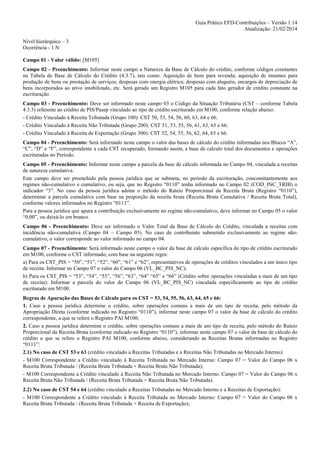 Guia Prático EFD-Contribuições – Versão 1.14
Atualização: 21/02/2014
Nível hierárquico – 3
Ocorrência - 1:N
Campo 01 - Valor válido: [M105]
Campo 02 - Preenchimento: Informar neste campo a Natureza da Base de Cálculo do crédito, conforme códigos constantes
na Tabela de Base de Cálculo do Crédito (4.3.7), tais como: Aquisição de bens para revenda; aquisição de insumos para
produção de bens ou prestação de serviços; despesas com energia elétrica; despesas com aluguéis, encargos de depreciação de
bens incorporados ao ativo imobilizado, etc. Será gerado um Registro M105 para cada fato gerador de crédito constante na
escrituração.
Campo 03 - Preenchimento: Deve ser informado neste campo 03 o Código da Situação Tributária (CST – conforme Tabela
4.3.3) referente ao crédito de PIS/Pasep vinculado ao tipo de crédito escriturado em M100, conforme relação abaixo:
- Crédito Vinculado à Receita Tributada (Grupo 100): CST 50, 53, 54, 56, 60, 63, 64 e 66.
- Crédito Vinculado à Receita Não Tributada (Grupo 200): CST 51, 53, 55, 56, 61, 63, 65 e 66.
- Crédito Vinculado à Receita de Exportação (Grupo 300): CST 52, 54, 55, 56, 62, 64, 65 e 66.
Campo 04 - Preenchimento: Será informado neste campo o valor das bases de cálculo do crédito informadas nos Blocos “A”,
“C”, “D” e “F”, correspondente a cada CST recuperado, formando assim, a base de calculo total dos documentos e operações
escrituradas no Período.
Campo 05 - Preenchimento: Informar neste campo a parcela da base de cálculo informada no Campo 04, vinculada a receitas
de natureza cumulativa.
Este campo deve ser preenchido pela pessoa jurídica que se submeta, no período da escrituração, concomitantemente aos
regimes não-cumulativo e cumulativo, ou seja, que no Registro “0110” tenha informado no Campo 02 (COD_INC_TRIB) o
indicador “3”. No caso da pessoa jurídica adotar o método do Rateio Proporcional da Receita Bruta (Registro “0110”),
determinar a parcela cumulativa com base na proporção da receita bruta (Receita Bruta Cumulativa / Receita Bruta Total),
conforme valores informados no Registro “0111”.
Para a pessoa jurídica que apura a contribuição exclusivamente no regime não-cumulativo, deve informar no Campo 05 o valor
“0,00”, ou deixá-lo em branco.
Campo 06 - Preenchimento: Deve ser informado o Valor Total da Base de Cálculo do Crédito, vinculada a receitas com
incidência não-cumulativa (Campo 04 – Campo 05). No caso de contribuinte submetido exclusivamente ao regime nãocumulativo, o valor corresponde ao valor informado no campo 04.
Campo 07 - Preenchimento: Será informado neste campo o valor da base de cálculo específica do tipo de crédito escriturado
em M100, conforme o CST informado, com base na seguinte regra:
a) Para os CST_PIS = “50”, “51”, “52”, “60”, “61” e “62”, representativos de operações de créditos vinculados a um único tipo
de receita: Informar no Campo 07 o valor do Campo 06 (VL_BC_PIS_NC);
b) Para os CST_PIS = “53”, “54”, “55”, “56”, “63”, “64” “65” e “66” (Crédito sobre operações vinculadas a mais de um tipo
de receita): Informar a parcela do valor do Campo 06 (VL_BC_PIS_NC) vinculada especificamente ao tipo de crédito
escriturado em M100.
Regras de Apuração das Bases de Cálculo para os CST = 53, 54, 55, 56, 63, 64, 65 e 66:
1. Caso a pessoa jurídica determine o crédito, sobre operações comuns a mais de um tipo de receita, pelo método da
Apropriação Direta (conforme indicado no Registro “0110”), informar neste campo 07 o valor da base de cálculo do crédito
correspondente, a que se refere o Registro PAI M100;
2. Caso a pessoa jurídica determine o crédito, sobre operações comuns a mais de um tipo de receita, pelo método do Rateio
Proporcional da Receita Bruta (conforme indicado no Registro “0110”), informar neste campo 07 o valor da base de cálculo do
crédito a que se refere o Registro PAI M100, conforme abaixo, considerando as Receitas Brutas informadas no Registro
“0111”:
2.1) No caso de CST 53 e 63 (crédito vinculado a Receitas Tributadas e a Receitas Não Tributadas no Mercado Interno):
- M100 Correspondente a Crédito vinculado à Receita Tributada no Mercado Interno: Campo 07 = Valor do Campo 06 x
Receita Bruta Tributada / (Receita Bruta Tributada + Receita Bruta Não Tributada);
- M100 Correspondente a Crédito vinculado à Receita Não Tributada no Mercado Interno: Campo 07 = Valor do Campo 06 x
Receita Bruta Não Tributada / (Receita Bruta Tributada + Receita Bruta Não Tributada).
2.2) No caso de CST 54 e 64 (crédito vinculado a Receitas Tributadas no Mercado Interno e a Receitas de Exportação):
- M100 Correspondente a Crédito vinculado à Receita Tributada no Mercado Interno: Campo 07 = Valor do Campo 06 x
Receita Bruta Tributada / (Receita Bruta Tributada + Receita de Exportação);

 
