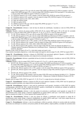Guia Prático EFD-Contribuições – Versão 1.14
Atualização: 21/02/2014
•
•
•
•
•
•
•
•

VL_ITEM dos registros C170, cujo valor do campo COD_MOD seja diferente de 55 (NFe) ou quando o valor do
campo COD_MOD seja igual a 55 e o valor do campo IND_ESCRI do registro C010 seja igual a 2. Em ambos casos
o valor do campo IND_OPER do registro C100 deve ser igual a “1”,
VL_ITEM dos registros C181 e C491, quando o valor do campo IND_ESCRI do registro C010 seja igual a 1
VL_ITEM dos registros C481, quando o valor do campo do campo IND_ESCRI do registro C010 seja igual a 2
VL_ITEM dos registros C381, C601, D201, D601,
VL_DOC dos registros D300,
VL_BRT do registro D350,
VL_OPER do registro F100, cujo valor do campo IND_OPER seja igual a “1” ou “2”,
VL_TOT_REC do registro F200.

Campo 04 - Preenchimento: informar o valor da base de cálculo da contribuição, vinculada ao valor de COD_CONT do
respectivo registro.
Validação: Quando a natureza da pessoa jurídica (IND_NAT_PJ do registro 0000 igual a 00 ou 02) não for sociedade
cooperativa e o valor do campo COD_CONT for igual a 01, 51, 02, 52, 31 ou 32, o valor do campo será igual a:
• VL_BC_PIS dos registros A170, cujo valor do campo IND_OPER do registro A100 seja igual a “1”,
• VL_BC_PIS dos registros C170, cujo valor do campo COD_MOD seja diferente de 55 (NFe) ou quando o valor do
campo COD_MOD seja igual a 55 e o valor do campo IND_ESCRI do registro C010 seja igual a 2. Em ambos casos
o valor do campo IND_OPER do registro C100 deve ser igual a “1”,
• VL_BC_PIS dos registros C181 e C491, quando o valor do campo IND_ESCRI do registro C010 seja igual a 1
• VL_BC_PIS dos registros C481, quando o valor do campo do campo IND_ESCRI do registro C010 seja igual a 2
• VL_BC_PIS dos registros C381, C601, D201, D300, D350, D601 e F200,
• VL_BC_PIS do registro F100, quando o valor do campo ALIQ_PIS não conste nas alíquotas da tabela 4.3.11 “Produtos Sujeitos à Incidência Monofásica da Contribuição Social – Alíquotas por Unidade de Medida de Produto
(CST 04 - Revenda)”
Quando o COD_CONT for igual a 03 ou 53, o valor deste campo será igual a zero.
Caso contrário (sociedade cooperativa), o valor deste campo será igual ao valor do campo VL_BC_CONT do registro M211.
Campo 05 - Preenchimento: informar a alíquota do PIS/PASEP (em percentual) aplicável. Quando o COD_CONT for
apurado por unidade de medida de produto, este campo deverá ser deixado em branco.
Campo 06 - Preenchimento: informar a quantidade da base de cálculo da contribuição, vinculada ao valor de COD_CONT do
respectivo registro.
Validação: Quando o valor do campo COD_CONT for igual a 03, 53 ou 32, o valor do campo será igual a:
• QUANT_BC_PIS dos registros C170, cujo valor do campo COD_MOD seja diferente de 55 (NFe) ou quando o valor
do campo COD_MOD seja igual a 55 e o valor do campo IND_ESCRI do registro C010 seja igual a 2. Em ambos
casos o valor do campo IND_OPER do registro C100 deve ser igual a “1”,
• QUANT_BC_PIS dos registros C181 e C491, quando o valor do campo IND_ESCRI do registro C010 seja igual a 1
• QUANT_BC_PIS dos registros C481, quando o valor do campo do campo IND_ESCRI do registro C010 seja igual a
2
• QUANT_BC_PIS dos registros C381 e D350,
• VL_BC_PIS do registro F100, quando o valor do campo ALIQ_PIS conste nas alíquotas da tabela 4.3.11 - “Produtos
Sujeitos à Incidência Monofásica da Contribuição Social – Alíquotas por Unidade de Medida de Produto (CST 04 Revenda)”
Quando valor do campo COD_CONT for igual a 01, 51, 02, 52 ou 31 o campo deverá ser deixado em branco.
Campo 07 - Preenchimento: informar a alíquota do PIS (em reais) aplicável. Quando o COD_CONT não for apurado por
unidade de medida de produto, este campo deverá ser deixado em branco.
Campo 08 - Preenchimento: informar o valor total da contribuição social apurada, vinculada ao COD_CONT do registro,
correspondendo a QUANT_BC_PIS x ALIQ_PIS_QUANT, quando a contribuição for calculada por unidade de medida de
produto ou VL_BC_CONT x ALIQ_PIS/100, caso contrário.
Campo 09 - Preenchimento: informar o valor dos ajustes de acréscimo à contribuição social apurada no campo 08. O
preenchimento deste campo obriga o respectivo detalhamento no registro M220, sendo que o valor deste campo deverá ser
igual ao somatório do campo VL_AJ dos registros M220 quando IND_AJ = 1.
Campo 10 - Preenchimento: informar o valor dos ajustes de redução à contribuição social apurada no campo 08. O
preenchimento deste campo obriga o respectivo detalhamento no registro M220, sendo que o valor deste campo deverá ser
igual ao somatório do campo VL_AJ dos registros M220 quando IND_AJ = 0.
Campo 11 - Preenchimento: informar o valor da contribuição a diferir no período, referente às receitas ainda não recebidas
decorrentes da celebração de contratos com pessoa jurídica de direito público, empresa pública, sociedade de economia mista

 
