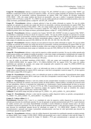 Guia Prático EFD-Contribuições – Versão 1.14
Atualização: 21/02/2014
Campo 04 - Preenchimento: informe o somatório dos Campos “VL_BC_COFINS” de todos os registros Filho “M505”, que
detalham a composição da base de cálculo do respectivo crédito. No caso de crédito originado em operação de sucessão este
campo não deverá ser preenchido, conforme preenchimento do registro F800. Para créditos da atividade imobiliária
(COD_CRED = 109), este campo também não deverá ser preenchido, visto que o crédito é recuperado diretamente dos
registros F205 e F210 para o campo 08 - VL_CRED. No caso de crédito apurado por unidade de medida de produto, deixe este
campo em branco, preenchendo apenas o campo 06 - QUANT_BC_COFINS.
Campo 05 - Preenchimento: informe a alíquota aplicável à base de crédito informada no registro. No caso de crédito
originado em operação de sucessão este campo não deverá ser preenchido, conforme preenchimento do registro F800. Para
créditos da atividade imobiliária (COD_CRED = 109), este campo também não deverá ser preenchido, visto que o crédito é
recuperado diretamente dos registros F205 e F210 para o campo 08 - VL_CRED. No caso de crédito apurado por unidade de
medida de produto, deixe este campo em branco, preenchendo apenas o campo 07 - ALIQ_COFINS_QUANT.
Campo 06 - Preenchimento: informe o somatório dos Campos “QUANT_BC_COFINS” de todos os registros Filho “M505”,
que detalham a composição da base de cálculo do respectivo crédito. No caso de crédito originado em operação de sucessão
este campo não deverá ser preenchido, conforme preenchimento do registro F800. No caso de crédito não apurado por unidade
de medida de produto, deixe este campo em branco, preenchendo apenas o campo 04 - VL_BC_COFINS. O preenchimento
deste campo só é admitido nos casos de COD_CRED ser 103, 203, 303, 105, 205, 305, 108, 208 e 308.
Campo 07 - Preenchimento: informe a alíquota em reais aplicável à base de crédito informada no registro. No caso de crédito
originado em operação de sucessão este campo não deverá ser preenchido, conforme preenchimento do registro F800. No caso
de crédito não apurado por unidade de medida de produto, deixe este campo em branco, preenchendo apenas o campo 05 ALIQ_COFINS. O preenchimento deste campo só é admitido nos casos de COD_CRED ser 103, 203, 303, 105, 205, 305, 108,
208 e 308.
Campo 08 - Preenchimento: informe o valor total do respectivo crédito apurado no período. No caso de crédito apurado pela
própria pessoa jurídica, por unidade de medida de produto, o valor deste campo corresponderá à multiplicação dos campos 06
(QUANT_BC_COFINS) e 07 (ALIQ_COFINS_QUANT). Caso contrário deverá ser igual à multiplicação dos campos 04
(VL_BC_CRED) e 05 (ALIQ_COFINS), dividido por 100 (cem).
No caso de crédito da atividade imobiliária (COD_CRED = 109) este campo será recuperado pela soma dos campos
VL_CRED_COFINS_DESC do registro F205 e VL_CRED_COFINS_UTIL do registro F210. Nos casos de créditos
transferidos por operação de sucessão, este campo será recuperado pelo somatório do campo VL_CRED_COFINS dos
registros F800 de mesmo COD_CRED.
Campo 09 - Preenchimento: informar o valor a ser adicionado por ajuste ao crédito do período. O preenchimento deste
campo obriga o preenchimento do registro M510, sendo que o valor deve corresponder à soma do campo VL_AJ dos registros
M510 onde o campo IND_AJ for igual a 1.
Campo 10 - Preenchimento: informar o valor a ser subtraído por ajuste ao crédito do período. O preenchimento deste campo
obriga o preenchimento do registro M510, sendo que o valor deve corresponder à soma do campo VL_AJ dos registros M510
onde o campo IND_AJ for igual a 0.
Campo 11 - Preenchimento: informar o valor dos créditos da não cumulatividade vinculados às receitas ainda não recebidas
decorrentes da celebração de contratos com pessoa jurídica de direito público, empresa pública, sociedade de economia mista
ou suas subsidiárias, relativos à construção por empreitada ou a fornecimento a preço predeterminado de bens ou serviços
(parágrafo único e no caput do art. 7º da Lei nº 9.718, de 1998). O preenchimento deste campo obriga o preenchimento do
registro M630, devendo o somatório dos respectivos campos dos registros M500 ser igual ao somatório dos campos
VL_CRED_DIF dos registros M630, para o mesmo COD_CRED.
Validação: O valor deste campo não pode ser maior que VL_CRED + VL_AJUS_ACRES - VL_AJUS_REDUC.
Campo 12 - Preenchimento: informar o valor total do respectivo crédito disponível relativo ao período, correspondendo à
VL_CRED + VL_AJUS_ACRES - VL_AJUS_REDUC - VL_CRED_DIF.
Campo 13 - Valores válidos: [0, 1]
Preenchimento: Preencher com o valor 0, se a totalidade do valor do respectivo crédito disponível no período deve ser
utilizada para desconto da contribuição apurada. No caso da apuração ser gerada automaticamente pelo PVA, o aproveitamento
do crédito ocorrerá com o da menor disponibilidade (vinculado à receita tributada no mercado interno) para o de maior
(vinculado à receita de exportação). No caso de opção de aproveitamento parcial, o valor parcial do crédito a ser aproveitado
para desconto da contribuição apurada deverá ser informado no campo 14 - VL_CRED_DESC. Quando o PVA gera
automaticamente a apuração este campo é preenchido automaticamente, com base no valor aproveitado para desconto da
contribuição apurada no registro M600.
Campo 14 - Preenchimento: informar o valor do crédito disponível, descontado da contribuição apurada no próprio período,
no registro M600. Caso o campo 13 (IND_DESC_CRED) seja preenchido com o valor 0, informar o valor total do Campo 12,
caso contrário informar o valor parcial do Campo 12. Quando o PVA gera automaticamente a apuração este campo é

 