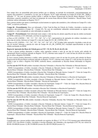 Guia Prático EFD-Contribuições – Versão 1.14
Atualização: 21/02/2014
Este campo deve ser preenchido pela pessoa jurídica que se submeta, no período da escrituração, concomitantemente aos
regimes não-cumulativo e cumulativo, ou seja, que no Registro “0110” tenha informado no Campo 02 (COD_INC_TRIB) o
indicador “3”. No caso da pessoa jurídica adotar o método do Rateio Proporcional da Receita Bruta (Registro “0110”),
determinar a parcela cumulativa com base na proporção da receita bruta (Receita Bruta Cumulativa / Receita Bruta Total),
conforme valores informados no Registro “0111”.
Para a pessoa jurídica que apura a contribuição exclusivamente no regime não-cumulativo, deve informar no Campo 05 o valor
“0,00”, ou deixá-lo em branco.
Campo 06 - Preenchimento: Deve ser informado o Valor Total da Base de Cálculo do Crédito, vinculada a receitas com
incidência não-cumulativa (Campo 04 – Campo 05). No caso de contribuinte submetido exclusivamente ao regime nãocumulativo, o valor corresponde ao valor informado no campo 04.
Campo 07 - Preenchimento: Será informado neste campo o valor da base de cálculo específica do tipo de crédito escriturado
em M500, conforme o CST informado, com base na seguinte regra:
a) Para os CST_COFINS = “50”, “51”, “52”, “60”, “61” e “62”, representativos de operações de créditos vinculados a um
único tipo de receita: Informar no Campo 07 o valor do Campo 06 (VL_BC_COFINS_NC);
b) Para os CST_COFINS = “53”, “54”, “55”, “56”, “63”, “64” “65” e “66” (Crédito sobre operações vinculadas a mais de um
tipo de receita): Informar a parcela do valor do Campo 06 (VL_BC_COFINS_NC) vinculada especificamente ao tipo de
crédito escriturado em M500.
Regras de Apuração das Bases de Cálculo para os CST = 53, 54, 55, 56, 63, 64, 65 e 66:
1. Caso a pessoa jurídica determine o crédito, sobre operações comuns a mais de um tipo de receita, pelo método da
Apropriação Direta (conforme indicado no Registro “0110”), informar neste campo 07 o valor da base de cálculo do crédito a
que se refere o Registro PAI M500;
2. Caso a pessoa jurídica determine o crédito, sobre operações comuns a mais de um tipo de receita, pelo método do Rateio
Proporcional da Receita Bruta (conforme indicado no Registro “0110”), informar neste campo 07 o valor da base de cálculo do
crédito a que se refere o Registro PAI M500, conforme abaixo, considerando as Receitas Brutas informadas no Registro
“0111”:
2.1) No caso de CST 53 e 63 (crédito vinculado a Receitas Tributadas e a Receitas Não Tributadas no Mercado Interno):
- M500 Correspondente a Crédito vinculado à Receita Tributada no Mercado Interno: Campo 07 = Valor do Campo 06 x
Receita Bruta Tributada / (Receita Bruta Tributada + Receita Bruta Não Tributada);
- M500 Correspondente a Crédito vinculado à Receita Não Tributada no Mercado Interno: Campo 07 = Valor do Campo 06 x
Receita Bruta Não Tributada / (Receita Bruta Tributada + Receita Bruta Não Tributada).
2.2) No caso de CST 54 e 64 (crédito vinculado a Receitas Tributadas no Mercado Interno e a Receitas de Exportação):
- M500 Correspondente a Crédito vinculado à Receita Tributada no Mercado Interno: Campo 07 = Valor do Campo 06 x
Receita Bruta Tributada / (Receita Bruta Tributada + Receita de Exportação);
- M500 Correspondente a Crédito vinculado à Receita de Exportação: Campo 07 = Valor do Campo 06 x Receita Bruta de
Exportação / (Receita Bruta Tributada + Receita Bruta de Exportação).
2.3) No caso de CST 55 e 65 (crédito vinculado a Receitas Não Tributadas e a Receitas de Exportação):
- M500 Correspondente a Crédito vinculado à Receita Não Tributada no Mercado Interno: Campo 07 = Valor do Campo 06 x
Receita Bruta Não Tributada / (Receita Bruta Não Tributada + Receita Bruta de Exportação);
- M500 Correspondente a Crédito vinculado à Receita de Exportação: Campo 07 = Valor do Campo 06 x Receita Bruta de
Exportação / (Receita Bruta Não Tributada + Receita Bruta de Exportação).
2.4) No caso de CST 56 e 66 (crédito vinculado a Receitas Tributadas, Receitas Não Tributadas no Mercado Interno e de
Exportação):
- M500 Correspondente a Crédito vinculado à Receita Tributada no Mercado Interno: Campo 07 = Valor do Campo 06 x
Receita Bruta Tributada / (Receita Bruta Tributada + Receita Bruta Não Tributada + Receita Bruta de Exportação);
- M500 Correspondente a Crédito vinculado à Receita Não Tributada no Mercado Interno: Campo 07 = Valor do Campo 06 x
Receita Bruta Não Tributada / (Receita Bruta Tributada + Receita Bruta Não Tributada + Receita Bruta de Exportação).
- M500 Correspondente a Crédito vinculado à Receita de Exportação: Campo 07 = Valor do Campo 06 x Receita Bruta de
Exportação / (Receita Bruta Tributada + Receita Bruta Não Tributada + Receita Bruta de Exportação).
Exemplo:
Considerando que a pessoa jurídica tenha escriturado em registros do Bloco C (C170 ou C191) insumos para industrialização
(CFOP 1101) com direito a crédito, vinculados a receitas tributadas, não tributadas e da exportação (CST 56), nos valores de
R$ R$ 350.800,00 (insumo A), R$ 210.000,00 (insumo B) e R$ 439.200,00 (insumo C);

 