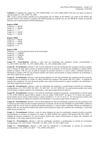 Guia Prático EFD-Contribuições – Versão 1.14
Atualização: 21/02/2014
Validação: O somatório dos campos VL_TOT_CRED_DESC e VL_TOT_CRED_DESC_ANT deve ser menor ou igual ao
valor do campo VL_TOT_CONT_NC_PER.
OBS: Tendo a pessoa jurídica apurado em um determinado mês um débito de R$ 500,00 e um crédito de R$ 400,00, não
querendo utilizar como desconto os próprios R$ 400,00 apurados no período mas sim, R$ 400,00 de créditos de períodos
anteriores, deve assim proceder na EFD-Contribuições:
Registro M500:
Campo 08 ==> 400,00
Campo 12 ==> 400,00
Campo 13 ==> "1"
Campo 14 ==> 100,00
Campo 15 ==> 300,00
Registro M600:
Campo 02 ==> 500,00
Campo 03 ==> 100,00
Campo 04 ==> 400,00
Campo 05 ==> 0
Registro 1500:
Campo 02 ==> xx/yyyy (período anterior ao da escrituração)
Campo 06 ==> 2.000,00
Campo 08 ==> 2.000,00
Campo 13 ==> 400,00
Campo 18 ==> 1.600,00
Campo 05 - Preenchimento: informar o valor total da contribuição não cumulativa devida, correspondendo a
VL_TOT_CONT_NC_PER - VL_TOT_CRED_DESC - VL_TOT_CRED_DESC_ANT.
Campo 06 - Preenchimento: informar o valor na fonte deduzido do valor da contribuição não cumulativa devida no período.
Caso a retenção na fonte tenha ocorrido no próprio período da escrituração, ela deverá estar detalhada no registro F600 e
também no registro 1700. No caso de saldo de retenções de períodos anteriores, os valores retidos e utilizados deverão ser
informados no registro 1700. No caso da pessoa jurídica estar sujeita exclusivamente ao regime cumulativo da contribuição, o
valor deste campo deverá ser igual a 0.
Campo 07 - Preenchimento: informar o valor de outras deduções do valor da contribuição não cumulativa devida no período,
correspondendo ao somatório do campo VL_DED_COFINS dos registros F700 quando IND_NAT_DED = 0 (dedução de
natureza não cumulativa). No caso da pessoa jurídica estar sujeita exclusivamente ao regime cumulativo da contribuição, o
valor deste campo deverá ser igual a 0.
Campo 08 - Preenchimento: informar o valor da contribuição não cumulativa a recolher/pagar no período da escrituração,
correspondendo a VL_TOT_CONT_NC_DEV - VL_RET_NC - VL_OUT_DED_NC. No caso da pessoa jurídica estar sujeita
exclusivamente ao regime cumulativo da contribuição, o valor deste campo deverá ser igual a 0.
Campo 09 - Preenchimento: informar o valor total da contribuição cumulativa do período, correspondendo à soma do campo
13 (VL_CONT_PER) do registro M610, quando o valor do campo “COD_CONT” for igual a 31, 32 (neste caso quando a
pessoa jurídica estiver sujeita exclusivamente ao regime cumulativo), 51, 52, 53, 54 ou 72. No caso da pessoa jurídica estar
sujeita exclusivamente ao regime não cumulativo da contribuição, o valor deste campo deverá ser igual a 0.
Campo 10 - Preenchimento: informar o valor na fonte deduzido do valor da contribuição cumulativa devida no período. Caso
a retenção na fonte tenha ocorrido no próprio período da escrituração, ela deverá estar detalhada no registro F600 e também no
registro 1300. No caso de saldo de retenções de períodos anteriores, os valores retidos e utilizados deverão ser informados no
registro 1300. No caso da pessoa jurídica estar sujeita exclusivamente ao regime não cumulativo da contribuição, o valor deste
campo deverá ser igual a 0.
Campo 11 - Preenchimento: informar o valor de outras deduções do valor da contribuição cumulativa devida no período,
correspondendo, no máximo, ao somatório do campo VL_DED_COFINS dos registros F700 quando IND_NAT_DED = 1
(dedução de natureza cumulativa). No caso da pessoa jurídica estar sujeita exclusivamente ao regime não cumulativo da
contribuição, o valor deste campo deverá ser igual a 0.
Campo 12 - Preenchimento: informar o valor da contribuição cumulativa a recolher/pagar no período da escrituração,
correspondendo a VL_TOT_CONT_CUM_PER - VL_RET_CUM - VL_OUT_DED_CUM.
Campo 13 - Preenchimento: informar o valor total da contribuição a recolher/pagar no período da escrituração,
correspondendo a “VL_CONT_NC_REC” + “VL_CONT_CUM_REC”.

 