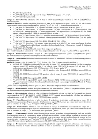 Guia Prático EFD-Contribuições – Versão 1.14
Atualização: 21/02/2014
•
•
•

VL_BRT do registro D350,
VL_OPER do registro F100, cujo valor do campo IND_OPER seja igual a “1” ou “2”,
VL_TOT_REC do registro F200.

Campo 04 - Preenchimento: informar o valor da base de cálculo da contribuição, vinculada ao valor de COD_CONT do
respectivo registro.
Validação: Quando a natureza da pessoa jurídica (IND_NAT_PJ do registro 0000 igual a 00 ou 02) não for sociedade
cooperativa e o valor do campo COD_CONT for igual a 01, 51, 02, 52, 31 ou 32, o valor do campo será igual a:
• VL_BC_COFINS dos registros A170, cujo valor do campo IND_OPER do registro A100 seja igual a “1”,
• VL_BC_COFINS dos registros C170, cujo valor do campo COD_MOD seja diferente de 55 (NFe) ou quando o valor
do campo COD_MOD seja igual a 55 e o valor do campo IND_ESCRI do registro C010 seja igual a 2. Em ambos
casos o valor do campo IND_OPER do registro C100 deve ser igual a “1”,
• VL_BC_COFINS dos registros C181 e C491, quando o valor do campo IND_ESCRI do registro C010 seja igual a 1
• VL_BC_COFINS dos registros C481, quando o valor do campo do campo IND_ESCRI do registro C010 seja igual a
2
• VL_BC_COFINS dos registros C381, C601, D201, D300, D350, D601 e F200,
• VL_BC_COFINS do registro F100, quando o valor do campo ALIQ_COFINS não conste nas alíquotas da tabela
4.3.11 - “Produtos Sujeitos à Incidência Monofásica da Contribuição Social – Alíquotas por Unidade de Medida de
Produto (CST 04 - Revenda)”
Quando o COD_CONT for igual a 03 ou 53, o valor deste campo será igual a zero.
Caso contrário (sociedade cooperativa), o valor deste campo será igual ao valor do campo VL_BC_CONT do registro M611.
Campo 05 - Preenchimento: informar a alíquota da COFINS (em percentual) aplicável. Quando o COD_CONT for apurado
por unidade de medida de produto, este campo deverá ser deixado em branco.
Campo 06 - Preenchimento: informar a quantidade da base de cálculo da contribuição, vinculada ao valor de COD_CONT do
respectivo registro.
Validação: Quando o valor do campo COD_CONT for igual a 03, 53 ou 32, o valor do campo será igual a:
• QUANT_BC_COFINS dos registros C170, cujo valor do campo COD_MOD seja diferente de 55 (NFe) ou quando o
valor do campo COD_MOD seja igual a 55 e o valor do campo IND_ESCRI do registro C010 seja igual a 2. Em
ambos casos o valor do campo IND_OPER do registro C100 deve ser igual a “1”,
• QUANT_BC_COFINS dos registros C181 e C491, quando o valor do campo IND_ESCRI do registro C010 seja
igual a 1
• QUANT_BC_COFINS dos registros C481, quando o valor do campo do campo IND_ESCRI do registro C010 seja
igual a 2
• QUANT_BC_COFINS dos registros C381 e D350,
• VL_BC_COFINS do registro F100, quando o valor do campo ALIQ_COFINS conste nas alíquotas da tabela 4.3.11 “Produtos Sujeitos à Incidência Monofásica da Contribuição Social – Alíquotas por Unidade de Medida de Produto
(CST 04 - Revenda)”
Quando valor do campo COD_CONT for igual a 01, 51, 02, 52 ou 31 o campo deverá ser deixado em branco.
Campo 07 - Preenchimento: informar a alíquota da COFINS (em reais) aplicável. Quando o COD_CONT não for apurado
por unidade de medida de produto, este campo deverá ser deixado em branco.
Campo 08 - Preenchimento: informar o valor total da contribuição social apurada, vinculada ao COD_CONT do registro,
correspondendo a QUANT_BC_COFINS x ALIQ_COFINS_QUANT, quando a contribuição for calculada por unidade de
medida de produto ou VL_BC_CONT x ALIQ_COFINS/100, caso contrário.
Campo 09 - Preenchimento: informar o valor dos ajustes de acréscimo à contribuição social apurada no campo 08. O
preenchimento deste campo obriga o respectivo detalhamento no registro M620, sendo que o valor deste campo deverá ser
igual ao somatório do campo VL_AJ dos registros M620 quando IND_AJ = 1.
Campo 10 - Preenchimento: informar o valor dos ajustes de redução à contribuição social apurada no campo 08. O
preenchimento deste campo obriga o respectivo detalhamento no registro M620, sendo que o valor deste campo deverá ser
igual ao somatório do campo VL_AJ dos registros M620 quando IND_AJ = 0.
Campo 11 - Preenchimento: informar o valor da contribuição a diferir no período, referente às receitas ainda não recebidas
decorrentes da celebração de contratos com pessoa jurídica de direito público, empresa pública, sociedade de economia mista
ou suas subsidiárias, relativos à construção por empreitada ou a fornecimento a preço predeterminado de bens ou serviços
(parágrafo único e no caput do art. 7º da Lei nº 9.718, de 1998). O preenchimento deste campo obriga o preenchimento do
registro M630, devendo ser igual ao somatório do campo VL_CONT_DIF dos registros M630.
Campo 12 - Preenchimento: informar o valor da contribuição diferida em períodos anteriores, adicionada a este período de
escrituração, referente às receitas diferidas recebidas no mês da escrituração. O preenchimento deste campo obriga o

 