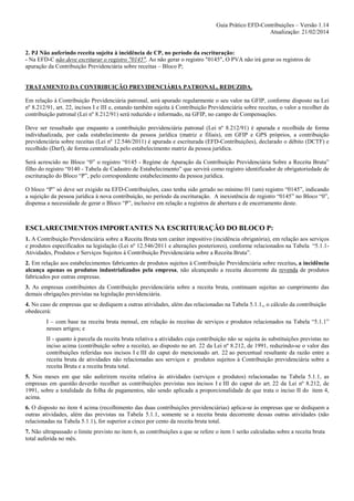 Guia Prático EFD-Contribuições – Versão 1.14
Atualização: 21/02/2014

2. PJ Não auferindo receita sujeita à incidência de CP, no período da escrituração:
- Na EFD-C não deve escriturar o registro "0145". Ao não gerar o registro "0145", O PVA não irá gerar os registros de
apuração da Contribuição Previdenciária sobre receitas – Bloco P;

TRATAMENTO DA CONTRIBUIÇÃO PREVIDENCIÁRIA PATRONAL, REDUZIDA.
Em relação à Contribuição Previdenciária patronal, será apurado regularmente o seu valor na GFIP, conforme disposto na Lei
nº 8.212/91, art. 22, incisos I e III e, estando também sujeita à Contribuição Previdenciária sobre receitas, o valor a recolher da
contribuição patronal (Lei nº 8.212/91) será reduzido e informado, na GFIP, no campo de Compensações.
Deve ser ressaltado que enquanto a contribuição previdenciária patronal (Lei nº 8.212/91) é apurada e recolhida de forma
individualizada, por cada estabelecimento da pessoa jurídica (matriz e filiais), em GFIP e GPS próprios, a contribuição
previdenciária sobre receitas (Lei nº 12.546/2011) é apurada e escriturada (EFD-Contribuições), declarado o débito (DCTF) e
recolhido (Darf), de forma centralizada pelo estabelecimento matriz da pessoa jurídica.
Será acrescido no Bloco “0” o registro “0145 - Regime de Apuração da Contribuição Previdenciária Sobre a Receita Bruta”
filho do registro “0140 - Tabela de Cadastro de Estabelecimento” que servirá como registro identificador de obrigatoriedade de
escrituração do Bloco “P”, pelo correspondente estabelecimento da pessoa jurídica.
O bloco “P” só deve ser exigido na EFD-Contribuições, caso tenha sido gerado no mínimo 01 (um) registro “0145”, indicando
a sujeição da pessoa jurídica à nova contribuição, no período da escrituração. A inexistência de registro “0145” no Bloco “0”,
dispensa a necessidade de gerar o Bloco “P”, inclusive em relação a registros de abertura e de encerramento deste.

ESCLARECIMENTOS IMPORTANTES NA ESCRITURAÇÃO DO BLOCO P:
1. A Contribuição Previdenciária sobre a Receita Bruta tem caráter impositivo (incidência obrigatória), em relação aos serviços
e produtos especificados na legislação (Lei nº 12.546/2011 e alterações posteriores), conforme relacionados na Tabela “5.1.1Atividades, Produtos e Serviços Sujeitos à Contribuição Previdenciária sobre a Receita Bruta”.
2. Em relação aos estabelecimentos fabricantes de produtos sujeitos à Contribuição Previdenciária sobre receitas, a incidência
alcança apenas os produtos industrializados pela empresa, não alcançando a receita decorrente da revenda de produtos
fabricados por outras empresas.
3. As empresas contribuintes da Contribuição previdenciária sobre a receita bruta, continuam sujeitas ao cumprimento das
demais obrigações previstas na legislação previdenciária.
4. No caso de empresas que se dediquem a outras atividades, além das relacionadas na Tabela 5.1.1,, o cálculo da contribuição
obedecerá:
I – com base na receita bruta mensal, em relação às receitas de serviços e produtos relacionados na Tabela “5.1.1”
nesses artigos; e
II - quanto à parcela da receita bruta relativa a atividades cuja contribuição não se sujeita às substituições previstas no
inciso acima (contribuição sobre a receita), ao disposto no art. 22 da Lei nº 8.212, de 1991, reduzindo-se o valor das
contribuições referidas nos incisos I e III do caput do mencionado art. 22 ao percentual resultante da razão entre a
receita bruta de atividades não relacionadas aos serviços e produtos sujeitos à Contribuição previdenciária sobre a
receita Bruta e a receita bruta total.
5. Nos meses em que não auferirem receita relativa às atividades (serviços e produtos) relacionadas na Tabela 5.1.1, as
empresas em questão deverão recolher as contribuições previstas nos incisos I e III do caput do art. 22 da Lei nº 8.212, de
1991, sobre a totalidade da folha de pagamentos, não sendo aplicada a proporcionalidade de que trata o inciso II do item 4,
acima.
6. O disposto no item 4 acima (recolhimento das duas contribuições previdenciárias) aplica-se às empresas que se dediquem a
outras atividades, além das previstas na Tabela 5.1.1, somente se a receita bruta decorrente dessas outras atividades (não
relacionadas na Tabela 5.1.1), for superior a cinco por cento da receita bruta total.
7. Não ultrapassado o limite previsto no item 6, as contribuições a que se refere o item 1 serão calculadas sobre a receita bruta
total auferida no mês.

 