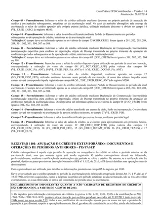 Guia Prático EFD-Contribuições – Versão 1.14
Atualização: 21/02/2014
Campo 09 - Preenchimento: Informar o valor do crédito utilizado mediante desconto no próprio período de apuração do
crédito e em períodos subsequentes, anteriores ao da escrituração atual. No caso de períodos abrangidos pela entrega da
escrituração o valor do crédito apurado pela própria pessoa jurídica, utilizado mediante desconto é obtido no campo 14
(VL_CRED_DESC) do registro M100.
Campo 10 - Preenchimento: Informar o valor do crédito utilizando mediante Pedido de Ressarcimento em períodos
subsequentes ao de apuração do crédito, anteriores ao da escrituração atual.
Validação: O campo deve ser informado apenas se os valores do campo 05 (COD_CRED) forem iguais a 201, 202, 203, 204,
208, 301, 302, 303, 304, 307 ou 308.
Campo 11 - Preenchimento: Informar o valor do crédito utilizando mediante Declaração de Compensação Intermediária
(compensação específica para créditos de exportação, objeto de Dcomp transmitida no próprio trimestre de apuração do
crédito) em períodos subsequentes ao de apuração do crédito, anteriores ao da escrituração atual.
Validação: O campo deve ser informado apenas se os valores do campo 05 (COD_CRED) forem iguais a 301, 302, 303, 304
ou 308.
Campo 12 - Preenchimento: Preencher com o saldo do crédito disponível para utilização no período da atual escrituração,
correspondendo a subtração do valor do campo 08 (VL_TOT_CRED_APU) pelos valores dos campos 09
(VL_CRED_DESC_PA_ANT), 10 (VL_CRED_PER_PA_ANT) e 11 (VL_CRED_DCOMP_PA_ANT).
Campo 13 - Preenchimento: Informar o valor do crédito disponível, conforme apurado no campo 12
(SD_CRED_DISP_EFD), utilizado mediante desconto neste período de escrituração. A soma dos valores lançados neste
campo deverá corresponder àquele registrado no campo 04 (VL_TOT_CRED_DESC_ANT) do registro M200.
Campo 14 - Preenchimento: Informar o valor do crédito utilizando mediante Pedido de Ressarcimento no período da atual
escrituração. O campo deve ser informado apenas se os valores do campo 05 (COD_CRED) forem iguais a 201, 202, 203, 204,
208, 301, 302, 303, 304, 307 ou 308.
Campo 15 - Preenchimento: Informar o valor do crédito utilizando mediante Declaração de Compensação Intermediária
(compensação específica para créditos de exportação, objeto de Dcomp transmitida no próprio trimestre de apuração do
crédito) no período da escrituração atual. O campo deve ser informado apenas se os valores do campo 05 (COD_CRED) forem
iguais a 301, 302, 303, 304 ou 308.
Campo 16 - Preenchimento: Informar o valor do crédito transferido em evento de cisão, fusão ou incorporação. O valor deste
campo deverá ser recuperado na escrituração da pessoa jurídica sucessora, no campo 07 (VL_CRED_PIS).
Campo 17 - Preenchimento: Informar o valor do crédito utilizado por outras formas, conforme previsão legal.
Campo 18 - Preenchimento: Informar o valor do saldo de crédito, se existente, para aproveitamento em períodos futuros,
correspondendo à subtração do valor do campo 12 (SD_CRED_DISP_EFD) pelos valores dos campos 13
(VL_CRED_DESC_EFD), 14 (VL_CRED_PER_EFD), 15 (VL_CRED_DCOMP_EFD), 16 (VL_CRED_TRANS) e 17
(VL_CRED_OUT).

REGISTRO 1101: APURAÇÃO DE CRÉDITO EXTEMPORÂNEO - DOCUMENTOS E
OPERAÇÕES DE PERÍODOS ANTERIORES – PIS/PASEP
Crédito extemporâneo é aquele cujo período de apuração ou competência do crédito se refere a período anterior ao da
escrituração atual, mas que somente agora está sendo registrado. O crédito extemporâneo deverá ser informado,
preferencialmente, mediante a retificação da escrituração cujo período se refere o crédito. No entanto, se a retificação não for
possível, devido ao prazo previsto na Instrução Normativa RFB nº 1.052, de 2010, a PJ deverá detalhar suas operações através
deste registro.
Este registro deverá ser utilizado para detalhar as informações prestadas no campo 07 do registro pai 1100.
Deve ser ressaltado que o crédito apurado no período da escrituração pelo método de apropriação direta (Art. 3º, § 8º, da Lei nº
10.637/02), referente a aquisições, custos e despesas incorridos em período anteriores ao da escrituração, não se trata de crédito
extemporâneo, se a sua efetividade só vem a ser constituída no período atual da escrituração.
ESCLARECIMENTOS IMPORTANTES QUANTO A NÃO VALIDAÇÃO DE REGISTROS DE CRÉDITOS
EXTEMPORANEOS, A PARTIR DE AGOSTO DE 2013.
1. Os registros para informação extemporânea de créditos (registros 1101, 1102, 1501, 1502) e de contribuições (1200,
1210,1220 e 1600,1610,1620), passíveis de escrituração para os fatos geradores ocorridos até 31/07/2013, tanto na versão
2.04a como na nova versão 2.05, tinha a sua justificativa de escrituração apenas para os casos em que o período de
apuração a que dissesse respeito a operação/documento fiscal, geradora de contribuição ou crédito, ainda não informada

 