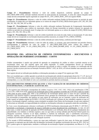 Guia Prático EFD-Contribuições – Versão 1.14
Atualização: 21/02/2014
Campo 13 - Preenchimento: Informar o valor do crédito disponível, conforme apurado no campo 12
(SD_CRED_DISP_EFD), utilizado mediante desconto no atual período de escrituração. A soma dos valores lançados neste
campo deverá corresponder àquele registrado no campo 04 (VL_TOT_CRED_DESC_ANT) do registro M200.
Campo 14 - Preenchimento: Informar o valor do crédito utilizando mediante Pedido de Ressarcimento no período da atual
escrituração. O campo deve ser informado apenas se os valores do campo 05 (COD_CRED) forem iguais a 201, 202, 203, 204,
208, 301, 302, 303, 304, 307 ou 308.
Campo 15 - Preenchimento: Informar o valor do crédito utilizando mediante Declaração de Compensação Intermediária
(compensação específica para créditos de exportação, objeto de Dcomp transmitida no próprio trimestre de apuração do
crédito) no período da escrituração atual. O campo deve ser informado apenas se os valores do campo 05 (COD_CRED) forem
iguais a 301, 302, 303, 304 ou 308.
Campo 16 - Preenchimento: Informar o valor do crédito transferido em evento de cisão, fusão ou incorporação. O valor deste
campo deverá ser recuperado na escrituração da pessoa jurídica sucessora, no campo 07 (VL_CRED_COFINS).
Campo 17 - Preenchimento: Informar o valor do crédito utilizado por outras formas, conforme previsão legal.
Campo 18 - Preenchimento: Informar o valor do saldo de crédito, se existente, para aproveitamento em períodos futuros,
correspondendo à subtração do valor do campo 12 (SD_CRED_DISP_EFD) pelos valores dos campos 13
(VL_CRED_DESC_EFD), 14 (VL_CRED_PER_EFD), 15 (VL_CRED_DCOMP_EFD), 16 (VL_CRED_TRANS) e 17
(VL_CRED_OUT).

REGISTRO 1501: APURAÇÃO DE CRÉDITO EXTEMPORÂNEO - DOCUMENTOS E
OPERAÇÕES DE PERÍODOS ANTERIORES – COFINS
Crédito extemporâneo é aquele cujo período de apuração ou competência do crédito se refere a período anterior ao da
escrituração atual, mas que somente agora está sendo registrado. O crédito extemporâneo deverá ser informado,
preferencialmente, mediante a retificação da escrituração cujo período se refere o crédito. No entanto, se a retificação não for
possível, devido ao prazo previsto na Instrução Normativa RFB nº 1.052, de 2010, a PJ deverá detalhar suas operações através
deste registro.
Este registro deverá ser utilizado para detalhar as informações prestadas no campo 07 do registro pai 1500.
Deve ser ressaltado que o crédito apurado no período da escrituração pelo método de apropriação direta (Art. 3º, § 8º, da Lei nº
10.833/04), referente a aquisições, custos e despesas incorridos em período anteriores ao da escrituração, não se trata de crédito
extemporâneo, se a sua efetividade só vem a ser constituída no período atual da escrituração.
ESCLARECIMENTOS IMPORTANTES QUANTO A NÃO VALIDAÇÃO DE REGISTROS DE CRÉDITOS
EXTEMPORANEOS, A PARTIR DE AGOSTO DE 2013.
1. Os registros para informação extemporânea de créditos (registros 1101, 1102, 1501, 1502) e de contribuições (1200,
1210,1220 e 1600,1610,1620), passíveis de escrituração para os fatos geradores ocorridos até 31/07/2013, tanto na versão
2.04a como na nova versão 2.05, tinha a sua justificativa de escrituração apenas para os casos em que o período de
apuração a que dissesse respeito a operação/documento fiscal, geradora de contribuição ou crédito, ainda não informada
em escrituração já transmitida, não pudesse ser mais objeto de retificação, por ter expirado o prazo de retificação até
então vigente na redação original da IN RFB 1.252/2012 (retificação até o término do ano calendário seguinte ao que se
refere a escrituração original), conforme consta orientação no próprio Guia Prático da Escrituração, de que estes registros
só deveriam ser utilizados, na impossibilidade de retificar as escriturações referentes às operações ainda não escrituradas.
2. Com o novo disciplinamento referente à retificação da EFD-Contribuições determinado pela IN RFB nº 1.387/2013,
permitindo a escrituração e transmissão de arquivo retificador no prazo decadencial das contribuições, ou seja, em até
cinco anos, a contar do período de apuração da EFD-Contribuições a ser retificada, deixa de ter qualquer fundamento de
aplicabilidade e de validade os referidos registros, uma vez que todas as normas editadas pela Receita Federal quanto às
obrigações acessórias, inclusive as do Sped, estabelece o instituto da retificação, para o contribuinte acrescentar,
informar, registrar, sanear, qualquer fato que deveria ser incluído na declaração/escrituração original, conforme prazo e
condições de retificação definidos para cada obrigação acessória.
3. No tocante à EFD-Contribuições, o prazo em vigor para retificação é agora de cinco anos, de forma que eventual
documento ou operação que não tenha sido devidamente escriturado em qualquer escrituração dos anos de 2011, 2012 ou
2013, podem agora ser regularizados, mediante a retificação da escrituração original correspondente, nos Blocos A, C, de
F.

 