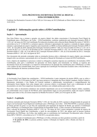 Guia Prático EFD-Contribuições – Versão 1.14
Atualização: 21/02/2014

GUIA PRÁTICO DA ESCRITURAÇÃO FISCAL DIGITAL –
EFD-CONTRIBUIÇÕES
Conforme Ato Declaratório Executivo Cofis nº 020, de 14 de março de 2012 (Publicado no Diário Oficial da União em
16.03.2012).

Capítulo I – Informações gerais sobre a EFD-Contribuições
Seção 1 – Apresentação
Este Guia Prático visa a orientar a geração, em arquivo digital, dos dados concernentes à Escrituração Fiscal Digital da
Contribuição para o PIS/Pasep e da Cofins – EFD-Contribuições, conforme estabelecido pela Instrução Normativa RFB nº
1.252, de 1 de março de 2012, da Contribuição Previdenciária incidente sobre a Receita Bruta (Medida Provisória nº 540/2011,
convertida na Lei nº 12.546/2011) e esclarecer aspectos referentes à apresentação dos registros e conteúdo de alguns campos,
estrutura e apresentação do arquivo magnético para transmissão ao SPED, na forma definida pela Instrução Normativa RFB nº
1.052, de 5 de julho de 2010, alterada pelas Instruções Normativas RFB nº 1.085, de 19 de novembro de 2010, nº 1.161, de 31
de maio de 2011 e nº 1.218, de 21 de dezembro de 2011, Instrução Normativa RFB nº 1.252, de 1 de março de 2012, Instrução
Normativa RFB nº 1.280, de 13 de julho de 2012, Instrução Normativa RFB nº 1.305, de 26 de dezembro de 2012 e Instrução
Normativa RFB nº 1.387, de 21 de agosto de 2013.
Este documento não pretende contemplar todas as orientações técnicas sobre a elaboração do arquivo digital, cuja orientação
integral sobre sua estrutura e apresentação deve ser buscada no Manual de Orientação ao Leiaute da EFD-Contribuições.
Com o objetivo de simplificar os processos e reduzir as obrigações acessórias impostas aos contribuintes, foi instituída a EFDContribuições, pela qual o contribuinte irá apresentar em forma digital, com transmissão via internet, os registros dos
documentos fiscais da escrituração e os respectivos demonstrativos de apuração das contribuições para o PIS/Pasep e a Cofins
e dos créditos da não cumulatividade, bem como a apuração da Contribuição Previdenciária incidente sobre a Receita Bruta, e
outras informações de interesse econômico-fiscais.

Objetivos
A Escrituração Fiscal Digital das contribuições – EFD-Contribuições é parte integrante do projeto SPED a que se refere o
Decreto nº 6.022, de 22 de janeiro de 2007, que busca promover a integração dos fiscos federal, estaduais, Distrito Federal e,
futuramente, municipais, e dos Órgãos de Controle mediante a padronização, racionalização e compartilhamento das
informações fiscais digitais, bem como integrar todo o processo relativo à escrituração fiscal, com a substituição do atual
documentário em meio físico (papel) por documento eletrônico com validade jurídica para todos os fins.
Para tanto, todos os documentos eletrônicos são assinados digitalmente com uso de Certificados Digitais válidos, expedidos,
em conformidade com as regras do ICP-Brasil, pelos representantes legais ou seus procuradores, tendo este arquivo validade
jurídica para todos os fins, nos termos dispostos na Medida Provisória nº 2200-2, de 24 de agosto de 2001.

Seção 2 – Legislação
Conforme instituído pela Instrução Normativa RFB nº 1.052, de 5 de julho de 2010, sujeitam à obrigatoriedade de geração de
arquivo da Escrituração Fiscal Digital da Contribuição para o PIS/Pasep e da Cofins – EFD PIS/COFINS, as pessoas jurídicas
de direito privado em geral e as que lhes são equiparadas pela legislação do Imposto de Renda, que apuram a Contribuição
para o PIS/Pasep e a Contribuição para o Financiamento da Seguridade Social – Cofins com base no faturamento mensal.
Com o advento da Instrução Normativa RFB nº 1.252, de 1 de março de 2012, tornou obrigatória a geração de arquivo da
Escrituração Fiscal Digital das Contribuições, a partir do ano-calendário de 2012, não apenas para as pessoas jurídicas
contribuíntes do PIS/Pasep e da Cofins, mas também para os contribuintes da Contribuição Previdenciária sobre a Receita
Bruta (MP nº 540/2011, convertida na Lei nº 12.546/2011), nos períodos abaixo:
I - em relação à Contribuição para o PIS/Pasep e à Cofins, referentes aos fatos geradores ocorridos a partir de
1º de janeiro de 2012, as pessoas jurídicas sujeitas à tributação do Imposto sobre a Renda com base no
Lucro Real;

 