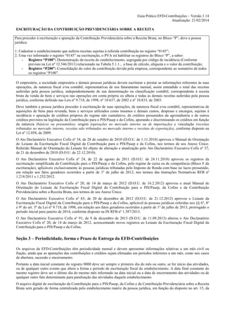 Guia Prático EFD-Contribuições – Versão 1.14
Atualização: 21/02/2014
ESCRITURAÇÃO DA CONTRIBUIÇÃO PREVIDENCIÁRIA SOBRE A RECEITA
Para proceder à escrituração e apuração da Contribuição Previdenciária sobre a Receita Bruta, no Bloco “P”, deve a pessoa
juridica:
1. Cadastrar o estabelecimento que auferiu receitas sujeitas à referida contribuição no registro “0145”;
2. Uma vez informado o registro “0145” na escrituração, o PVA irá habilitar os registros do Bloco “P”, a saber:
- Registro “P100”: Demonstração da receita do estabelecimento, segregada por código de incidência (Conforme
previsto na Lei nº 12.546/2011) relacionado na Tabela 5.1.1., a base de cálculo, alíquota e o valor da contribuição;
- Registro “P200”: Consolidação do valor da contribuição devida pela empresa, correspondente ao somatório de todos
os registros “P100”.
O empresário, a sociedade empresária e demais pessoas jurídicas devem escriturar e prestar as informações referentes às suas
operações, de natureza fiscal e/ou contábil, representativas de seu faturamento mensal, assim entendido o total das receitas
auferidas pela pessoa jurídica, independentemente de sua denominação ou classificação contábil, correspondente à receita
bruta da venda de bens e serviços nas operações em conta própria ou alheia e todas as demais receitas auferidas pela pessoa
jurídica, conforme definido nas Leis nº 9.718, de 1998, nº 10.637, de 2002 e nº 10.833, de 2003.
Deve também a pessoa jurídica proceder à escrituração de suas operações, de natureza fiscal e/ou contábil, representativas de
aquisições de bens para revenda, bens e serviços utilizados como insumos e demais custos, despesas e encargos, sujeitas à
incidência e apuração de créditos próprios do regime não cumulativo, de créditos presumidos da agroindústria e de outros
créditos previstos na legislação da Contribuição para o PIS/Pasep e da Cofins, apurando e discriminando os créditos em função
da natureza (básicos ou presumidos), origem (operações no mercado interno ou de importação) e vinculação (receitas
tributadas no mercado interno, receitas não tributadas no mercado interno e receitas de exportação), conforme disposto na
Lei nº 12.058, de 2009.
O Ato Declaratório Executivo Cofis nº 34, de 28 de outubro de 2010 (D.O.U. de 1.11.2010) aprovou o Manual de Orientação
do Leiaute da Escrituração Fiscal Digital da Contribuição para o PIS/Pasep e da Cofins, nos termos de seu Anexo Único.
Referido Manual de Orientação do Leiaute foi objeto de alteração e atualização pelo Ato Declaratório Executivo Cofis nº 37,
de 21 de dezembro de 2010 (D.O.U. de 22.12.2010).
O Ato Declaratório Executivo Cofis nº 24, de 22 de agosto de 2011 (D.O.U. de 24.11.2010) aprovou os registros da
escrituração simplificada da Contribuição para o PIS/Pasep e da Cofins, pelo regime de caixa ou de competência (Bloco F da
escrituração), aplicáveis exclusivamente às pessoas jurídicas tributadas pelo Imposto de Renda com base no lucro presumido,
em relação aos fatos geradores ocorridos a partir de 1º de julho de 2012, nos termos das Instruções Normativas RFB nº
1.218/2011 e 1.252/2012.
O Ato Declaratório Executivo Cofis nº 20, de 14 de março de 2012 (D.O.U. de 16.2.2012) aprovou o atual Manual de
Orientação do Leiaute da Escrituração Fiscal Digital da Contribuição para o PIS/Pasep, da Cofins e da Contribuição
Previdenciária sobre a Receita Bruta, nos termos de seu Anexo Único.
O Ato Declaratório Executivo Cofis nº 65, de 20 de dezembro de 2012 (D.O.U. de 21.12.2012) aprovou o Leiaute da
Escrituração Fiscal Digital da Contribuição para o PIS/Pasep e da Cofins, aplicável às pessoas jurídicas referidas nos §§ 6º, 8º
e 9º do art. 3º da Lei nº 9.718, de 1998, em relação aos fatos geradores ocorridos a partir de 1º de julho de 2013, prorrogado o
período inicial para janeiro de 2014, conforme disposto na IN RFB nº 1.387/2013.
O Ato Declaratório Executivo Cofis nº 91, de 9 de dezembro de 2013 (D.O.U. de 11.09.2013) alterou o Ato Declaratório
Executivo Cofis nº 20, de 14 de março de 2012, acrescentando novos registros ao Leiaute da Escrituração Fiscal Digital da
Contribuição para o PIS/Pasep e da Cofins.

Seção 3 – Periodicidade, forma e Prazo de Entrega da EFD-Contribuições
Os arquivos da EFD-Contribuições têm periodicidade mensal e devem apresentar informações relativas a um mês civil ou
fração, ainda que as apurações das contribuições e créditos sejam efetuadas em períodos inferiores a um mês, como nos casos
de abertura, sucessão e encerramento.
Portanto a data inicial constante do registro 0000 deve ser sempre o primeiro dia do mês ou outro, se for início das atividades,
ou de qualquer outro evento que altere a forma e período de escrituração fiscal do estabelecimento. A data final constante do
mesmo registro deve ser o último dia do mesmo mês informado na data inicial ou a data de encerramento das atividades ou de
qualquer outro fato determinante para paralisação das atividades daquele estabelecimento.
O arquivo digital de escrituração da Contribuição para o PIS/Pasep, da Cofins e da Contribuição Previdenciária sobre a Receita
Bruta será gerado de forma centralizada pelo estabelecimento matriz da pessoa jurídica, em função do disposto no art. 15, da

 