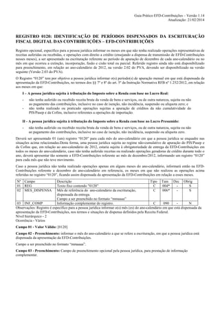 Guia Prático EFD-Contribuições – Versão 1.14
Atualização: 21/02/2014

REGISTRO 0120: IDENTIFICAÇÃO DE PERÍODOS DISPENSADOS DA ESCRITURAÇÃO
FISCAL DIGITAL DAS CONTRIBUIÇÕES – EFD-CONTRIBUIÇÕES
Registro opcional, específico para a pessoa jurídica informar os meses em que não tenha realizado operações representativas de
receitas auferidas ou recebidas, e operações com direito a crédito (ensejando a dispensa de transmissão de EFD-Contribuições
nesses meses), a ser apresentado na escrituração referente ao período de apuração de dezembro de cada ano-calendário ou no
mês em que ocorreu a extinção, incorporação, fusão e cisão total ou parcial. Referido registro ainda não está disponibilizado
para preenchimento, em relação ao ano-calendário de 2012, na versão 2.02 do PVA, devendo ser disponibilizado na versão
seguinte (Versão 2.03 do PVA).
O Registro “0120” tem por objetivo a pessoa jurídica informar o(s) período(s) de apuração mensal em que está dispensada da
apresentação da EFD-Contribuições, no termos dos §§ 7º e 8º do art. 5º da Instrução Normativa RFB nº 1.252/2012, em relação
aos meses em que:
I – A pessoa jurídica sujeita à tributação do Imposto sobre a Renda com base no Lucro Real:
-

não tenha auferido ou recebido receita bruta da venda de bens e serviços, ou de outra natureza, sujeita ou não
ao pagamento das contribuições, inclusive no caso de isenção, não incidência, suspensão ou alíquota zero; e
não tenha realizado ou praticado operações sujeitas a apuração de créditos da não cumulatividade do
PIS/Pasep e da Cofins, inclusive referentes a operações de importação.

II - A pessoa jurídica sujeita à tributação do Imposto sobre a Renda com base no Lucro Presumido:
-

não tenha auferido ou recebido receita bruta da venda de bens e serviços, ou de outra natureza, sujeita ou não
ao pagamento das contribuições, inclusive no caso de isenção, não incidência, suspensão ou alíquota zero.

Deverá ser apresentado 01 (um) registro “0120” para cada mês do ano-calendário em que a pessoa jurídica se enquadre nas
situações acima relacionadas.Desta forma, uma pessoa jurídica sujeita ao regime não-cumulativo de apuração do PIS/Pasep e
da Cofins que, em relação ao ano-calendário de 2012, estaria sujeita à obrigatoriedade de entrega da EFD-Contribuições em
todos os meses do ano-calendário, caso não tenha auferido receitas ou realizado operações geradoras de crédito durante todo o
ano, deverá apresentar tão somente a EFD-Contribuições referente ao mês de dezembro/2012, informando um registro “0120”
para cada mês que não teve movimento.
Caso a pessoa jurídica não tenha realizado operações apenas em alguns meses do ano-calendário, informará então na EFDContribuições referente a dezembro do ano-calendário em referencia, os meses em que não realizou as operações acima
referidas no registro “0120”, ficando assim dispensada da apresentação da EFD-Contribuições em relação a esses meses.
Nº Campo
01 REG
02 MES_DISPENSA

Descrição
Tipo Tam Dec Obrig
Texto fixo contendo "0120”
C
004*
S
Mês de referência do ano-calendário da escrituração,
C
006*
S
dispensada da entrega.
Campo a ser preenchido no formato “mmaaaa”
03 INF_COMP
Informação complementar do registro.
C
090
N
Observações: Registro é específico para a pessoa jurídica informar o(s) mês (es) do ano-calendário em que está dispensada da
apresentação da EFD-Contribuições, nos termos e situações de dispensa definidos pela Receita Federal.
Nível hierárquico - 2
Ocorrência - Vários
Campo 01 - Valor Válido: [0120]
Campo 02 - Preenchimento: informar o mês do ano-calendário a que se refere a escrituração, em que a pessoa jurídica está
dispensada da apresentação da EFD-Contribuições.
Campo a ser preenchido no formato “mmaaaa”.
Campo 03 - Preenchimento: Campo de preenchimento opcional pela pessoa jurídica, para prestação de informação
complementar.

 