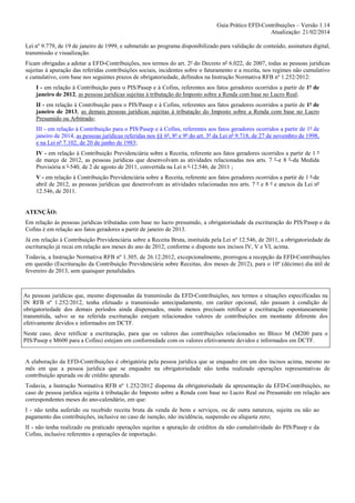 Guia Prático EFD-Contribuições – Versão 1.14
Atualização: 21/02/2014
Lei nº 9.779, de 19 de janeiro de 1999, e submetido ao programa disponibilizado para validação de conteúdo, assinatura digital,
transmissão e visualização.
Ficam obrigadas a adotar a EFD-Contribuições, nos termos do art. 2º do Decreto nº 6.022, de 2007, todas as pessoas jurídicas
sujeitas à apuração das referidas contribuições sociais, incidentes sobre o faturamento e a receita, nos regimes não cumulativo
e cumulativo, com base nos seguintes prazos de obrigatoriedade, definidos na Instrução Normativa RFB nº 1.252/2012:
I - em relação à Contribuição para o PIS/Pasep e à Cofins, referentes aos fatos geradores ocorridos a partir de 1º de
janeiro de 2012, as pessoas jurídicas sujeitas à tributação do Imposto sobre a Renda com base no Lucro Real;
II - em relação à Contribuição para o PIS/Pasep e à Cofins, referentes aos fatos geradores ocorridos a partir de 1º de
janeiro de 2013, as demais pessoas jurídicas sujeitas à tributação do Imposto sobre a Renda com base no Lucro
Presumido ou Arbitrado;
III - em relação à Contribuição para o PIS/Pasep e à Cofins, referentes aos fatos geradores ocorridos a partir de 1º de
janeiro de 2014, as pessoas jurídicas referidas nos §§ 6º, 8º e 9º do art. 3º da Lei nº 9.718, de 27 de novembro de 1998,
e na Lei nº 7.102, de 20 de junho de 1983;
IV - em relação à Contribuição Previdenciária sobre a Receita, referente aos fatos geradores ocorridos a partir de 1 º
de março de 2012, as pessoas jurídicas que desenvolvam as atividades relacionadas nos arts. 7 º e 8 º da Medida
Provisória n º 540, de 2 de agosto de 2011, convertida na Lei n º 12.546, de 2011 ;
V - em relação à Contribuição Previdenciária sobre a Receita, referente aos fatos geradores ocorridos a partir de 1 º de
abril de 2012, as pessoas jurídicas que desenvolvam as atividades relacionadas nos arts. 7 º e 8 º e anexos da Lei nº
12.546, de 2011.

ATENÇÃO:
Em relação às pessoas jurídicas tributadas com base no lucro presumido, a obrigatoriedade da escrituração do PIS/Pasep e da
Cofins é em relação aos fatos geradores a partir de janeiro de 2013.
Já em relação à Contribuição Previdenciária sobre a Receita Bruta, instituída pela Lei nº 12.546, de 2011, a obrigatoriedade da
escrituração já recai em relação aos meses do ano de 2012, conforme o disposto nos incisos IV, V e VI, acima.
Todavia, a Instrução Normativa RFB nº 1.305, de 26.12.2012, excepcionalmente, prorrogou a recepção da EFD-Contribuições
em questão (Escrituração da Contribuição Previdenciária sobre Receitas, dos meses de 2012), para o 10º (décimo) dia útil de
fevereiro de 2013, sem quaisquer penalidades.

As pessoas jurídicas que, mesmo dispensadas da transmissão da EFD-Contribuições, nos termos e situações especificadas na
IN RFB nº 1.252/2012, tenha efetuado a transmissão antecipadamente, em caráter opcional, não passam à condição de
obrigatoriedade dos demais períodos ainda dispensados, muito menos precisam retificar a escrituração espontaneamente
transmitida, salvo se na referida escrituração estejam relacionados valores de contribuições em montante diferente dos
efetivamente devidos e informados em DCTF.
Neste caso, deve retificar a escrituração, para que os valores das contribuições relacionados no Bloco M (M200 para o
PIS/Pasep e M600 para a Cofins) estejam em conformidade com os valores efetivamente devidos e informados em DCTF.

A elaboração da EFD-Contribuições é obrigatória pela pessoa jurídica que se enquadre em um dos incisos acima, mesmo no
mês em que a pessoa jurídica que se enquadre na obrigatoriedade não tenha realizado operações representativas de
contribuição apurada ou de crédito apurado.
Todavia, a Instrução Normativa RFB nº 1.252/2012 dispensa da obrigatoriedade da apresentação da EFD-Contribuições, no
caso de pessoa jurídica sujeita à tributação do Imposto sobre a Renda com base no Lucro Real ou Presumido em relação aos
correspondentes meses do ano-calendário, em que:
I - não tenha auferido ou recebido receita bruta da venda de bens e serviços, ou de outra natureza, sujeita ou não ao
pagamento das contribuições, inclusive no caso de isenção, não incidência, suspensão ou alíquota zero;
II - não tenha realizado ou praticado operações sujeitas a apuração de créditos da não cumulatividade do PIS/Pasep e da
Cofins, inclusive referentes a operações de importação.

 