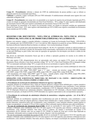 Guia Prático EFD-Contribuições – Versão 1.14
Atualização: 21/02/2014
Campo 02 - Preenchimento: informar o número do CNPJ do estabelecimento da pessoa jurídica a que se referem as
operações passíveis de escrituração neste bloco.
Validação: é conferido o dígito verificador (DV) do CNPJ informado. O estabelecimento informado neste registro deve está
cadastrado no Registro 0140.
Campo 03 - Preenchimento: este campo deve ser preenchido se no arquivo de registros da escrituração importado pelo PVA,
constar em relação às operações documentadas por Nota Fiscal Eletrônica – NF-e, código 55, tanto registros individualizados
por documento fiscal (C100) como registros consolidados dos documentos fiscais (C180 e/ou C190).
Deve igualmente ser preenchido se no arquivo da escrituração constar, em relação às operações emitidas por equipamento
Emissor de Cupom Fiscal – ECF, tanto registros individualizados por ECF (C400) como registros consolidados de documentos
fiscais emitidos por ECF (C490).

REGISTRO C100: DOCUMENTO - NOTA FISCAL (CÓDIGO 01), NOTA FISCAL AVULSA
(CÓDIGO 1B), NOTA FISCAL DE PRODUTOR (CÓDIGO 04) e NF-e (CÓDIGO 55)
Registro com estrutura, campos e conteúdo definidos e constantes no Leiaute da Escrituração Fiscal Digital – EFD (ICMS e
IPI), instituído pelo Ato COTEPE/ICMS nº 9, de 12 de abril de 2008, disponível no portal de serviços (SPED) da página da
Secretaria da Receita Federal do Brasil na Internet, no endereço <www.receita.fazenda.gov.br/sped>.
Este registro deve ser gerado para cada documento fiscal código 01, 1B, 04 e 55, registrando a entrada ou saída de produtos ou
outras situações que envolvam a emissão dos documentos fiscais mencionados, representativos de receitas auferidas, tributadas
ou não pelo PIS/Pasep ou pela Cofins, bem como de operações de aquisições e/ou devoluções com direito a crédito da não
cumulatividade.
Não devem ser informados documentos fiscais que não se refiram a operações geradoras de receitas ou de créditos de
PIS/Pasep e de Cofins.
Para cada registro C100, obrigatoriamente deve ser apresentado, pelo menos, um registro C170, exceto em relação aos
documentos fiscais referentes à nota fiscal cancelada (código “02” ou “03”), Nota Fiscal Eletrônica (NF-e) denegada (código
“04”) ou numeração inutilizada (código “05”), os quais não devem ser escriturados os registros filhos de C100.
Não podem ser informados, para um mesmo documento fiscal, dois ou mais registros com a mesma combinação de valores dos
campos formadores da chave do registro. A chave deste registro é:
• para documentos com campo “IND_EMIT” igual a “1” (um) – emissão por terceiros: campo IND_OPER, campo
IND_EMIT, campo COD_PART, campo COD_MOD, campo COD_SIT, campo SER e campo NUM_DOC;
• para documentos com campo “IND_EMIT” igual “0” (zero) – emissão própria: campo IND_OPER, campo IND_EMIT,
campo COD_MOD, campo COD_SIT, campo SER e campo NUM_DOC.
OPERAÇÕES COM SUBSTITUIÇÃO TRIBUTÁRIA DO PIS/PASEP E DA COFINS - ORIENTAÇÕES DE
ESCRITURAÇÃO PELA PESSOA JURÍDICA FABRICANTE:
1. Procedimento de escrituração da substituição tributária de cigarros e cigarrilhas:
Tributação definida em recolhimento único, tendo por alíquota aplicável a alíquota básica definida para o regime cumulativo
(0,65% e 3%). Desta forma, a pessoa jurídica fabricante, responsável pelo recolhimento como contribuinte e como substituto
tributário, poderá registrar as vendas correspondentes, considerando o CST 01 (Operação tributável com alíquota básica) ou
CST 05 (Operação tributável por substituição tributária). Independente do CST informado, a Receita Federal identificará a
natureza da operação, em função da NCM e CFOP informados nos registros representativos das correspondentes operações;
2. Procedimento de escrituração da substituição tributária de motocicletas e máquinas agrícolas - Art. 43 da MP nº
2.158-31/2001:
Tributação definida em recolhimentos separados (dois recolhimentos) por parte do fabricante, como contribuinte e como
substituto tributário, tendo por alíquota aplicável a alíquota básica definida para o regime cumulativo. Desta forma, a pessoa
jurídica fabricante, responsável pelos dois recolhimentos, como contribuinte e como substituto tributário, poderá registrar as
vendas correspondentes, no registro C170 ou C180 (e registros filhos) utilizando registros diferentes para cada recolhimentos:
- No caso de escrituração por documento fiscal (C100), deverá ser escriturado 01 (um) registro C170 específico para
informar a tributação como contribuinte (CST 01) e 01 (um) registro C170 específico para informar a tributação do outro
recolhimento, como substituto tributário. Para tanto, deverá a empresa, em relação à escrituração do registro C170
representativo da ST, informar valor zero no campo 07 (VL_ITEM), no sentido de evitar que a receita fique duplicada na
escrituração, informando assim os campos de base de cálculo, alíquota e valor da contribuição;
- No caso de escrituração consolidada das receitas (C180), deverá ser escriturado 01 (um) registro C181/C185 específico para
informar a tributação como contribuinte (CST 01) e 01 (um) registro C181/C185 específico para informar a tributação do outro
recolhimento, como substituto tributário. Para tanto, deverá a empresa, em relação à escrituração dos registros representativos

 