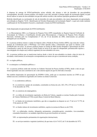 Guia Prático EFD-Contribuições – Versão 1.14
Atualização: 21/02/2014
A dispensa de entrega da EFD-Contribuições acima referida, não alcança o mês de dezembro do ano-calendário
correspondente, devendo a pessoa jurídica, em relação a esse mês, proceder à entrega regular da escrituração digital, na qual
deverá indicar os meses do ano-calendário em que não auferiu receitas e não realizou operações geradoras de crédito.
Referida identificação na escrituração do mês de dezembro de cada ano-calendário, dos meses dispensados da apresentação,
será efetuada no Registro “0120 - Identificação de Períodos Dispensados da Escrituração Digital”, o qual será criado mediante
a publicação de Ato Declaratório Executivo, atualizando o leiaute da EFD-Contribuições.

Estão dispensados de apresentação da EFD-Contribuições:
I - as Microempresas (ME) e as Empresas de Pequeno Porte (EPP) enquadradas no Regime Especial Unificado de
Arrecadação de Tributos e Contribuições devidos pelas Microempresas e Empresas de Pequeno Porte (Simples
Nacional), instituído pela Lei Complementar nº 123, de 14 de dezembro de 2006, relativamente aos períodos
abrangidos por esse Regime;
II - as pessoas jurídicas imunes e isentas do Imposto sobre a Renda da Pessoa Jurídica (IRPJ), cuja soma dos valores
mensais da Contribuição para o PIS/Pasep e da Cofins apurada sobre o faturamento seja igual ou inferior a R$
10.000,00 (dez mil reais). As pessoas jurídicas imunes ou isentas do IRPJ ficarão obrigadas à apresentação da EFDContribuições a partir do mês em que o limite fixado no inciso II do caput for ultrapassado, permanecendo sujeitas a
essa obrigação em relação ao(s) mês(es) seguinte(s) do ano-calendário em curso;
III - as pessoas jurídicas que se mantiveram inativas desde o início do ano-calendário ou desde a data de início de
atividades, relativamente às escriturações correspondentes aos meses em que se encontravam nessa condição;
IV - os órgãos públicos;
V - as autarquias e as fundações públicas; e
VI - as pessoas jurídicas ainda não inscritas no Cadastro Nacional da Pessoa Jurídica (CNPJ), desde o mês em que
foram registrados seus atos constitutivos até o mês anterior àquele em que foi efetivada a inscrição.
São também dispensados de apresentação da EFDPIS/ Cofins, ainda que se encontrem inscritos no CNPJ ou que
tenham seus atos constitutivos registrados em Cartório ou Juntas Comerciais:
I - os condomínios edilícios;
II - os consórcios e grupos de sociedades, constituídos na forma dos arts. 265, 278 e 279 da Lei nº 6.404, de
15 de dezembro de 1976;
III - os consórcios de empregadores;
IV - os clubes de investimento registrados em Bolsa de Valores, segundo as normas fixadas pela Comissão
de Valores Mobiliários (CVM) ou pelo Banco Central do Brasil (Bacen);
V - os fundos de investimento imobiliário, que não se enquadrem no disposto no art. 2º da Lei nº 9.779, de
19 de janeiro de 1999;
VI - os fundos mútuos de investimento mobiliário, sujeitos às normas do Bacen ou da CVM;
VII - as embaixadas, missões, delegações permanentes, consulados-gerais, consulados, vice-consulados,
consulados honorários e as unidades específicas do governo brasileiro no exterior;
VIII - as representações permanentes de organizações internacionais;
IX - os serviços notariais e registrais (cartórios), de que trata a Lei nº 6.015, de 31 de dezembro de 1973;

 