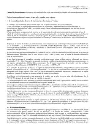 Guia Prático EFD-Contribuições – Versão 1.14
Atualização: 21/02/2014
Campo 29 - Preenchimento: informar o valor total da Cofins retida por substituição tributária, referente ao documento fiscal.
Esclarecimentos adicionais quanto às operações tratadas neste registro:
I - de Vendas Canceladas, Retorno de Mercadorias e Devolução de Vendas.
Se a empresa está escriturando por documento, em C100, as vendas canceladas deve assim ser tratada:
1. Se o cancelamento se deu no próprio mês da emissão do documento, a empresa tem a opção de não relacionar na
escrituração este documento ou, vindo a relacioná-lo, o fazer com as informações solicitadas para C100, mas sem gerar os
registros filhos (C170);
2. Se o cancelamento se deu em período posterior ao de sua emissão, devendo assim ser considerado na redução da base de
cálculo do período em que ocorreu o cancelamento, a empresa pode proceder á escrituração destes valores redutores da base de
cálculo do mês do cancelamento, mediante a geração de registros de ajustes de débitos, em M220 (PIS) e M620 (Cofins),
fazendo constar nestes registros de ajustes o montante da contribuição a ser reduzida, em decorrência do(s) cancelamentos em
questão.
A operação de retorno de produtos ao estabelecimento emissor da nota fiscal, conforme previsão existente no RIPI/2010 (art.
234 do Decreto Nº 7.212, de 2010) e no Convênio SINIEF SN, de 1970 (Capítulo VI, Seção II – Da Nota Fiscal), para fins de
escrituração de PIS/COFINS deve receber o tratamento de cancelamento de venda (não integrando a base de cálculo das
contribuições nem dos créditos).
Registre-se que a venda cancelada é hipótese de exclusão da base de cálculo da contribuição (em C170, no caso de escrituração
individualizada por documento fiscal ou em C181 (PIS/Pasep) e C185 (Cofins)), tanto no regime de incidência cumulativo
como no não cumulativo.
A nota fiscal de entrada da mercadoria retornada, emitida pela própria pessoa jurídica, pode ser relacionada nos registros
consolidados C190 e filhos (Operações de aquisição com direito a crédito, e operações de devolução de compras e vendas) ou
nos registros individualizados C100 e filhos, somente para fins de maior transparência da apuração, visto não configurar
hipótese legal de creditamento de PIS/COFINS. Neste caso, utilize o CST 98 ou 99.
Já as operações de Devolução de Vendas, no regime de incidência não cumulativo, correspondem a hipóteses de crédito,
devendo ser escrituradas com os CFOP correspondentes em C170 (no caso de escrituração individualizada dos créditos por
documento fiscal) ou nos registros C191/C195 (no caso de escrituração consolidada dos créditos), enquanto que, no regime
cumulativo, tratam-se de hipótese de exclusão da base de cálculo da contribuição.
Dessa forma, no regime cumulativo, caso a operação de venda a que se refere o retorno tenha sido tributada para fins de
PIS/COFINS, a receita da operação deverá ser excluída da apuração:
1. Caso a pessoa jurídica esteja utilizando os registros consolidados C180 e filhos (Operações de Vendas), não deverá incluir
esta receita na base de cálculo das contribuições nos registros C181 e C185.
2. Caso a pessoa jurídica esteja utilizando os registros C100 e filhos, deverá incluir a nota fiscal de saída da mercadoria com a
base de cálculo zerada, devendo constar no respectivo registro C110 a informação acerca do retorno da mercadoria, conforme
consta no verso do documento fiscal ou do DANFE (NF-e).
Caso não seja possível proceder estes ajustes diretamente no bloco C, a pessoa jurídica deverá proceder aos ajustes diretamente
no bloco M, nos respectivos campos e registros de ajustes de redução de contribuição (M220 e M620). Neste caso, deverá
utilizar o campo “NUM_DOC” e “DESCR_AJ” para relacionar as notas fiscais de devolução de vendas, como ajuste de
redução da contribuição cumulativa.
Mesmo não gerando direito a crédito no regime cumulativo, a nota fiscal de devolução de bens e mercadorias pode ser
informada nos registros consolidados C190 e filhos, ou C100 e filhos, para fins de transparência na apuração. Nesse caso, deve
ser informado o CST 98 ou 99, visto que a devolução de venda no regime cumulativo não gera crédito.
II – Devolução de Compras.
Os valores relativos às devoluções de compras, referentes a operações de aquisição com crédito da não cumulatividade, devem
ser escriturados pela pessoa jurídica, no mês da devolução, e os valores dos créditos correspondentes a serem
anulados/estornados, devem ser informados preferencialmente mediante ajuste na base de cálculo da compra dos referidos
bens, seja nos registros C100/C170 (informação individualizada), seja nos registros C190 e filhos (informação consolidada).
Caso não seja possível proceder estes ajustes diretamente no bloco C (como no caso da devolução ocorrer em período posterior
ao da escrituração), a pessoa jurídica poderá proceder aos ajustes diretamente no bloco M, nos respectivos campos (campo 10
dos registros M100 e M500) e o detalhamento nos registros de ajustes de crédito (M110 e M510). Neste último caso, deverá

 