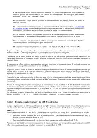 Guia Prático EFD-Contribuições – Versão 1.14
Atualização: 21/02/2014
X - os fundos especiais de natureza contábil ou financeira, não dotados de personalidade jurídica, criados no
âmbito de qualquer dos Poderes da União, dos Estados, do Distrito Federal e dos Municípios, bem como dos
Ministérios Públicos e dos Tribunais de Contas;
XI - os candidatos a cargos políticos eletivos e os comitês financeiros dos partidos políticos, nos termos da
legislação específica;
XII - as incorporações imobiliárias sujeitas ao pagamento unificado de tributos de que trata a Lei nº 10.931,
de 2 de agosto de 2004, recaindo a obrigatoriedade da apresentação da EFD-Contribuições à pessoa jurídica
incorporadora, em relação a cada incorporação submetida ao regime especial de tributação;
XIII - as empresas, fundações ou associações domiciliadas no exterior que possuam no Brasil bens e direitos
sujeitos a registro de propriedade ou posse perante órgãos públicos, localizados ou utilizados no Brasil;
XIV - as comissões, sem personalidade jurídica, criadas por ato internacional celebrado pela República
Federativa do Brasil e um ou mais países, para fins diversos; e
XV - as comissões de conciliação prévia de que trata o art. 1º da Lei nº 9.958, de 12 de janeiro de 2000.
As pessoas jurídicas que passarem à condição de inativas no curso do ano-calendário, e assim se mantiverem, somente estarão
dispensadas da EFD-Contribuições a partir do 1º (primeiro) mês do ano-calendário subseqüente.
Considera-se que a pessoa jurídica está inativa a partir do mês em que não realizar qualquer atividade operacional, não
operacional, patrimonial ou financeira, inclusive aplicação no mercado financeiro ou de capitais, observado o disposto no
parágrafo abaixo.
O pagamento de tributo relativo a anos-calendário anteriores e de multa pelo descumprimento de obrigação acessória não
descaracteriza a pessoa jurídica como inativa no ano-calendário.
As pessoas jurídicas imunes ou isentas do IRPJ ficarão obrigadas à apresentação da EFD-Contribuições a partir do mês em que
o limite fixado no inciso II do caput for ultrapassado, permanecendo sujeitas a essa obrigação em relação ao(s) mês(es)
seguinte(s) do ano-calendário em curso.
Os consórcios que realizarem negócios jurídicos em nome próprio, inclusive na contratação de pessoas jurídicas ou físicas,
com ou sem vínculo empregatício, poderão apresentar a EFD-Contribuições, ficando as empresas consorciadas solidariamente
responsáveis.
No caso da pessoa jurídica encontrar-se na condição de ativa no início do ano-calendário ou da data de início de suas atividade
no ano-calendário, deverá apresentar a EFD-Contribuições em relação a todos os meses do ano-calendário, com base nas
hipóteses de obrigatoriedade especificadas no art, 5º da IN RFB nº 1.252, de 2012, mesmo que fique inativa no curso do anocalendário,
Em relação aos meses do ano-calendário que esteja na condição de inativa, deve a pessoa jurídica informar nos registros de
abertura dos blocos "A", "C", "D" e "F" da EFD-Contribuições, o indicador " 1 - Bloco sem dados informados" .

Seção 4 – Da apresentação do arquivo da EFD-Contribuições
O arquivo digital conterá as informações referentes às operações praticadas e incorridas em cada período de apuração mensal e
será transmitido até o 10º (décimo) dia útil do 2º (segundo) mês subsequente ao mês de referência da escrituração digital.
ATENÇÃO:
A Instrução Normativa RFB nº 1.305, de 2012, estabelece prazos específicos para entrega da EFD-Contribuições, em relação:
-

As pessoas jurídicas tributadas pelo lucro presumido: referente à escrituração da contribuição previdenciária sobre as
Receitas, referentes aos meses do ano de 2012;

-

As pessoas jurídicas fabricantes de cervejas, em relação aos meses de outubro a dezembro de 2012.

Além disso, a referida IN também dispensa de entrega do Dacon, em relação aos fatos geradores a partir de janeiro de 2013,
pelas pessoas jurídicas tributadas pelo lucro presumido, no ano-calendário de 2013.

 