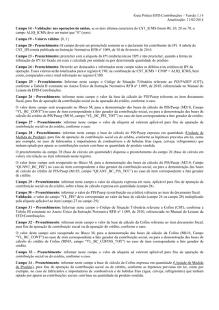 Guia Prático EFD-Contribuições – Versão 1.14
Atualização: 21/02/2014
Campo 14 - Validação: nas operações de saídas, se os dois últimos caracteres do CST_ICMS forem 00, 10, 20 ou 70, o
campo ALIQ_ICMS deve ser maior que “0” (zero).
Campo 19 - Valores válidos: [0, 1]
Campo 20 - Preenchimento: O campo deverá ser preenchido somente se o declarante for contribuinte do IPI. A tabela do
CST_IPI consta publicada na Instrução Normativa RFB nº 1009, de 10 de fevereiro de 2010.
Campo 23 - Preenchimento: preencher com a alíquota do IPI estabelecida na TIPI e não preencher, quando a forma de
tributação do IPI for fixada em reais e calculada por unidade ou por determinada quantidade de produto.
Campo 24 - Preenchimento: Deverão ser destacados e informados neste campo todos os débitos e/ou créditos de IPI da
operação. Esses valores serão totalizados para o registro C190, na combinação de CST_ICMS + CFOP + ALIQ_ICMS, bem
como, comparados com o total informado no registro C100.
Campo 25 - Preenchimento: Informar neste campo o Código de Situação Tributária referente ao PIS/PASEP (CST),
conforme a Tabela II constante no Anexo Único da Instrução Normativa RFB nº 1.009, de 2010, referenciada no Manual do
Leiaute da EFD-Contribuições.
Campo 26 - Preenchimento: informar neste campo o valor da base de cálculo do PIS/Pasep referente ao item documento
fiscal, para fins de apuração da contribuição social ou de apuração do crédito, conforme o caso.
O valor deste campo será recuperado no Bloco M, para a demonstração das bases de cálculo do PIS/Pasep (M210, Campo
“VL_BC_CONT”) no caso de item correspondente a fato gerador da contribuição social, ou para a demonstração das bases de
cálculo do crédito de PIS/Pasep (M105, campo “VL_BC_PIS_TOT”) no caso de item correspondente a fato gerador de crédito.
Campo 27 - Preenchimento: informar neste campo o valor da alíquota ad valorem aplicável para fins de apuração da
contribuição social ou do crédito, conforme o caso.
Campo 28 - Preenchimento: informar neste campo a base de cálculo do PIS/Pasep expressa em quantidade (Unidade de
Medida de Produto), para fins de apuração da contribuição social ou de crédito, conforme as hipóteses previstas em lei, como
por exemplo, no caso de fabricantes e importadores de combustíveis e de bebidas frias (água, cerveja, refrigerantes) que
tenham optado por apurar as contribuições sociais com base na quantidade de produto vendida.
O preenchimento do campo 28 (base de cálculo em quantidade) dispensa o preenchimento do campo 26 (base de cálculo em
valor), em relação ao item informado neste registro.
O valor deste campo será recuperado no Bloco M, para a demonstração das bases de cálculo do PIS/Pasep (M210, Campo
“QUANT_BC_PIS”) no caso de item correspondente a fato gerador da contribuição social, ou para a demonstração das bases
de cálculo do crédito de PIS/Pasep (M105, campo “QUANT_BC_PIS_TOT”) no caso de item correspondente a fato gerador
de crédito.
Campo 29 - Preenchimento: informar neste campo o valor da alíquota expressa em reais, aplicável para fins de apuração da
contribuição social ou do crédito, sobre a base de cálculo expressa em quantidade (campo 28).
Campo 30 – Preenchimento: informar o valor do PIS/Pasep (contribuição ou crédito) referente ao item do documento fiscal.
Validação: o valor do campo “VL_PIS” deve corresponder ao valor da base de cálculo (campo 26 ou campo 28) multiplicado
pela alíquota aplicável ao item (campo 27 ou campo 29).
Campo 31 - Preenchimento: Informar neste campo o Código de Situação Tributária referente a Cofins (CST), conforme a
Tabela III constante no Anexo Único da Instrução Normativa RFB nº 1.009, de 2010, referenciada no Manual do Leiaute da
EFD-Contribuições.
Campo 32 - Preenchimento: informar neste campo o valor da base de cálculo da Cofins referente ao item documento fiscal,
para fins de apuração da contribuição social ou de apuração do crédito, conforme o caso.
O valor deste campo será recuperado no Bloco M, para a demonstração das bases de cálculo da Cofins (M610, Campo
“VL_BC_CONT”) no caso de item correspondente a fato gerador da contribuição social, ou para a demonstração das bases de
cálculo do crédito de Cofins (M505, campo “VL_BC_COFINS_TOT”) no caso de item correspondente a fato gerador de
crédito.
Campo 33 - Preenchimento: informar neste campo o valor da alíquota ad valorem aplicável para fins de apuração da
contribuição social ou do crédito, conforme o caso.
Campo 34 - Preenchimento: informar neste campo a base de cálculo da Cofins expressa em quantidade (Unidade de Medida
de Produto), para fins de apuração da contribuição social ou de crédito, conforme as hipóteses previstas em lei, como por
exemplo, no caso de fabricantes e importadores de combustíveis e de bebidas frias (água, cerveja, refrigerantes) que tenham
optado por apurar as contribuições sociais com base na quantidade de produto vendida.

 