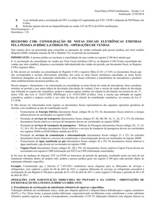 Guia Prático EFD-Contribuições – Versão 1.14
Atualização: 21/02/2014
2.

A ser utilizado para a escrituração da NFC-e (código 65) segmentado por CST, CFOP e alíquotas do PIS/Pasep e da
Cofins.
3.
Referido registro deverá ser disponibilizado na versão 2.07 do PVA da EFD-Contribuições.
Nível hierárquico – 4
Ocorrência - 1:N

REGISTRO C180: CONSOLIDAÇÃO DE NOTAS FISCAIS ELETRÔNICAS EMITIDAS
PELA PESSOA JURÍDICA (CÓDIGO 55) – OPERAÇÕES DE VENDAS
Este registro deve ser preenchido para consolidar as operações de vendas realizadas pela pessoa jurídica, por item vendido
(Registro 0200), mediante emissão de NF-e (Modelo 55), no período da escrituração.
IMPORTANTE: A pessoa jurídica ao escriturar a consolidação de suas vendas no registro C180 deve atentar que:
1. A escrituração da consolidação de vendas por Nota Fiscal eletrônica (NF-e), no Registro C180 (Visão consolidada das
vendas, por item vendido), dispensa a escrituração individualizada das vendas do período, por documento fiscal, no Registro
C100 e registros filhos.
2. Não devem ser incluídos na consolidação do Registro C180 e registros filhos (C181 e C185) os documentos fiscais que
não correspondam a receitas efetivamente auferidas, tais como as notas fiscais eletrônicas canceladas, as notas fiscais
eletrônicas denegadas ou de numeração inutilizada e as notas fiscais referentes a transferência de mercadorias e produtos
entre estabelecimentos da pessoa jurídica, etc.
Devem integrar o faturamento e ser relacionadas na consolidação as notas fiscais de venda de mercadorias, bens e produtos
emitidos no período e que sejam objeto de devolução (devolução de vendas). Caso a receita da venda objeto de devolução
seja tributada no regime não cumulativo, poderá a empresa apurar créditos em relação às devoluções nos termos do art. 3º,
inciso VIII, das Leis nº 10.637/2002 (PIS/Pasep) e nº 10.833/2003 (Cofins). Caso a receita seja tributada no regime
cumulativo, poderá a empresa excluir o seu valor da base de cálculo da contribuição cumulativa, nos termos da Lei nº
9.718/98.
3. Não devem ser relacionados neste registro os documentos fiscais representativos das seguintes operações geradoras de
receitas, com incidência ou não de contribuição social:
- Fornecimento de Energia Elétrica (documento fiscal, códigos 06 ou 55). Os documentos fiscais relativos a energia
elétrica devem ser escriturados no registro C600;
- Prestação de serviços de transportes (documentos fiscais códigos 07, 08, 8B, 09, 10, 11, 26, 27 e 57). Os referidos
documentos fiscais relativos a serviços de transportes devem ser escriturados no registro D200;
- Prestação de serviços de transporte de passageiros – Bilhetes de Passagem (documentos fiscais códigos 2E, 13, 14,
15, 16 e 18). Os referidos documentos fiscais relativos a serviços de transporte de passageiros devem ser escriturados
nos registros D300 ou D350 (bilhete emitido por ECF);
- Prestação de serviços de comunicação e telecomunicação (documentos fiscais códigos 21 e 22). Os referidos
documentos fiscais relativos a serviços de comunicação e telecomunicação devem ser escriturados no registro D600;
- Fornecimento de água canalizada ou gás (documentos fiscais códigos 28 e 29). Os documentos fiscais relativos a
água canalizada e gás devem ser escriturados no registro C600;
- Cupom Fiscal (documentos fiscais códigos 02, 2D e 59). Os documentos fiscais relativos Cupom Fiscal devem ser
escriturados nos registros C400 (informação por ECF) ou C490 (informação consolidada).
4. No caso de mudança de alíquota, CST ou CFOP no transcurso do período de apuração, resultando assim em mais de um
tratamento tributário dentro do próprio mês, poderá a pessoa jurídica gerar um registro C180 para cada período objeto de
tratamento tributário específico.
Exemplo: Considerando que o Decreto nº 7.455/2011 estabeleceu novas alíquotas para os fabricantes de cervejas e
refrigerantes, com vigência a partir de 04 de abril de 2011, a empresa fabricante de cervejas ou refrigerantes procederá à
escrituração de um Registro C180 para o período de 01 a 03 de abril de 2011 e outro registro C180 para o período de 04 a 30
de abril de 2011.
OPERAÇÕES COM SUBSTITUIÇÃO TRIBUTÁRIA DO PIS/PASEP E DA COFINS - ORIENTAÇÕES DE
ESCRITURAÇÃO PELA PESSOA JURÍDICA FABRICANTE:
1. Procedimento de escrituração da substituição tributária de cigarros e cigarrilhas:
Tributação definida em recolhimento único, tendo por alíquota aplicável a alíquota básica definida para o regime cumulativo
(0,65% e 3%). Desta forma, a pessoa jurídica fabricante, responsável pelo recolhimento como contribuinte e como substituto
tributário, poderá registrar as vendas correspondentes, considerando o CST 01 (Operação tributável com alíquota básica) ou

 