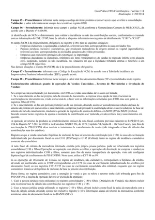 Guia Prático EFD-Contribuições – Versão 1.14
Atualização: 21/02/2014
Campo 05 – Preenchimento: informar neste campo o código do item (produtos e/ou serviços) a que se refere a consolidação.
Validação: o valor informado neste campo deve existir no registro 0200.
Campo 06 – Preenchimento: Informar neste campo o código NCM, conforme a Nomenclatura Comum do MERCOSUL, de
acordo com o Decreto nº 6.006/06.
A identificação do NCM é determinante para validar a incidência ou não das contribuições sociais, confrontando e cruzando
com as informações de CST, CFOP, base de cálculo e alíquotas informadas nos registros de detalhamento “C181” e “C185”
O campo NCM é de preenchimento obrigatório no registro C180, para as seguintes situações:
- Empresas industriais e equiparadas a industrial, referente aos itens correspondentes às suas atividades fins;
- Pessoas jurídicas, inclusive cooperativas, que produzam mercadorias de origem animal ou vegetal (agroindústria),
referente aos itens correspondentes às atividades geradoras de crédito presumido;
- Empresas que realizarem operações de exportação ou importação;
- Empresas atacadistas ou industriais, referentes aos itens representativos de vendas no mercado interno com alíquota
zero, suspensão, isenção ou não incidência, nas situações em que a legislação tributária atribua o benefício a um
código NCM específico.
Nas demais situações o Campo 06 (NCM) não é de preenchimento obrigatório.
Campo 07 - Preenchimento: informar com o Código de Exceção de NCM, de acordo com a Tabela de Incidência do
Imposto sobre Produtos Industrializados (TIPI), quando existir.
Campo 08 – Preenchimento: Informar neste campo o valor total dos documentos fiscais (NF-e) consolidados neste registro.
Esclarecimentos adicionais quanto às operações de Vendas Canceladas , Retorno de Mercadorias e Devolução de
Vendas:
Se a empresa está escriturando por documento, em C100, as vendas canceladas deve assim ser tratada:
1. Se o cancelamento se deu no próprio mês da emissão do documento, a empresa tem a opção de não relacionar na
escrituração este documento ou, vindo a relacioná-lo, o fazer com as informações solicitadas para C100, mas sem gerar os
registros filhos (C170);
2. Se o cancelamento se deu em período posterior ao de sua emissão, devendo assim ser considerado na redução da base de
cálculo do período em que ocorreu o cancelamento, a empresa pode proceder á escrituração destes valores redutores da base de
cálculo do mês do cancelamento, mediante a geração de registros de ajustes de débitos, em M220 (PIS) e M620 (Cofins),
fazendo constar nestes registros de ajustes o montante da contribuição a ser reduzida, em decorrência do(s) cancelamentos em
questão.
A operação de retorno de produtos ao estabelecimento emissor da nota fiscal, conforme previsão existente no RIPI/2010 (art.
234 do Decreto Nº 7.212, de 2010) e no Convênio SINIEF SN, de 1970 (Capítulo VI, Seção II – Da Nota Fiscal), para fins de
escrituração de PIS/COFINS deve receber o tratamento de cancelamento de venda (não integrando a base de cálculo das
contribuições nem dos créditos).
Registre-se que a venda cancelada é hipótese de exclusão da base de cálculo da contribuição (em C170, no caso de escrituração
individualizada por documento fiscal ou em C181 (PIS/Pasep) e C185 (Cofins)), tanto no regime de incidência cumulativo
como no não cumulativo.
A nota fiscal de entrada da mercadoria retornada, emitida pela própria pessoa jurídica, pode ser relacionada nos registros
consolidados C190 e filhos (Operações de aquisição com direito a crédito, e operações de devolução de compras e vendas) ou
nos registros individualizados C100 e filhos, somente para fins de maior transparência da apuração, visto não configurar
hipótese legal de creditamento de PIS/COFINS. Neste caso, utilize o CST 98 ou 99.
Já as operações de Devolução de Vendas, no regime de incidência não cumulativo, correspondem a hipóteses de crédito,
devendo ser escrituradas com os CFOP correspondentes em C170 (no caso de escrituração individualizada dos créditos por
documento fiscal) ou nos registros C191/C195 (no caso de escrituração consolidada dos créditos), enquanto que, no regime
cumulativo, tratam-se de hipótese de exclusão da base de cálculo da contribuição.
Dessa forma, no regime cumulativo, caso a operação de venda a que se refere o retorno tenha sido tributada para fins de
PIS/COFINS, a receita da operação deverá ser excluída da apuração:
1. Caso a pessoa jurídica esteja utilizando os registros consolidados C180 e filhos (Operações de Vendas), não deverá incluir
esta receita na base de cálculo das contribuições nos registros C181 e C185.
2. Caso a pessoa jurídica esteja utilizando os registros C100 e filhos, deverá incluir a nota fiscal de saída da mercadoria com a
base de cálculo zerada, devendo constar no respectivo registro C110 a informação acerca do retorno da mercadoria, conforme
consta no verso do documento fiscal ou do DANFE (NF-e).

 