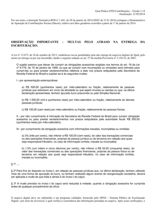 Guia Prático EFD-Contribuições – Versão 1.14
Atualização: 21/02/2014
Por seu turno, a Instrução Normativa RFB nº 1.441, de 20 de janeiro de 2014 (DOU de 21.01.2014) extinguiu o Demonstrativo
de Apuração de Contribuições Sociais (Dacon), relativo aos fatos geradores ocorridos a partir de 1º de janeiro de 2014.

OBSERVAÇÃO IMPORTANTE
ESCRITURAÇÃO:

–

MULTAS

PELO

ATRASO

NA

ENTREGA

DA

A Lei nº 12.873, de 24 de outubro de 2013, estabeleceu novas penalidades pela não entrega de arquivos digitais do Sped, pelo
atraso na entrega ou por sua inexatidão, dando a seguinte redação ao art. 57 da medida Provisória nº 2.158-35, de 2001:
O sujeito passivo que deixar de cumprir as obrigações acessórias exigidas nos termos do art. 16 da Lei
nº 9.779, de 19 de janeiro de 1999, ou que as cumprir com incorreções ou omissões será intimado para
cumpri-las ou para prestar esclarecimentos relativos a elas nos prazos estipulados pela Secretaria da
Receita Federal do Brasil e sujeitar-se-á às seguintes multas:
I - por apresentação extemporânea:
a) R$ 500,00 (quinhentos reais) por mês-calendário ou fração, relativamente às pessoas
jurídicas que estiverem em início de atividade ou que sejam imunes ou isentas ou que, na última
declaração apresentada, tenham apurado lucro presumido ou pelo Simples Nacional;
b) R$ 1.500,00 (mil e quinhentos reais) por mês-calendário ou fração, relativamente às demais
pessoas jurídicas;
c) R$ 100,00 (cem reais) por mês-calendário ou fração, relativamente às pessoas físicas.
II - por não cumprimento à intimação da Secretaria da Receita Federal do Brasil para cumprir obrigação
acessória ou para prestar esclarecimentos nos prazos estipulados pela autoridade fiscal: R$ 500,00
(quinhentos reais) por mês-calendário;
III - por cumprimento de obrigação acessória com informações inexatas, incompletas ou omitidas:
a) 3% (três por cento), não inferior a R$ 100,00 (cem reais), do valor das transações comerciais
ou das operações financeiras, próprias da pessoa jurídica ou de terceiros em relação aos quais
seja responsável tributário, no caso de informação omitida, inexata ou incompleta;
b) 1,5% (um inteiro e cinco décimos por cento), não inferior a R$ 50,00 (cinquenta reais), do
valor das transações comerciais ou das operações financeiras, próprias da pessoa física ou de
terceiros em relação aos quais seja responsável tributário, no caso de informação omitida,
inexata ou incompleta.
§ 1º ....
§ 2º Para fins do disposto no inciso I, em relação às pessoas jurídicas que, na última declaração, tenham utilizado
mais de uma forma de apuração do lucro, ou tenham realizado algum evento de reorganização societária, deverá
ser aplicada a multa de que trata a alínea b do inciso I do caput.
§ 3º A multa prevista no inciso I do caput será reduzida à metade, quando a obrigação acessória for cumprida
antes de qualquer procedimento de ofício

O arquivo digital deve ser submetido a um programa validador, fornecido pelo SPED – Sistema Público de Escrituração
Digital - por meio de download, o qual verifica a consistência das informações prestadas no arquivo. Após essas verificações, o

 
