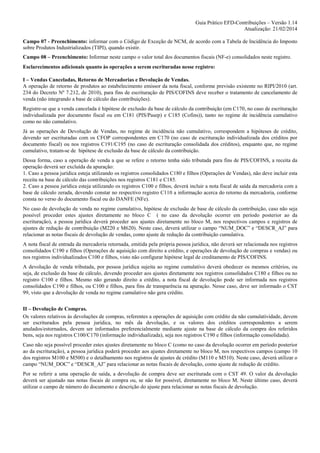 Guia Prático EFD-Contribuições – Versão 1.14
Atualização: 21/02/2014
Campo 07 - Preenchimento: informar com o Código de Exceção de NCM, de acordo com a Tabela de Incidência do Imposto
sobre Produtos Industrializados (TIPI), quando existir.
Campo 08 – Preenchimento: Informar neste campo o valor total dos documentos fiscais (NF-e) consolidados neste registro.
Esclarecimentos adicionais quanto às operações a serem escrituradas nesse registro:
I – Vendas Canceladas, Retorno de Mercadorias e Devolução de Vendas.
A operação de retorno de produtos ao estabelecimento emissor da nota fiscal, conforme previsão existente no RIPI/2010 (art.
234 do Decreto Nº 7.212, de 2010), para fins de escrituração de PIS/COFINS deve receber o tratamento de cancelamento de
venda (não integrando a base de cálculo das contribuições).
Registre-se que a venda cancelada é hipótese de exclusão da base de cálculo da contribuição (em C170, no caso de escrituração
individualizada por documento fiscal ou em C181 (PIS/Pasep) e C185 (Cofins)), tanto no regime de incidência cumulativo
como no não cumulativo.
Já as operações de Devolução de Vendas, no regime de incidência não cumulativo, correspondem a hipóteses de crédito,
devendo ser escrituradas com os CFOP correspondentes em C170 (no caso de escrituração individualizada dos créditos por
documento fiscal) ou nos registros C191/C195 (no caso de escrituração consolidada dos créditos), enquanto que, no regime
cumulativo, tratam-se de hipótese de exclusão da base de cálculo da contribuição.
Dessa forma, caso a operação de venda a que se refere o retorno tenha sido tributada para fins de PIS/COFINS, a receita da
operação deverá ser excluída da apuração:
1. Caso a pessoa jurídica esteja utilizando os registros consolidados C180 e filhos (Operações de Vendas), não deve incluir esta
receita na base de cálculo das contribuições nos registros C181 e C185.
2. Caso a pessoa jurídica esteja utilizando os registros C100 e filhos, deverá incluir a nota fiscal de saída da mercadoria com a
base de cálculo zerada, devendo constar no respectivo registro C110 a informação acerca do retorno da mercadoria, conforme
consta no verso do documento fiscal ou do DANFE (NFe).
No caso de devolução de venda no regime cumulativo, hipótese de exclusão de base de cálculo da contribuição, caso não seja
possível proceder estes ajustes diretamente no bloco C ( no caso da devolução ocorrer em período posterior ao da
escrituração), a pessoa jurídica deverá proceder aos ajustes diretamente no bloco M, nos respectivos campos e registros de
ajustes de redução de contribuição (M220 e M620). Neste caso, deverá utilizar o campo “NUM_DOC” e “DESCR_AJ” para
relacionar as notas fiscais de devolução de vendas, como ajuste de redução da contribuição cumulativa.
A nota fiscal de entrada da mercadoria retornada, emitida pela própria pessoa jurídica, não deverá ser relacionada nos registros
consolidados C190 e filhos (Operações de aquisição com direito a crédito, e operações de devolução de compras e vendas) ou
nos registros individualizados C100 e filhos, visto não configurar hipótese legal de creditamento de PIS/COFINS.
A devolução de venda tributada, por pessoa jurídica sujeita ao regime cumulativo deverá obedecer os mesmos critérios, ou
seja, de exclusão da base de cálculo, devendo proceder aos ajustes diretamente nos registros consolidados C180 e filhos ou no
registro C100 e filhos. Mesmo não gerando direito a crédito, a nota fiscal de devolução pode ser informada nos registros
consolidados C190 e filhos, ou C100 e filhos, para fins de transparência na apuração. Nesse caso, deve ser informado o CST
99, visto que a devolução de venda no regime cumulativo não gera crédito.
II – Devolução de Compras.
Os valores relativos às devoluções de compras, referentes a operações de aquisição com crédito da não cumulatividade, devem
ser escriturados pela pessoa jurídica, no mês da devolução, e os valores dos créditos correspondentes a serem
anulados/estornados, devem ser informados preferencialmente mediante ajuste na base de cálculo da compra dos referidos
bens, seja nos registros C100/C170 (informação individualizada), seja nos registros C190 e filhos (informação consolidada).
Caso não seja possível proceder estes ajustes diretamente no bloco C (como no caso da devolução ocorrer em período posterior
ao da escrituração), a pessoa jurídica poderá proceder aos ajustes diretamente no bloco M, nos respectivos campos (campo 10
dos registros M100 e M500) e o detalhamento nos registros de ajustes de crédito (M110 e M510). Neste caso, deverá utilizar o
campo “NUM_DOC” e “DESCR_AJ” para relacionar as notas fiscais de devolução, como ajuste de redução de crédito.
Por se referir a uma operação de saída, a devolução de compra deve ser escriturada com o CST 49. O valor da devolução
deverá ser ajustado nas notas fiscais de compra ou, se não for possível, diretamente no bloco M. Neste último caso, deverá
utilizar o campo de número do documento e descrição do ajuste para relacionar as notas fiscais de devolução.

 
