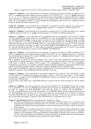 Guia Prático EFD – Versão 2.0.7
Atualização: dezembro de 2011
Quando o campo DT_E_S ou DT_A_P não for informado, é utilizada a data constante no campo DT_DOC.
Campo 07 - Validação: o valor informado deve corresponder ao somatório do campo VL_ICMS dos registros C197 e
D197, se o terceiro caractere do código de ajuste dos registros C197 ou D197 for ‘0’, ‘1’ ou ‘2’ e o quarto caractere for
‘0’, “3”, “4” ou “5”. Devem ser considerados os documentos fiscais compreendidos no período informado no registro
E100, analisando-se as datas informadas no campo DT_E_S do registro C100, exceto se COD_SIT do registro C100 for
igual a ‘01’ (extemporâneo) ou igual a ‘07’ (NF Complementar extemporânea), cujo valor deve ser somado no primeiro
período de apuração informado no registro E100.
Campo 08 - Validação: o valor informado deve corresponder ao somatório dos valores constantes dos registros E111,
quando o terceiro caractere for igual a ‘0’ e o quarto caractere for igual a ‘2’, do COD_AJ_APUR do registro E111.
Campo 09 - Validação: o valor informado deve corresponder ao somatório do VL_AJ_APUR dos registros E111, quando
o terceiro caractere for igual a ‘0’ e o quarto caractere for igual a ‘3’, do COD_AJ_APUR do registro E111.
Campo 11 - Validação: o valor informado deve ser preenchido com base na expressão: soma do total de débitos
(VL_TOT_DEBITOS) com total de ajustes (VL_AJ_DEBITOS +VL_TOT_AJ_DEBITOS) com total de estorno de crédito
(VL_ESTORNOS_CRED) menos a soma do total de créditos (VL_TOT_CREDITOS) com total de ajuste de créditos
(VL_,AJ_CREDITOS + VL_TOT_AJ_CREDITOS) com total de estorno de débito (VL_ESTORNOS_DEB) com saldo
credor do período anterior (VL_SLD_CREDOR_ANT). Se o valor da expressão for maior ou igual a “0” (zero), então este
valor deve ser informado neste campo e o campo 14 (VL_SLD_CREDOR_TRANSPORTAR) deve ser igual a “0” (zero).
Se o valor da expressão for menor que “0” (zero), então este campo deve ser preenchido com “0” (zero) e o valor absoluto
da expressão deve ser informado no campo VL_SLD_CREDOR_TRANSPORTAR.
Campo 12 - Validação: o valor informado deve corresponder ao somatório do campo VL_ICMS dos registros C197 e
D197, se o terceiro caractere do código de ajuste do registro C197 ou D197, for ‘6’ e o quarto caractere for ‘0’, somado ao
valor total informado nos registros E111, quando o terceiro caractere for igual a ‘0’ e o quarto caractere for igual a ‘4’, do
campo COD_AJ_APUR do registro E111.
Para o somatório do campo VL_ICMS dos registros C197 e D197 devem ser considerados os documentos fiscais
compreendidos no período informado no registro E100, comparando com a data informada no campo DT_E_S do registro
C100, exceto se COD_SIT do registro C100 for igual a ‘01’ (extemporâneo) ou igual a ‘07’ (NF Complementar
extemporânea), cujo valor deve ser somado no primeiro período de apuração informado no registro E100, quando houver
mais de um período de apuração. Quando o campo DT_E_S não for informado, utilizar o campo DT_DOC.
Neste campo são informados os valores que, segundo a legislação da UF, devam ser tratados como “Dedução do imposto”,
ainda que no campo VL_SLD_APURADO tenha como resultado o valor zero.
Campo 13 – Validação: o valor informado deve corresponder à diferença entre o campo VL_SLD_APURADO e o campo
VL_TOT_DED. Se o resultado dessa operação for negativo, informe o valor zero neste campo, e o valor absoluto
correspondente no campo VL_SLD_CREDOR_TRANSPORTAR. Verificar se a legislação da UF permite que dedução
seja maior que o saldo devedor.
O valor da soma deste campo com o campo DEB_ESP deve ser igual à soma dos valores do campo VL_OR do registro
E116.
Campo 14 – Validação: se o valor da expressão: soma do total de débitos (VL_TOT_DEBITOS) com total de ajustes
(VL_AJ_DEBITOS + VL_TOT_AJ_DEBITOS) com total de estorno de crédito (VL_ESTORNOS_CRED) menos a soma
do total de créditos (VL_TOT_CREDITOS) com total de ajuste de créditos (VL_AJ_CREDITOS +
VL_TOT_AJ_CREDITOS) com total de estorno de débito (VL_ESTORNOS_DEB) com saldo credor do período anterior
(VL_SLD_CREDOR_ANT) for maior que “0” (zero), este campo deve ser preenchido com “0” (zero) e o campo 11
(VL_SLD_APURADO) deve ser igual ao valor do resultado. Se for menor que “0” (zero), o valor absoluto do resultado
deve ser informado neste campo e o campo VL_SLD_APURADO deve ser informado com “0” (zero).
Campo 15 – Preenchimento: Informar o correspondente ao somatório dos valores:
a) de ICMS correspondentes aos documentos fiscais extemporâneos (COD_SIT igual a “01”) e das notas fiscais
complementares extemporâneas (COD_SIT igual a “07”). No PVA, estes valores podem ser verificados no resumo
do Relatório dos Registros Fiscais de Documentos de Saídas (totalização por CST_ICMS e CFOP), constante das
últimas páginas.
b) de ajustes do campo VL_ICMS dos registros C197 e D197, se o terceiro caractere do código informado no campo
COD_AJ do registro C197 for igual a “7” (débitos especiais) e o quarto caractere for igual a “0” ou “2” (operações
próprias ou outras apurações) referente aos documentos compreendidos no período a que se refere a escrituração.
No PVA, estes valores podem ser verificados no resumo do Relatório dos Registros Fiscais de Documentos de
Saídas e de Entradas (totalização dos ajustes constante das últimas páginas); e
Página 117 de 174
 