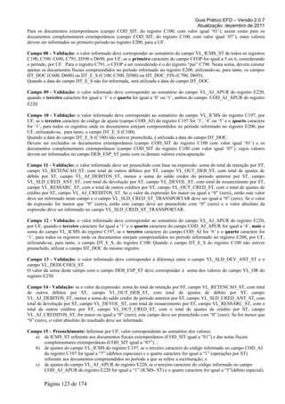 Guia Prático EFD – Versão 2.0.7
Atualização: dezembro de 2011
Para os documentos extemporâneos (campo COD_SIT, do registro C100, com valor igual ‘01’), assim como para os
documentos complementares extemporâneos (campo COD_SIT, do registro C100, com valor igual ‘07’), estes valores
devem ser informados no primeiro período no registro E200, para a UF.
Campo 08 – Validação: o valor informado deve corresponder ao somatório do campo VL_ICMS_ST de todos os registros
C190, C590, C690, C791, D590 e D690, por UF, se o primeiro caractere do campo CFOP for igual a 5 ou 6, considerando
o período, por UF. Para o registro C791, o CFOP a ser considerado é o do registro “pai” C790. Nesta soma, devem constar
apenas os documentos fiscais compreendidos no período informado no registro E200, utilizando-se, para tanto, os campos
DT_DOC (C600, D600) ou DT_E_S (C100, C500, D500) ou DT_DOC_FIN (C700, D695).
Quando a data do campo DT_E_S não for informada, será utilizada a data do campo DT_DOC.
Campo 09 - Validação: o valor informado deve corresponder ao somatório do campo VL_AJ_APUR do registro E220,
quando o terceiro caractere for igual a ‘1’ e o quarto for igual a ‘0’ ou ‘1’, ambos do campo COD_AJ_APUR do registro
E220.
Campo 10 - Validação: o valor informado deve corresponder ao somatório do campo VL_ICMS do registro C197, por
UF, se o terceiro caractere do código de ajuste (campo COD_AJ) do registro C197 for ‘3’, ‘4’ ou ‘5’ e o quarto caractere
for ‘1’, para todos os registros onde os documentos estejam compreendidos no período informado no registro E200, por
UF, utilizando-se, para tanto, o campo DT_E_S (C100).
Quando a data do campo DT_E_S (C100) não estiver preenchida, é utilizada a data do campo DT_DOC.
Devem ser excluídos os documentos extemporâneos (campo COD_SIT do registro C100 com valor igual ‘01’) e os
documentos complementares extemporâneos (campo COD_SIT do registro C100 com valor igual ‘07’), cujos valores
devem ser informados no campo DEB_ESP_ST junto com os demais valores extra-apuração.
Campo 11 - Validação: o valor informado deve ser preenchido com base na expressão: soma do total de retenção por ST,
campo VL_RETENCAO_ST, com total de outros débitos por ST, campo VL_OUT_DEB_ST, com total de ajustes de
débito por ST, campo VL_AJ_DEBITOS_ST, menos a soma do saldo credor do período anterior por ST, campo
VL_SLD_CRED_ANT_ST, com total de devolução por ST, campo VL_DEVOL_ST, com total de ressarcimento por ST,
campo VL_RESSARC_ST, com o total de outros créditos por ST, campo VL_OUT_CRED_ST, com o total de ajustes de
crédito por ST, campo VL_AJ_CREDITOS_ST. Se o valor da expressão for maior ou igual a “0” (zero), então este valor
deve ser informado neste campo e o campo VL_SLD_CRED_ST_TRANSPORTAR deve ser igual a “0” (zero). Se o valor
da expressão for menor que “0” (zero), então este campo deve ser preenchido com “0” (zero) e o valor absoluto da
expressão deve ser informado no campo VL_SLD_CRED_ST_TRANSPORTAR.
Campo 12 - Validação: o valor informado deve corresponder ao somatório do campo VL_AJ_APUR do registro E220,
por UF, quando o terceiro caractere for igual a ‘1’ e o quarto caractere do campo COD_AJ_APUR for igual a ‘4’, mais a
soma do campo VL_ICMS do registro C197, se o terceiro caractere do campo COD_AJ for ‘6’ e o quarto caractere for
‘1’, para todos os registros onde os documentos estejam compreendidos no período informado no registro E200, por UF,
utilizando-se, para tanto, o campo DT_E_S, do registro C100. Quando o campo DT_E_S do registro C100 não estiver
preenchido, utilizar o campo DT_DOC do mesmo registro.
Campo 13 - Validação: o valor informado deve corresponder à diferença entre o campo VL_SLD_DEV_ANT_ST e o
campo VL_DEDUCOES_ST.
O valor da soma deste campo com o campo DEB_ESP_ST deve corresponder à soma dos valores do campo VL_OR do
registro E250.
Campo 14 - Validação: se o valor da expressão: soma do total de retenção por ST, campo VL_RETENCAO_ST, com total
de outros débitos por ST, campo VL_OUT_DEB_ST, com total de ajustes de débito por ST, campo
VL_AJ_DEBITOS_ST, menos a soma do saldo credor do período anterior por ST, campo VL_SLD_CRED_ANT_ST, com
total de devolução por ST, campo VL_DEVOL_ST, com total de ressarcimento por ST, campo VL_RESSARC_ST, com o
total de outros créditos por ST, campo VL_OUT_CRED_ST, com o total de ajustes de crédito por ST, campo
VL_AJ_CREDITOS_ST, for maior ou igual a “0” (zero), este campo deve ser preenchido com “0” (zero). Se for menor que
“0” (zero), o valor absoluto do resultado deve ser informado.
Campo 15 – Preenchimento: Informar por UF, valor correspondente ao somatório dos valores:
a) de ICMS_ST referente aos documentos fiscais extemporâneos (COD_SIT igual a “01”) e das notas fiscais
complementares extemporâneas (COD_SIT igual a “07”). ;
b) de ajustes do campo VL_ICMS do registro C197, se o terceiro caractere do código informado no campo COD_AJ
do registro C197 for igual a “7” (débitos especiais) e o quarto caractere for igual a “1” (operações por ST)
referente aos documentos compreendidos no período a que se refere a escrituração; e
c) de ajustes do campo VL_AJ_APUR do registro E220, se o terceiro caractere do código informado no campo
COD_AJ_APUR do registro E220 for igual a “1” (ICMS- ST) e o quarto caractere for igual a “5”(débito especial).
Página 123 de 174
 