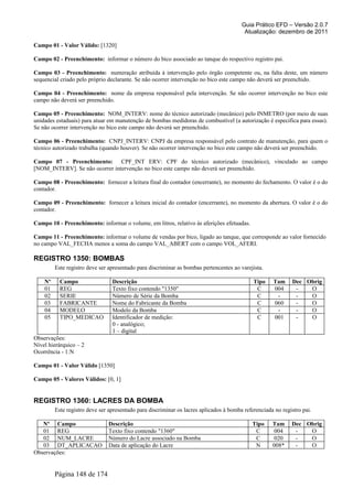 Guia Prático EFD – Versão 2.0.7
Atualização: dezembro de 2011
Campo 01 - Valor Válido: [1320]
Campo 02 - Preenchimento: informar o número do bico associado ao tanque do respectivo registro pai.
Campo 03 - Preenchimento: numeração atribuída à intervenção pelo órgão competente ou, na falta deste, um número
sequencial criado pelo próprio declarante. Se não ocorrer intervenção no bico este campo não deverá ser preenchido.
Campo 04 - Preenchimento: nome da empresa responsável pela intervenção. Se não ocorrer intervenção no bico este
campo não deverá ser preenchido.
Campo 05 - Preenchimento: NOM_INTERV: nome do técnico autorizado (mecânico) pelo INMETRO (por meio de suas
unidades estaduais) para atuar em manutenção de bombas medidoras de combustível (a autorização é especifica para essas).
Se não ocorrer intervenção no bico este campo não deverá ser preenchido.
Campo 06 - Preenchimento: CNPJ_INTERV: CNPJ da empresa responsável pelo contrato de manutenção, para quem o
técnico autorizado trabalha (quando houver). Se não ocorrer intervenção no bico este campo não deverá ser preenchido.
Campo 07 - Preenchimento: CPF_INT ERV: CPF do técnico autorizado (mecânico), vinculado ao campo
[NOM_INTERV]. Se não ocorrer intervenção no bico este campo não deverá ser preenchido.
Campo 08 - Preenchimento: fornecer a leitura final do contador (encerrante), no momento do fechamento. O valor é o do
contador.
Campo 09 - Preenchimento: fornecer a leitura inicial do contador (encerrante), no momento da abertura. O valor é o do
contador.
Campo 10 - Preenchimento: informar o volume, em litros, relativo às aferições efetuadas.
Campo 11 - Preenchimento: informar o volume de vendas por bico, ligado ao tanque, que corresponde ao valor fornecido
no campo VAL_FECHA menos a soma do campo VAL_ABERT com o campo VOL_AFERI.
REGISTRO 1350: BOMBAS
Este registro deve ser apresentado para discriminar as bombas pertencentes ao varejista.
Nº Campo Descrição Tipo Tam Dec Obrig
01 REG Texto fixo contendo "1350" C 004 - O
02 SERIE Número de Série da Bomba C - - O
03 FABRICANTE Nome do Fabricante da Bomba C 060 - O
04 MODELO Modelo da Bomba C - - O
05 TIPO_MEDICAO Identificador de medição:
0 - analógico;
1 – digital
C 001 - O
Observações:
Nível hierárquico – 2
Ocorrência - 1:N
Campo 01 - Valor Válido [1350]
Campo 05 - Valores Válidos: [0, 1]
REGISTRO 1360: LACRES DA BOMBA
Este registro deve ser apresentado para discriminar os lacres aplicados à bomba referenciada no registro pai.
Nº Campo Descrição Tipo Tam Dec Obrig
01 REG Texto fixo contendo "1360" C 004 - O
02 NUM_LACRE Número do Lacre associado na Bomba C 020 - O
03 DT_APLICACAO Data de aplicação do Lacre N 008* - O
Observações:
Página 148 de 174
 