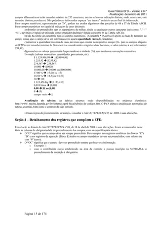 Guia Prático EFD – Versão 2.0.7
Atualização: dezembro de 2011
campos alfanuméricos terão tamanho máximo de 255 caracteres, exceto se houver indicação distinta, onde, neste caso, este
tamanho distinto prevalecerá. Não poderão ser informados espaços “em branco” no início ou ao final da informação.
Para campos numéricos, representados por "N", podem ser usados algarismos das posições de 48 a 57 da Tabela ASCII.
Para campos numéricos nos quais há indicação de casas decimais:
a) deverão ser preenchidos sem os separadores de milhar, sinais ou quaisquer outros caracteres (tais como: "." "-"
"%"), devendo a vírgula ser utilizada como separador decimal (vírgula: caractere 44 da Tabela ASCII);
b) não há limite de caracteres para os campos numéricos. O caractere * (Asterisco) aposto ao lado do tamanho do
campo indica que o campo deve ser informado com aquela quantidade exata de caracteres;
c) observar a quantidade máxima de casas decimais que constar no respectivo campo (Ex. para os campos alíquota
de ICMS com tamanho máximo de 06 caracteres considerando a vírgula e duas decimais, o valor máximo a ser informado é
999,99);
d) preencher os valores percentuais desprezando-se o símbolo (%), sem nenhuma convenção matemática.
Exemplo (valores monetários, quantidades, percentuais, etc):
$ 1.129.998,99  |1129998,99|
1.255,42  |1255,42|
234,567  |234,567|
10.000  |10000|
10.000,00  |10000| ou |10000,00|
17,00 %  |17,00| ou |17|
18,50 %  |18,5| ou |18,50|
30  |30|
1.123,456 Kg  |1123,456|
0,010 litros  |0,010|
0,00  |0| ou |0,00|
0  |0|
campo vazio  ||
Atualização de tabelas: As tabelas externas estão disponibilizadas no endereço eletrônico:
http://www1.receita.fazenda.gov.br/sistemas/sped-fiscal/tabelas-de-codigos.htm. O PVA efetua a atualização automática de
tabelas externas, bem como o controle de suas versões.
Demais regras de preenchimento de campo, consultar o Ato COTEPE/ICMS 09 de 2008 e suas alterações.
Seção 4 – Detalhamento dos registros que compõem a EFD.
Em relação ao leiaute do Ato COTEPE/ICMS nº 09, de 18 de abril de 2008 e suas alterações, foram acrescentadas neste
Guia as colunas de obrigatoriedade de preenchimento dos campos, com as especificações abaixo:
 O “O” significa que o campo deve ser sempre preenchido. Por exemplo: nos registros analíticos dos blocos “C”e
“D” e nos registros de apuração (Bloco E) todos os campos numéricos devem ser preenchidos, com valores ou
com “0” (zero);
 O “OC” significa que o campo deve ser preenchido sempre que houver a informação.
o Exemplo 1:
o caso o contribuinte esteja estabelecido na área de controle e possua inscrição na SUFRAMA, o
preenchimento da inscrição é obrigatório.
Página 15 de 174
 