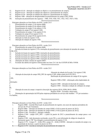 Guia Prático EFD – Versão 2.0.7
Atualização: dezembro de 2011
12. Registro G110 – alteração na redação no objetivo e no preenchimento de campos;
13. Registro G125 – alteração na redação dos objetivos e preenchimento de campos;
14. Registro G130 – alteração na redação dos objetivos e preenchimento de campos;
15. Registro 1400 – alteração de obrigatoriedade de preenchimento do campo COD_ITEM;
16. Instruções de preenchimento dos registros – 1900, 1910, 1920, 1921, 1922, 1923, 1925 e 1926.
Xxxxxxxxxxxxxxxxxxxxx
Principais alterações no Guia Prático da EFD - versão 2.0.3
1. Preenchimento do campo 11 do registro 0000;
2. Preenchimento do campo 03 do registro 0300;
3. Preenchimento do campo 21 do registro C170;
4. Validação do campo 07 do registro C490;
5. Preenchimento do campo 15 do registro E110;
6. Validação do campo 03 do registro G125;
7. Preenchimento do campo 04 do registro G125;
8. Alteração no título do registro 1110;
9. Alteração de redação do registro 1920.
Xxxxxxxxxxxxxxxxxxxxx
Principais alterações no Guia Prático da EFD - versão 2.0.4
10. Preenchimento do campo 03 do registro 0600;
11. Inclusão do leiaute do registro C116 e instruções de preenchimento com alteração do tamanho do campo
NUM_CFE;
12. Inclusão do leiaute do registro C800 e instruções de preenchimento;
13. Inclusão do leiaute do registro C850 e instruções de preenchimento;
14. Inclusão do leiaute do registro C860 e instruções de preenchimento;
15. Inclusão do leiaute do registro C890 e instruções de preenchimento;
16. Alterações de título e leiaute do registro D697;
17. Exclusão das tabelas de registros referenciadas nos itens 2.6.1 do Ato COTEPE ICMS nº 09/08.
Xxxxxxxxxxxxxxxxxxxxx
Principais alterações no Guia Prático da EFD - versão 2.0.5
1. Alteração da redação da Exceção 2 do registro C100;
2. Alteração de descrição do campo IND_FRT do registro C100, válida a partir de 01/01/2012;
3. Ratificação do preenchimento do campo 02 do registro
C420;
4. Registro C800 e C860 – informação sobre duplicidades de
informação;
5. Registro C800 – alteração de descrição de campos;
6. Registro C860 – Alterada a redação da validação do campo
04;
7. Alteração de nome de campo e respectiva descrição dos registros D510, D590, D610 e D690;
8. Registro D590 – Excluída a observação;
9. Orientações de apresentação da EFD pelas empresas prestadoras de serviços não medidos – TV por assinatura –
Via Satélite;
Xxxxxxxxxxxxxxxxxxxxx
Principais alterações no Guia Prático da EFD - versão 2.0.6
1. Registro 0000 – inserida Observação de preenchimento do registro, nos casos de empresas prestadoras de
serviços de TV por Assinatura;
2. Registro 0005 – alteração do tamanho do campo FONE e FAX (a partir de janeiro de 2012);
3. Registro 0100 – alteração do tamanho do campo FONE e FAX (a partir de janeiro de 2012);
4. Registro C100 – Exceção 4 – alterada a redação;
5. Registro C100 – campo CHV_NFE – a partir de janeiro de 2012 o preenchimento do campo passa a ser
obrigatório;
6. Registro C100 – todo documento escriturado, exceto NF-e, com informação de código de situação de
documento igual a “08” fica obrigado ao preenchimento do registro C110;
7. Registro C170 – Campo 27 – ALIQ_PIS e campo 33 – ALIQ_COFINS – alteração no tamanho do campo e na
quantidade de decimais a partir de janeiro de 2012;
8. Registro C170 – inserida as instruções de preenchimento do campo 13;
Página 173 de 174
 