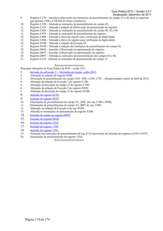Guia Prático EFD – Versão 2.0.7
Atualização: dezembro de 2011
9. Registro C170 – inserida a observação nas instruções de preenchimento do campo 25 a 36, para as empresas
que apuram o PIS e COFINS de forma cumulativa;
10. Registro C190 – Alterada as instruções de preenchimento do campo 05;
11. Registro C195 – Alterada a redação da Observação da apresentação do registro;
12. Registro C420 – Alterada as instruções de preenchimento do campo 02, 03 e 04;
13. Registro C470 – Alterada as instruções de preenchimento do registro;
14. Registro C800 – Alterada a chave do registro para verificação de duplicidade;
15. Registro C860 – Alterada a chave do registro para verificação de duplicidade;
16. Registro D100 – Alterada a redação da Exceção 05;
17. Registro D100 – Alterada a redação das instruções de preenchimento do campo 03;
18. Registro D696 – Inserida a Observação na apresentação do registro;
19. Registro D697 – Inserida a Observação na apresentação do registro;
20. Registro D697 – Alterada as instruções de preenchimento dos campos 03 e 04;
21. Registro E110 - Alterada as instruções de preenchimento do campo 15.
Xxxxxxxxxxxxxxxxxxxxx
Principais alterações no Guia Prático da EFD - versão 2.0.7
1. Inclusão da sub-seção 3 – Alterações no leiaute –julho 2012;
2. Alteração na redação do registro 0200;
3. Orientação de preenchimento do campo CHV_NFE e CHV_CTE – obrigatoriedade a partir de abril de 2012;
4. Alteração da redação da Exceção 7 do registro C100;
5. Alteração da descrição do campo 13 do registro C100;
6. Alteração da redação da Exceção 5 do registro D100;
7. Alteração da descrição do campo 13 do registro D100;
8. Inclusão do registro D195;
9. Inclusão do registro D197;
10. Orientações de preenchimento do campo VL_DOC dos reg. C500 e D500;
11. Orientações de preenchimento do campo VL_BRT do reg. C405;
12. Alteração na redação da Exceção 4 do reg. D100;
13. Alterada as orientações de apresentação do registro E200;
14. Inclusão de campo no registro H005;
15. Inclusão do registro H020;
16. Inclusão do registro 1010;
17. Inclusão do registro 1390;
18. Inclusão do registro 1391;
19. Alteração nas instruções de preenchimento do reg. E110 decorrente da inclusão dos registros D195 e D197;
20. Orientações de preenchimento do registro 1310.
Xxxxxxxxxxxxxxxxxxxxx
Página 174 de 174
 