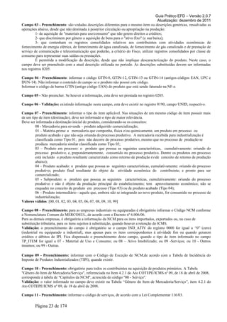 Guia Prático EFD – Versão 2.0.7
Atualização: dezembro de 2011
Campo 03 - Preenchimento: são vedadas descrições diferentes para o mesmo item ou descrições genéricas, ressalvadas as
operações abaixo, desde que não destinada à posterior circulação ou apropriação na produção:
1- de aquisição de "materiais para uso/consumo" que não gerem direitos a créditos;
2- que discriminem por gênero a aquisição de bens para o "ativo fixo" (e sua baixa);
3- que contenham os registros consolidados relativos aos contribuintes com atividades econômicas de
fornecimento de energia elétrica, de fornecimento de água canalizada, de fornecimento de gás canalizado e de prestação de
serviço de comunicação e telecomunicação que poderão, a critério do Fisco, utilizar registros consolidados por classe de
consumo para representar suas saídas ou prestações.
É permitida a modificação da descrição, desde que não implique descaracterização do produto. Neste caso, o
campo deve ser preenchido com a atual descrição utilizada no período. As descrições substituídas devem ser informadas
nos registros 0205.
Campo 04 - Preenchimento: informar o código GTIN-8, GTIN-12, GTIN-13 ou GTIN-14 (antigos códigos EAN, UPC e
DUN-14). Não informar o conteúdo do campo se o produto não possui este código.
Informar o código de barras GTIN (antigo código EAN) do produto que está sendo faturado na NF-e.
Campo 05 - Não preencher. Se houver a informação, esta deve ser prestada no registro 0205.
Campo 06 - Validação: existindo informação neste campo, esta deve existir no registro 0190, campo UNID, respectivo.
Campo 07 - Preenchimento: informar o tipo do item aplicável. Nas situações de um mesmo código de item possuir mais
de um tipo de item (destinação), deve ser informado o tipo de maior relevância.
Deve ser informada a destinação inicial do produto, considerando-se os conceitos:
00 - Mercadoria para revenda – produto adquirido comercialização;
01 – Matéria-prima: a mercadoria que componha, física e/ou quimicamente, um produto em processo ou
produto acabado e que não seja oriunda do processo produtivo. A mercadoria recebida para industrialização é
classificada como Tipo 01, pois não decorre do processo produtivo, mesmo que no processo de produção se
produza mercadoria similar classificada como Tipo 03;
03 – Produto em processo: o produto que possua as seguintes características, cumulativamente: oriundo do
processo produtivo; e, preponderantemente, consumido no processo produtivo. Dentre os produtos em processo
está incluído o produto resultante caracterizado como retorno de produção (vide conceito de retorno de produção
abaixo);
04 – Produto acabado: o produto que possua as seguintes características, cumulativamente: oriundo do processo
produtivo; produto final resultante do objeto da atividade econômica do contribuinte; e pronto para ser
comercializado;
05 - Subproduto: o produto que possua as seguintes características, cumulativamente: oriundo do processo
produtivo e não é objeto da produção principal do estabelecimento; tem aproveitamento econômico; não se
enquadre no conceito de produto em processo (Tipo 03) ou de produto acabado (Tipo 04);
06 – Produto intermediário - aquele que, embora não se integrando ao novo produto, for consumido no processo de
industrialização;
Valores válidos: [00, 01, 02, 03, 04, 05, 06, 07, 08, 09, 10, 99]
Campo 08 – Preenchimento: para as empresas industriais ou equiparadas é obrigatório informar o Código NCM conforme
a Nomenclatura Comum do MERCOSUL, de acordo com o Decreto nº 6.006/06.
Para as demais empresas, é obrigatória a informação da NCM para os itens importados, exportados ou, no caso de
substituição tributária, para os itens sujeitos à substituição, quando houver a retenção do ICMS.
Validação: o preenchimento do campo é obrigatório se o campo IND_ATIV do registro 0000 for igual a “0” (zero)
(industrial ou equiparado a industrial), mas apenas para os itens correspondentes à atividade fim ou quando gerarem
créditos e débitos de IPI. Fica dispensado o preenchimento deste campo, quando o tipo de item informado no campo
TP_ITEM for igual a 07 - Material de Uso e Consumo; ou 08 – Ativo Imobilizado; ou 09 -Serviços; ou 10 - Outros
insumos; ou 99 - Outras.
Campo 09 - Preenchimento: informar com o Código de Exceção de NCM,de acordo com a Tabela de Incidência do
Imposto de Produtos Industrializados (TIPI), quando existir.
Campo 10 - Preenchimento: obrigatório para todos os contribuintes na aquisição de produtos primários. A Tabela
"Gênero do Item de Mercadoria/Serviço", referenciada no Item 4.2.1 do Ato COTEPE/ICMS nº 09, de 18 de abril de 2008,
corresponde à tabela de "Capítulos da NCM", acrescida do código "00 - Serviço".
Validação: o valor informado no campo deve existir na Tabela “Gênero do Item de Mercadoria/Serviço”, item 4.2.1 do
Ato COTEPE/ICMS nº 09, de 18 de abril de 2008.
Campo 11 - Preenchimento: informar o código de serviços, de acordo com a Lei Complementar 116/03.
Página 23 de 174
 