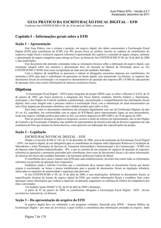 Guia Prático EFD – Versão 2.0.7
Atualização: dezembro de 2011
GUIA PRÁTICO DA ESCRITURAÇÃO FISCAL DIGITAL – EFD
Conforme Ato COTEPE/ICMS nº 09, de 18 de abril de 2008 e alterações.
Capítulo I – Informações gerais sobre a EFD
Seção 1 – Apresentação
Este Guia Prático visa a orientar a geração, em arquivo digital, dos dados concernentes à Escrituração Fiscal
Digital (EFD) pelo contribuinte do ICMS e/ou IPI, pessoa física ou jurídica, inscrito no cadastro de contribuintes do
respectivo órgão fiscal e esclarecer aspectos referentes à apresentação dos registros e conteúdo de alguns campos, estrutura
e apresentação do arquivo magnético para entrega ao Fisco, na forma do Ato COTEPE/ICMS Nº 09, de 18 de abril de 2008
e suas atualizações.
Este documento não pretende contemplar todas as orientações técnicas sobre a elaboração do arquivo digital, cuja
orientação integral sobre sua estrutura e apresentação deve ser buscada no Manual de Orientação anexo ao Ato
COTEPE/ICMS nº 09/08, bem como na legislação de cada uma das unidades federadas.
Com o objetivo de simplificar os processos e reduzir as obrigações acessórias impostas aos contribuintes, foi
instituída a EFD, pela qual o contribuinte irá apresentar na forma digital, com transmissão via Internet, os registros dos
documentos fiscais da escrituração e os respectivos demonstrativos de apuração dos impostos IPI e ICMS de cada período
de apuração, bem como outras informações de interesse econômico-fiscais.
Objetivos
A Escrituração Fiscal Digital – EFD é parte integrante do projeto SPED a que se refere o Decreto nº 6.022, de 22
de janeiro de 2007, que busca promover a integração dos fiscos federal, estaduais, Distrito Federal e, futuramente,
municipais, e dos Órgãos de Controle mediante a padronização, racionalização e compartilhamento das informações fiscais
digitais, bem como integrar todo o processo relativo à escrituração fiscal, com a substituição do atual documentário em
meio físico (papel) por documento eletrônico com validade jurídica para todos os fins.
Para tanto, todos os documentos eletrônicos são assinados digitalmente com uso de Certificados Digitais, do tipo
A1 ou A3, expedidos, em conformidade com as regras do ICP-Brasil, pelos representantes legais ou seus procuradores,
tendo este arquivo validade jurídica para todos os fins, nos termos dispostos na MP-2200-2, de 24 de agosto de 2001.
Para ser possível alcançar os objetivos propostos, ocorreu a união de esforços de representantes, não só dos Órgãos
de Controle e de Fiscalização Tributária, mas também de representantes da iniciativa privada de diversos segmentos da vida
econômica do País que atuaram de forma decisiva, como parceiros na elaboração das especificações do projeto.
Seção 2 – Legislação
ESCRITURAÇÃO FISCAL DIGITAL – EFD
Dispõe o Convênio ICMS nº 143, de 15 de dezembro de 2006, acerca da instituição da Escrituração Fiscal Digital
– EFD - em arquivo digital, de uso obrigatório para os contribuintes do Imposto sobre Operações Relativas à Circulação de
Mercadorias e sobre Prestações de Serviços de Transporte Interestadual e Intermunicipal e de Comunicação – ICMS e/ou
do Imposto sobre Produtos Industrializados – IPI - e que se constitui de um conjunto de registros de apuração de impostos,
referentes às operações e prestações praticadas pelo contribuinte, bem como de documentos fiscais e de outras informações
de interesse dos fiscos das unidades federadas e da Secretaria da Receita Federal do Brasil.
O contribuinte deve gerar e manter uma EFD para cada estabelecimento, devendo esta conter todas as informações
referentes aos períodos de apuração do(s) imposto(s).
Estabelece ainda o referido Convênio que o contribuinte deve manter todos os documentos fiscais que deram
origem à escrituração, na forma e prazos estabelecidos para a guarda de documentos fiscais na legislação tributária,
observados os requisitos de autenticidade e segurança nela previstos.
O Ato COTEPE/ICMS nº 09, de 18 de abril de 2008, e suas atualizações, definiram os documentos fiscais, as
especificações técnicas do leiaute do arquivo digital da EFD, que contém informações fiscais e contábeis, bem como
quaisquer outras informações que venham a repercutir na apuração, pagamento ou cobrança de tributos de competência dos
entes conveniados.
Ver também Ajuste SINIEF nº 02, de 03 de abril de 2009 e alterações.
A partir de 01 de janeiro de 2009, os contribuintes obrigados à Escrituração Fiscal Digital - EFD - devem
escriturá-la e transmiti-la, via Internet.
Seção 3 – Da apresentação do arquivo da EFD
O arquivo digital deve ser submetido a um programa validador, fornecido pelo SPED – Sistema Público de
Escrituração Digital - por meio de download, o qual verifica a consistência das informações prestadas no arquivo. Após
Página 7 de 174
 