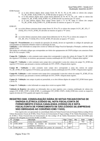 Guia Prático EFD – Versão 2.0.7
Atualização: dezembro de 2011
ICMS Normal:
a) se os dois últimos dígitos deste campo forem 30, 40, 41, 50, ou 60, então os valores dos campos
VL_BC_ICMS, ALIQ_ICMS e VL_ICMS deverão ser iguais a “0” (zero);
b) se os dois últimos dígitos deste campo forem diferentes de 30, 40, 41, 50, e 60, então os valores dos
campos VL_BC_ICMS, ALIQ_ICMS e VL_ICMS deverão ser maiores que “0” (zero);
c) se os dois últimos dígitos deste campo forem iguais a 51 ou 90, então os valores dos campos
VL_BC_ICMS, ALIQ_ICMS e VL_ICMS deverão ser maiores ou iguais a “0” (zero);
ICMS ST:
a) se os dois últimos caracteres deste campo forem 10, 30 ou 70, os valores dos campos 16 (VL_BC_ST), 17
(ALIQ_ST) e 18 (VL_ICMS_ST) deverão ser maiores ou iguais a “0” (zero).
b)
β) se os dois últimos caracteres deste campo forem diferentes de 10, 30 ou 70, os valores dos campos 16
(VL_BC_ST), 17 (ALIQ_ST) e 18 (VL_ICMS_ST) deverão ser iguais a “0” (zero).
Campo 03 - Preenchimento: em se tratando de operações de entrada, devem ser registrados os códigos de operação que
correspondam ao tratamento tributário relativo à destinação do item.
Validação: o valor informado no campo deve existir na Tabela de Código Fiscal de Operação e Prestação, conforme Ajuste
SINIEF 07/01.
Não podem ser utilizados códigos que correspondam aos títulos dos agrupamentos de CFOP (códigos com caracteres finais
00 ou 50. Por exemplo: 5100).
Campo 06 - Validação: o valor constante neste campo deve corresponder à soma dos valores do Campo VL_BC_ICMS
dos registros C510 (itens), se existirem, que possuam a mesma combinação de CST, CFOP e Alíquota deste registro.
Campo 07 - Validação: o valor constante neste campo deve corresponder à soma dos valores do campo VL_ICMS dos
registros C510 (itens), que possuam a mesma combinação de CST, CFOP e Alíquota deste registro.
Campo 08 - Validação: o valor constante neste campo deve corresponder à soma dos valores do campo
VL_BC_ICMS_ST dos registros C510 (itens), que possuam a mesma combinação de CST, CFOP e Alíquota deste registro.
Campo 09 - Validação: o valor constante neste campo deve corresponder à soma dos valores do campo VL_ICMS_ST dos
registros C510 (itens), que possuam a mesma combinação de CST, CFOP e Alíquota deste registro.
Campo 10 - Validação: este campo só pode ser preenchido, se os dois últimos dígitos do campo CST_ICMS forem iguais
a 20 ou 70.
Campo 11 - Validação: o valor informado no campo deve existir no registro 0460
Validação do Registro: não podem ser informados dois ou mais registros com a mesma combinação de valores dos
campos CST_ICMS, CFOP e ALIQ_ICMS. A combinação CST_ICMS, CFOP e ALIQ_ICMS deve existir no respectivo
registro de itens do C510, quando este registro for exigido.
REGISTRO C600: CONSOLIDAÇÃO DIÁRIA DE NOTAS FISCAIS/CONTAS DE
ENERGIA ELÉTRICA (CÓDIGO 06), NOTA FISCAL/CONTA DE
FORNECIMENTO D'ÁGUA CANALIZADA (CÓDIGO 29) E NOTA
FISCAL/CONTA DE FORNECIMENTO DE GÁS (CÓDIGO 28) (EMPRESAS
NÃO OBRIGADAS AO CONVÊNIO ICMS 115/03).
Este registro deve ser apresentado na consolidação diária de Notas Fiscais/Conta de Energia Elétrica (código 06 da
Tabela Documentos Fiscais do ICMS), Notas Fiscais de Fornecimento D’Água (código 29 da Tabela Documentos Fiscais
do ICMS) e Notas Fiscais/Conta de Fornecimento de Gás (código 28 da Tabela Documentos Fiscais do ICMS) para
empresas não obrigadas ao Convênio ICMS 115/2003.
Nº Campo Descrição Tipo Tam Dec Entr Saída
01 REG Texto fixo contendo "C600" C 004 - Não
apresentar
O
02 COD_MOD Código do modelo do documento fiscal,
conforme a Tabela 4.1.1
C 002* - O
03 COD_MUN Código do município dos pontos de consumo, N 007* - O
Página 70 de 174
 