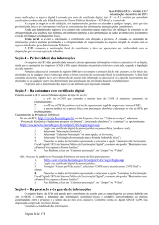 Guia Prático EFD – Versão 2.0.7
Atualização: dezembro de 2011
essas verificações, o arquivo digital é assinado por meio de certificado digital, tipo A1 ou A3, emitido por autoridade
certificadora credenciada pela Infra-Estrutura de Chaves Públicas Brasileira – ICP-Brasil e transmitido.
As regras de negócio ou de validação, ora implementadas, podem ser alteradas a qualquer tempo, visto que têm
por finalidade única e exclusivamente verificar as consistências das informações prestadas pelos contribuintes.
Ainda que determinados registros e/ou campos não contenham regras específicas de validação de conteúdo ou de
obrigatoriedade, esta ausência não dispensa, em nenhuma hipótese, a não apresentação de dados existentes nos documentos
e/ou de informação solicitada pelos fiscos.
Regra geral, se existir a informação, o contribuinte está obrigado a prestá-la. A omissão ou inexatidão de
informações poderá acarretar penalidades e a obrigatoriedade de reapresentação do arquivo integral, de acordo com as
regras estabelecidas pela Administração Tributária.
A EFD representa a escrituração fiscal do contribuinte e deve ser apresentada em conformidade com as
disposições previstas na legislação tributária.
Seção 4 – Periodicidade das informações
Os arquivos da EFD têm periodicidade mensal e devem apresentar informações relativas a um mês civil ou fração,
ainda que as apurações dos impostos (ICMS e IPI) sejam efetuadas em períodos inferiores a um mês, segundo a legislação
de cada imposto.
Portanto a data inicial constante do registro 0000 deve ser sempre o primeiro dia do mês ou outro, se for início das
atividades, ou de qualquer outro evento que altere a forma e período de escrituração fiscal do estabelecimento. A data final
constante do mesmo registro deve ser o último dia do mesmo mês informado na data inicial ou a data de encerramento das
atividades ou de qualquer outro fato determinante para paralisação das atividades daquele estabelecimento.
Os prazos para a transmissão dos arquivos são definidos por legislação estadual.
Seção 5 – Da assinatura com certificado digital
Poderão assinar a EFD, com certificados digitais do tipo A1 ou A3:
1. o e-PJ ou e-CNPJ que contenha a mesma base do CNPJ (8 primeiros caracteres) do
estabelecimento;
2. o e-PF ou e-CPF do produtor rural ou do representante legal da empresa no cadastro CNPJ;
3. a pessoa jurídica ou a pessoa física com procuração eletrônica cadastrada no site da RFB, por
estabelecimento.
Cadastramento de Procuração Eletrônica:
No site da RFB, http://receita.fazenda.gov.br, na aba Empresa, clicar em “Todos os serviços”, selecionar
“Procuração Eletrônica e Senha para pesquisa via Internet”, “procuração eletrônica” e “continuar” ou opcionalmente
https://cav.receita.fazenda.gov.br/scripts/CAV/login/login.asp.
1. Login com certificado digital de pessoa jurídica ou pessoa física (produtor rural);
2. Selecionar “Procuração eletrônica”;
3. Selecionar “Cadastrar Procuração” ou outra opção, se for o caso;
4. Selecionar “Solicitação de procuração para a Receita Federal do Brasil”;
5. Preencher os dados do formulário apresentado e selecionar a opção “Assinatura da Escrituração
Fiscal Digital (EFD) do Sistema Público de Escrituração Digital”, constante do quadro “Destinados tanto
a Pessoa Física quanto a Pessoa Jurídica”.
6. Para finalizar, clicar em “Cadastrar procuração”, ou “Limpar” ou “Voltar”.
Obs.: No caso de estabelecer Procuração Eletrônica em nome de filial para terceiros:
1. https://cav.receita.fazenda.gov.br/scripts/CAV/login/login.asp
2. Login com certificado digital de pessoa jurídica;
3. Na opção “Alterar perfil de acesso”, selecionar “CNPJ matriz atuando como CNPJ filial” e
alterar;
4. Preencher os dados do formulário apresentado, e selecionar a opção “Assinatura da Escrituração
Fiscal Digital (EFD) do Sistema Público de Escrituração Digital”, constante do quadro “Destinados tanto
a Pessoa Física quanto a Pessoa Jurídica”.
5. Para finalizar, clicar em “Cadastrar procuração”, ou “Limpar” ou “Voltar”.
Seção 6 – Da prestação e da guarda de informações
O arquivo digital da EFD será gerado pelo contribuinte de acordo com as especificações do leiaute definido em
Ato COTEPE e conterá a totalidade das informações econômico-fiscais e contábeis correspondentes ao período
compreendido entre o primeiro e o último dia do mês civil, inclusive. Conforme consta no Ajuste SINIEF 02/09, fica
dispensada a impressão dos livros fiscais.
Considera-se totalidade das informações:
Página 8 de 174
 