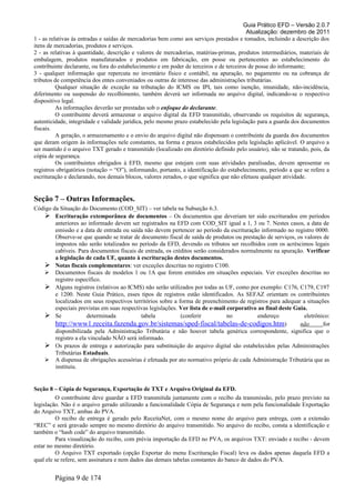 Guia Prático EFD – Versão 2.0.7
Atualização: dezembro de 2011
1 - as relativas às entradas e saídas de mercadorias bem como aos serviços prestados e tomados, incluindo a descrição dos
itens de mercadorias, produtos e serviços.
2 - as relativas à quantidade, descrição e valores de mercadorias, matérias-primas, produtos intermediários, materiais de
embalagem, produtos manufaturados e produtos em fabricação, em posse ou pertencentes ao estabelecimento do
contribuinte declarante, ou fora do estabelecimento e em poder de terceiros e de terceiros de posse do informante;
3 - qualquer informação que repercuta no inventário físico e contábil, na apuração, no pagamento ou na cobrança de
tributos de competência dos entes conveniados ou outras de interesse das administrações tributárias.
Qualquer situação de exceção na tributação do ICMS ou IPI, tais como isenção, imunidade, não-incidência,
diferimento ou suspensão do recolhimento, também deverá ser informada no arquivo digital, indicando-se o respectivo
dispositivo legal.
As informações deverão ser prestadas sob o enfoque do declarante.
O contribuinte deverá armazenar o arquivo digital da EFD transmitido, observando os requisitos de segurança,
autenticidade, integridade e validade jurídica, pelo mesmo prazo estabelecido pela legislação para a guarda dos documentos
fiscais.
A geração, o armazenamento e o envio do arquivo digital não dispensam o contribuinte da guarda dos documentos
que deram origem às informações nele constantes, na forma e prazos estabelecidos pela legislação aplicável. O arquivo a
ser mantido é o arquivo TXT gerado e transmitido (localizado em diretório definido pelo usuário), não se tratando, pois, da
cópia de segurança.
Os contribuintes obrigados à EFD, mesmo que estejam com suas atividades paralisadas, devem apresentar os
registros obrigatórios (notação = “O”), informando, portanto, a identificação do estabelecimento, período a que se refere a
escrituração e declarando, nos demais blocos, valores zerados, o que significa que não efetuou qualquer atividade.
Seção 7 – Outras Informações.
Código da Situação do Documento (COD_SIT) – ver tabela na Subseção 6.3.
 Escrituração extemporânea de documentos – Os documentos que deveriam ter sido escriturados em períodos
anteriores ao informado devem ser registrados na EFD com COD_SIT igual a 1, 3 ou 7. Nestes casos, a data de
emissão e a data de entrada ou saída não devem pertencer ao período da escrituração informado no registro 0000.
Observe-se que quando se tratar de documento fiscal de saída de produtos ou prestação de serviços, os valores de
impostos não serão totalizados no período da EFD, devendo os tributos ser recolhidos com os acréscimos legais
cabíveis. Para documentos fiscais de entrada, os créditos serão considerados normalmente na apuração. Verificar
a legislação de cada UF, quanto à escrituração destes documentos.
 Notas fiscais complementares: ver exceções descritas no registro C100.
 Documentos fiscais de modelos 1 ou 1A que forem emitidos em situações especiais. Ver exceções descritas no
registro específico.
 Alguns registros (relativos ao ICMS) não serão utilizados por todas as UF, como por exemplo: C176, C179, C197
e 1200. Neste Guia Prático, esses tipos de registros estão identificados. As SEFAZ orientam os contribuintes
localizados em seus respectivos territórios sobre a forma de preenchimento de registros para adequar a situações
especiais previstas em suas respectivas legislações. Ver lista de e-mail corporativo ao final deste Guia.
 Se determinada tabela (conferir no endereço eletrônico:
http://www1.receita.fazenda.gov.br/sistemas/sped-fiscal/tabelas-de-codigos.htm) não for
disponibilizada pela Administração Tributária e não houver tabela genérica correspondente, significa que o
registro a ela vinculado NÃO será informado.
 Os prazos de entrega e autorização para substituição do arquivo digital são estabelecidos pelas Administrações
Tributárias Estaduais.
 A dispensa de obrigações acessórias é efetuada por ato normativo próprio de cada Administração Tributária que as
instituiu.
Seção 8 – Cópia de Segurança, Exportação de TXT e Arquivo Original da EFD.
O contribuinte deve guardar a EFD transmitida juntamente com o recibo da transmissão, pelo prazo previsto na
legislação. Não é o arquivo gerado utilizando a funcionalidade Cópia de Segurança e nem pela funcionalidade Exportação
do Arquivo TXT, ambas do PVA.
O recibo de entrega é gerado pelo ReceitaNet, com o mesmo nome do arquivo para entrega, com a extensão
“REC” e será gravado sempre no mesmo diretório do arquivo transmitido. No arquivo do recibo, consta a identificação e
também o “hash code” do arquivo transmitido.
Para visualização do recibo, com prévia importação da EFD no PVA, os arquivos TXT: enviado e recibo - devem
estar no mesmo diretório.
O Arquivo TXT exportado (opção Exportar do menu Escrituração Fiscal) leva os dados apenas daquela EFD a
qual ele se refere, sem assinatura e nem dados das demais tabelas constantes do banco de dados do PVA.
Página 9 de 174
 