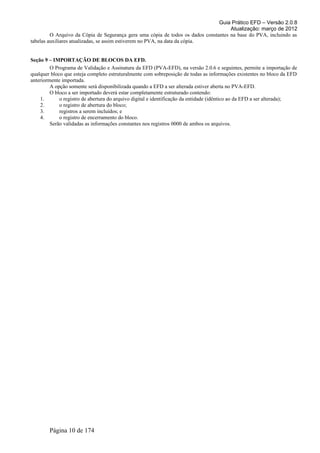 Guia Prático EFD – Versão 2.0.8
                                                                                     Atualização: março de 2012
         O Arquivo da Cópia de Segurança gera uma cópia de todos os dados constantes na base do PVA, incluindo as
tabelas auxiliares atualizadas, se assim estiverem no PVA, na data da cópia.


Seção 9 – IMPORTAÇÃO DE BLOCOS DA EFD.
         O Programa de Validação e Assinatura da EFD (PVA-EFD), na versão 2.0.6 e seguintes, permite a importação de
qualquer bloco que esteja completo estruturalmente com sobreposição de todas as informações existentes no bloco da EFD
anteriormente importada.
         A opção somente será disponibilizada quando a EFD a ser alterada estiver aberta no PVA-EFD.
         O bloco a ser importado deverá estar completamente estruturado contendo:
    1.       o registro de abertura do arquivo digital e identificação da entidade (idêntico ao da EFD a ser alterada);
    2.       o registro de abertura do bloco;
    3.       registros a serem incluídos; e
    4.       o registro de encerramento do bloco.
         Serão validadas as informações constantes nos registros 0000 de ambos os arquivos.




        Página 10 de 174
 