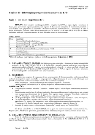 Guia Prático EFD – Versão 2.0.8
                                                                                            Atualização: março de 2012

Capítulo II – Informações para geração dos arquivos da EFD


Seção 1 – Dos blocos e registros da EFD

         BLOCOS: Entre o registro inicial (registro 0000) e o registro final (9999), o arquivo digital é constituído de
blocos, cada qual com um registro de abertura, com registros de dados e com um registro de encerramento, referindo-se
cada um deles a um agrupamento de documentos e de outras informações econômico-fiscais. A apresentação de todos os
blocos, na sequência, conforme Tabela Blocos abaixo (item 2.5.1 do Ato COTEPE/ICMS nº 09, de 18 de abril de 2008), é
obrigatória, sendo que o registro de abertura do bloco indicará se haverá ou não informação.

Tabela Blocos
Bloco Descrição
0          Abertura, Identificação e Referências
C          Documentos Fiscais I – Mercadorias (ICMS/IPI)
D          Documentos Fiscais II – Serviços (ICMS)
E          Apuração do ICMS e do IPI
G*         Controle do Crédito de ICMS do Ativo Permanente – CIAP
H          Inventário Físico
1          Outras Informações
9          Controle e Encerramento do Arquivo Digital
*Bloco G incluído para vigorar a partir do período de apuração de janeiro de 2011.


1. ORGANIZAÇÃO DOS BLOCOS: Os blocos devem ser organizados e dispostos na sequência estabelecida
     no item 2.5 do Ato COTEPE/ICMS nº 09, de 18 de abril de 2008 e alterações, ou seja, inicia-se com o bloco 0 e seus
     registros, na sequência o bloco C e registros correspondentes, depois o bloco D e os outros, e, ao final, o bloco 9, que
     encerra o arquivo da EFD. Quando uma EFD for digitada diretamente no PVA, os registros de abertura e fechamento
     de blocos serão gerados automaticamente e não serão visualizados.

2. REGISTROS:
         Os registros são compostos de campos que devem ser apresentados de forma sequencial e conforme estabelecido
no leiaute do respectivo registro com todos os campos previstos independentemente de haver ou não informação a ser
prestada naquele campo (a exclusão de campos ocasiona erro na estrutura do registro).
         Dentro da hierarquia, a ordem de apresentação dos registros é sequencial e ascendente.
         Todos os registros com a observação de “registro obrigatório” devem constar do arquivo.
OBSERVAÇÕES:
        Os registros que contêm a indicação "Ocorrência - um (por arquivo)" devem figurar uma única vez no arquivo
         digital;
        Os registros que contêm itens de tabelas, totalizações, documentos (dentre outros) podem ocorrer uma ou mais
         vezes no arquivo por determinado tipo de situação. Estes registros trazem a indicação "Ocorrência - vários (por
         arquivo)", "Ocorrência - um (por período)", "Ocorrência - vários (por período), etc.".
        Um "Registro Pai" pode ocorrer mais de uma vez no arquivo e traz a indicação "Ocorrência - vários por arquivo";
        Um registro dependente ("Registro Filho") detalha o registro principal e traz a indicação:
         "Ocorrência - 1:1" significa que somente deve haver um único registro Filho para o respectivo registro Pai;
          "Ocorrência - 1:N" significa que pode haver vários registros Filhos para o respectivo registro Pai.
        A geração do arquivo requer a existência de um "Registro Pai", quando houver um "Registro Filho".

         Não devem ser incluídos na EFD REGISTROS para os quais não existam informações a serem prestadas. Ex.:
Registro C110 – Não deve ser apresentado, quando não houver informações no quadro Dados Adicionais da nota fiscal.

3. ORGANIZAÇÃO DOS REGISTROS DENTRO DOS BLOCOS:
          Dentro de cada bloco os registros devem ser dispostos de forma sequencial e ascendente, conforme estruturados
(ver Tabela registros e de obrigatoriedade de apresentação – item 2.6.1 e seguintes do Ato COTEPE/ICMS nº 09, de 18 de
abril de 2008 e alterações).



         Página 11 de 174
 