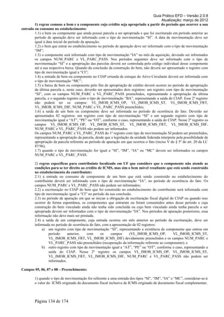 Guia Prático EFD – Versão 2.0.8
                                                                                           Atualização: março de 2012
        1) regras comuns a bem e a componente cujo crédito seja apropriado a partir do período que ocorrer a sua
entrada ou consumo no estabelecimento:
        1.1) o bem ou componente que ainda possui parcela a ser apropriada e que foi escriturado em período anterior ao
        período de apuração deve ser informado com o tipo de movimentação “SI”. A data de movimentação deve ser
        igual à data inicial do período da apuração;
        1.2) o bem que entrar no estabelecimento no período de apuração deve ser informado com o tipo de movimentação
        “IM”;
        1.3) o componente será informado com tipo de movimentação “IA” no mês da aquisição, devendo ser informados
        os campos NUM_PARC e VL_PARC_PASS. Nos períodos seguintes deve ser informado com o tipo de
        movimentação “SI” e a apropriação das parcelas deverá ser controlada pelo código individual desse componente
        até a sua respectiva baixa. Quando da conclusão da construção do bem, não deverá ser apresentado o registro com
        tipo de movimentação igual a “CI”;
        1.4) a entrada de bem ou componente no CIAP oriunda de estoque do Ativo Circulante deverá ser informada com
        o tipo de movimentação “MC”;
        1.5) a baixa de bem ou componente pelo fim de apropriação de crédito deverá ocorrer no período de apropriação
        da última parcela e, neste caso, deverão ser apresentados dois registros: um registro com tipo de movimentação
        “SI”, com os campos NUM_PARC e VL_PARC_PASS preenchidos, representando a apropriação da última
        parcela, e o segundo registro com o tipo de movimentação “BA”, representando a saída do CIAP. Esse 2º registro
        não poderá ter os campos: VL_IMOB_ICMS_OP, VL_IMOB_ICMS_ST, VL_IMOB_ICMS_FRT,
        VL_IMOB_ICMS_DIF, NUM_PARC e VL_PARC_PASS preenchidos;
        1.6) a saída de um bem ou componente deve ser informada no período de ocorrência do fato. Deverão ser
        apresentados 02 registros: um registro com tipo de movimentação “SI” e um segundo registro com tipo de
        movimentação igual a “AT”, “PE” ou “OT”, conforme o caso, representando a saída do CIAP. Nesse 2º registro os
        campos VL_IMOB_ICMS_OP, VL_IMOB_ICMS_ST, VL_IMOB_ICMS_FRT, VL_IMOB_ICMS_DIF,
        NUM_PARC e VL_PARC_PASS não podem ser informados.
        Os campos NUM_PARC e VL_PARC_PASS do 1º registro com tipo de movimentação SI podem ser preenchidos,
        representando a apropriação da parcela, desde que a legislação da unidade federada interprete pela possibilidade de
        apropriação da parcela referente ao período de apuração em que ocorreu o fato (inciso V do § 5º do art. 20 da LC
        87/96),
        1.7) quando o tipo de movimentação for igual a “SI”, “IM”, “IA” ou “MC” devem ser informados os campos
        NUM_PARC e VL_PARC_PASS.

        2) regras específicas para contribuinte localizado em UF que considere que o componente não atende as
        condições para se ter direito ao crédito de ICMS, mas sim o bem móvel resultante que está sendo construído
        no estabelecimento do contribuinte:
        2.1) a entrada ou consumo de componente de um bem que está sendo construído no estabelecimento do
        contribuinte deverá ser informado com o tipo de movimentação “IA”, no período de ocorrência do fato. Os
        campos NUM_PARC e VL_PARC_PASS não podem ser informados;
        2.2) a escrituração no CIAP do bem que foi construído no estabelecimento do contribuinte será informada com
        tipo de movimentação igual a “CI” no período da sua conclusão.
        2.3) no período de apuração em que se iniciar a obrigação de escrituração fiscal digital do CIAP ou quando isso
        ocorrer de forma espontânea, os componentes que entraram ou foram consumidos antes desse período e cuja
        construção do bem vinculado ainda não tenha sido concluída ou cujo bem vinculado ainda tenha parcela a ser
        apropriada devem ser informados com o tipo de movimentação “IA”. Nos períodos de apuração posteriores, essa
        informação não deve mais ser prestada.
        2.4) a saída de um componente, cuja entrada ocorreu em mês anterior ao período da escrituração, deve ser
        informada no período de ocorrência do fato, com a apresentação de 02 registros:
             a) um registro com tipo de movimentação “SI”, representando a existência de componente que entrou em
                 período     anterior,    com     os     campos      (VL_IMOB_ICMS_OP,             VL_IMOB_ICMS_ST,
                 VL_IMOB_ICMS_FRT, VL_IMOB_ICMS_DIF) devidamente preenchidos e os campos NUM_PARC e
                 VL_PARC_PASS não preenchidos (recuperação da informação referente ao componente); e
             b) outro registro com tipo de movimentação igual a “AT”, “PE” ou “OT”, conforme o caso, representando a
                 saída do CIAP. Nesse 2º registro os campos VL_IMOB_ICMS_OP, VL_IMOB_ICMS_ST,
                 VL_IMOB_ICMS_FRT, VL_IMOB_ICMS_DIF, NUM_PARC e VL_PARC_PASS não podem ser
                 informados.

Campos 05, 06, 07 e 08 – Preenchimento:

        1) quando o tipo de movimentação for referente a uma entrada dos tipos “SI”, “IM”, “IA” e “MC”, considerar-se-á
        o valor do ICMS originado do documento fiscal inclusive de ICMS originado de documento fiscal complementar;



        Página 134 de 174
 